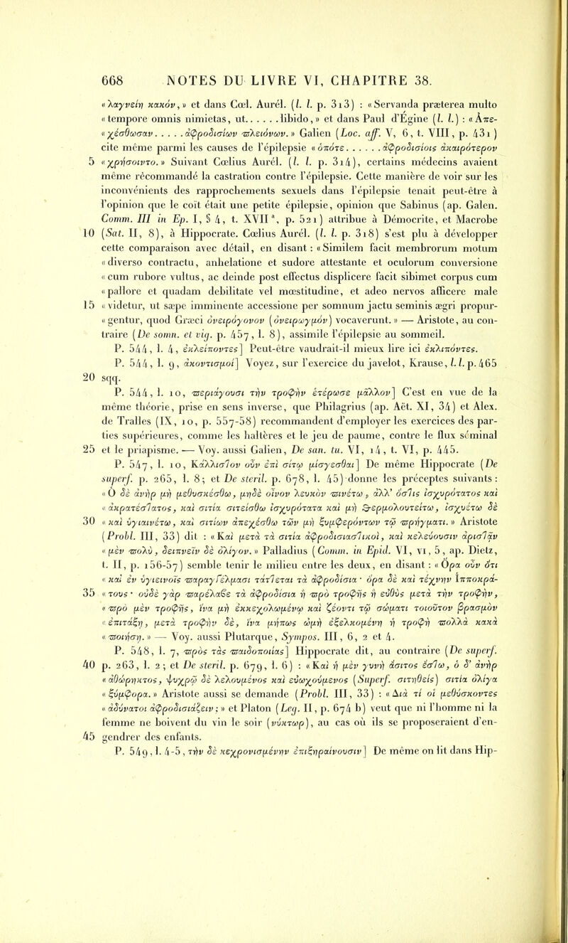 «'Aayveîrt xaxov,o et dans Cœl. Aurél. [I. I. p. 313) : «Servanda præterea multo «tempore omnis nimietas, ut libido,» et dans Paul d’Égine (l. I.) : «k-ne- « -/éaOwaav âtppoSia'iwv «Xeidvoov.v Galien (Loc. aff. V, 6, t. VIII, p. 431 ) cite même parmi les causes de l’épilepsie « o-note d<ppoSiaiots àxaipotepov 5 «yjpd\aotvto. » Suivant Gœlius Aurél. (/. I. p. 3i4), certains médecins avaient même récommandé la castration contre l’épilepsie. Cette manière de voir sur les inconvénients des rapprochements sexuels dans l’épilepsie tenait peut-être à l’opinion que le coït était une petite épilepsie, opinion que Sabinus (ap. Galen. Comm. III in Ep. I, § 4, t. XVIIa, p. 521) attribue à Démocrite, et Macrobe 10 (Sat. II, 8), à Hippocrate. Cœlius Aurél. (1. I. p. 3i8) s’est plu à développer cette comparaison avec détail, en disant : « Similem facit membrorum motum « diverso contractu, anhelatione et sudore attestante et oculorum conversione « cum rubore vultus, ac deinde post effectus displicere facit sibimet corpus cum «pallore et quadam debilitate vel mœstitudine, et adeo nervos afficere male 15 « videtur, ut sæpe imminente accessione per somnum jactu seminis ægri propur- « gentur, quod Græci ôveipoyovov [oveipwypov) vocaverunt. » — Aristote, au con- traire [De somn. et vig. p. 457,1. 8), assimile l’épilepsie au sommeil. P. 544, 1. 4, êxXeîitovtes] Peut-être vaudrait-il mieux lire ici êx'Kiitovtes. P. 544, 1. 9, dxovtiapoi] Voyez, sur l’exercice du javelot, Krause, 1.1. p. 465 20 sqq. P. 544, 1. îo, tseptdyovat ti\v tpoÇ>r)v ètépooae pôXXoy] C’est en vue de la même théorie, prise en sens inverse, que Pbilagrius (ap. Aët. XI, 34) et Alex, de Tralles (IX, îo, p. 557-58) recommandent d’employer les exercices des par- ties supérieures, comme les haltères et le jeu de paume, contre le flux séminal 25 et le priapisme. — Voy. aussi Galien, De san. tu. VI, i4, t. VI, p. 445. P. 547, 1. 10, K.dXXia’lov ovv ê-ni trîtcp plcrysaOcu] De même Hippocrate [De superf. p. 265, 1. 8; et De sterïl. p. 678, 1. 45) donne les préceptes suivants: «O Sè dvèip py peGver xéoQoo, pr/Sè oïvov Aeuxov tsivétùi , àXX’ ôolts îayypôtatos liai « anpatéalatos, xal uitta oire'ioQai îayvpàtata xal pr) Q-eppoXovteltoo, iayyétot Sè 30 « xal vyiaivéteo, xal ottîoav à-neyéaQeo rSsv pr) i;vp(pepôvtoov tÇ tsprfypati. » Aristote [Probl. III, 33) dit : «Kal petà ta onia. dÇ/poStaiac/I ixol, xal xeXeiovàtv dpta'lS.v « pèv ■tsoav, Sentvelv Sè okiyov. » Palladius [Comm. in Epicl. VI, vi, 5, ap. Dietz, t. II, p. 156-57) semble tenir le milieu entre les deux, en disant : « Opa oZv Sri «xal êv vytetvoïs tnapay TeXpaat tdtl etai ta dÇpoSiata • opa Sè xal téyyyv îtttioxpd- 35 « tous • ovSè yàp tSapeXaëe tà dÇipoSîma y tnpo tpoÇys y evôvs perd tyv tpofpyv, « tspà pèv tpoÇtÿs, ïva pli êxxeyo'Awpévw xal Çéovti ttjb adopati toiovtov ftpaupov nètcitd^tj, perd tpo(pr)v Sè, ïva pii-noos oôpr) è^èXxopévy y tpoÇiy tsoXkà xaxà a -aoiyoy. » — Voy. aussi Plutarque, Sympos. III, 6, 2 et 4- P. 548, 1. 7, tspos tàs tsatSo-nottas] Hippocrate dit, au contraire [De superf. 40 p. 263, 1. 2 ; et De steril. p. 679, 1. 6) : «Kal 4 pèv yvvr] ionos ét/lco, ô S’ dvi)p 11 àOdpyxtos, ipvypài Sè XeXoupévos xai evooyovpevos [Superf. octyOels) aitla oXiya. «féfz<popa.» Aristote aussi se demande [Probl. III, 33) : « Ai à 11 oi psOvaxovtes adSSvatoi à<ppoSiotdleiv; » et Platon [Leg. II, p. 674 b) veut que ni l’homme ni la femme ne boivent du vin le soir ( vixtoop ), au cas où ils se proposeraient d’en- 45 gendrer des enfants. P. 549,1. 4-5 , trfv Sè xeypoviopévyv êm^ypaivovuiv] De même on lit dans Hip-