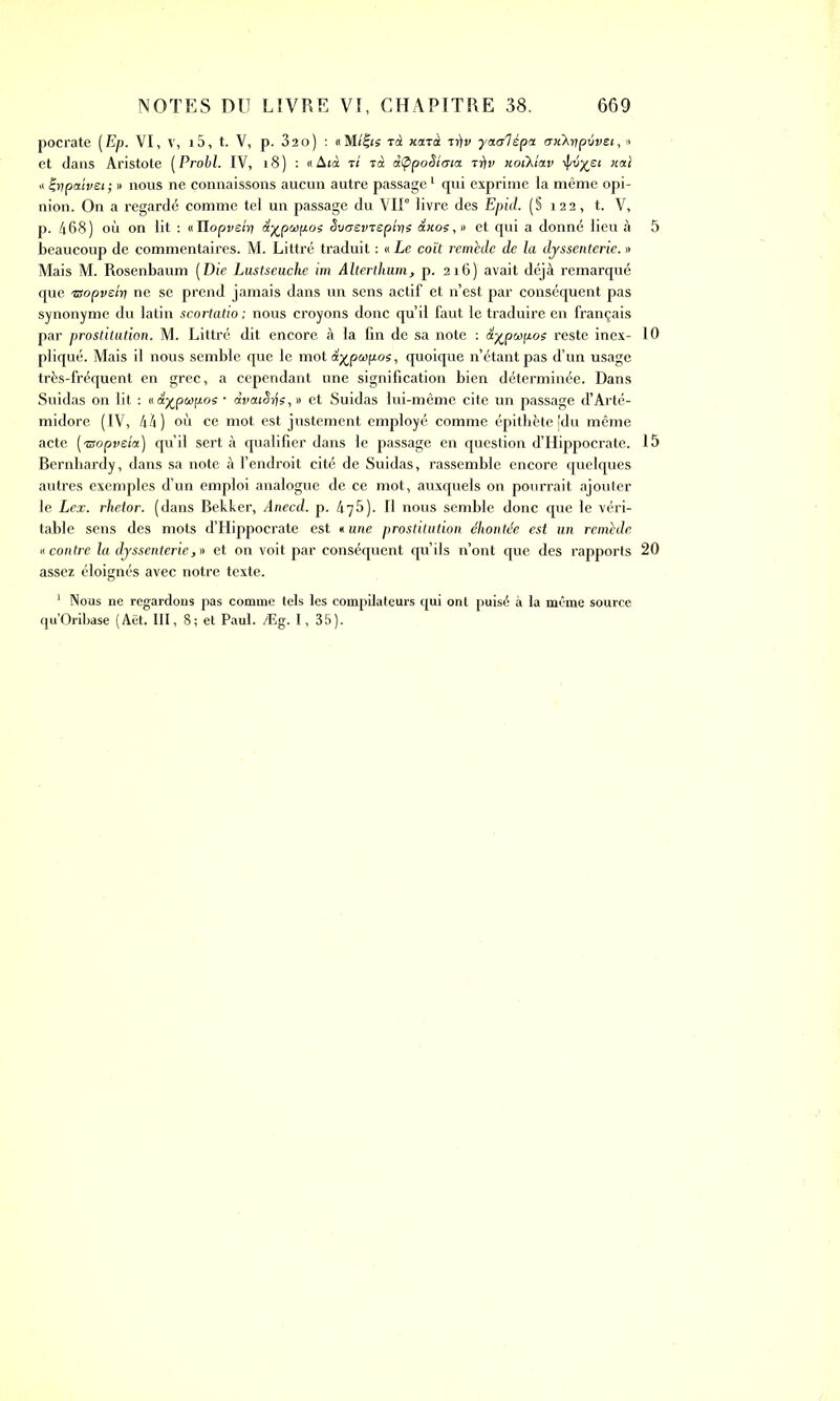 pocrate (Ep. VI, v, i5, t. V, p. 32o) : «Milts rà xarà yuadépa cruXutprivei, » et dans Aristote (Probl. IV, 18) : «Aià t/ ià àtppoSiata tt)v xoiXtav liai « t-tipaivei ; » nous ne connaissons aucun autre passage1 qui exprime la même opi- nion. On a regardé comme tel un passage du VII0 livre des Epid. (§ 122, t. V, p. 468) où on lit : «Ilopvsiv\ dypcopos Svaevrepins dxoe,» et qui a donné lieu à beaucoup de commentaires. M. Littré traduit : « Le coït remède de la djssenterie. » Mais M. Rosenbaum [Die Lustseuche im Alterthum, p. 216) avait déjà remarqué que 'Bopvein ne se prend jamais dans un sens actif et n’est par conséquent pas synonyme du latin scortatio ; nous croyons donc qu’il faut le traduire en français par prostitution. M. Littré dit encore à la fin de sa note : &%pœpos reste inex- pliqué. Mais il nous semble que le mot dypapos, quoique n’étant pas d’un usage très-fréquent en grec, a cependant une signification bien déterminée. Dans Suidas on lit : v.é.yjpwpoç • àvaiêifs,» et Suidas lui-même cite un passage d’Arté- midore (IV, 44) où ce mot est justement employé comme épithète [du même acte (®opve/a) qu’il sert à qualifier dans le passage en question d’Hippocrate. Bernhardy, dans sa note à l’endroit cité de Suidas, rassemble encore quelques autres exemples d’un emploi analogue de ce mot, auxquels on pourrait ajouter le Lex. rhetor. (dans Bekker, Anecd. p. 475). Il nous semble donc que le véri- table sens des mots d’Hippocrate est *une prostitution éhontée est un remède « contre la djssenterie, » et on voit par conséquent qu’ils n’ont que des rapports assez éloignés avec notre texte. 1 Nous ne regardons pas comme tels les compilateurs qui ont puisé à la même source qu’Oribase (Aët. III, 8; et Paul. Æg. 1, 35). 5 10 15 20