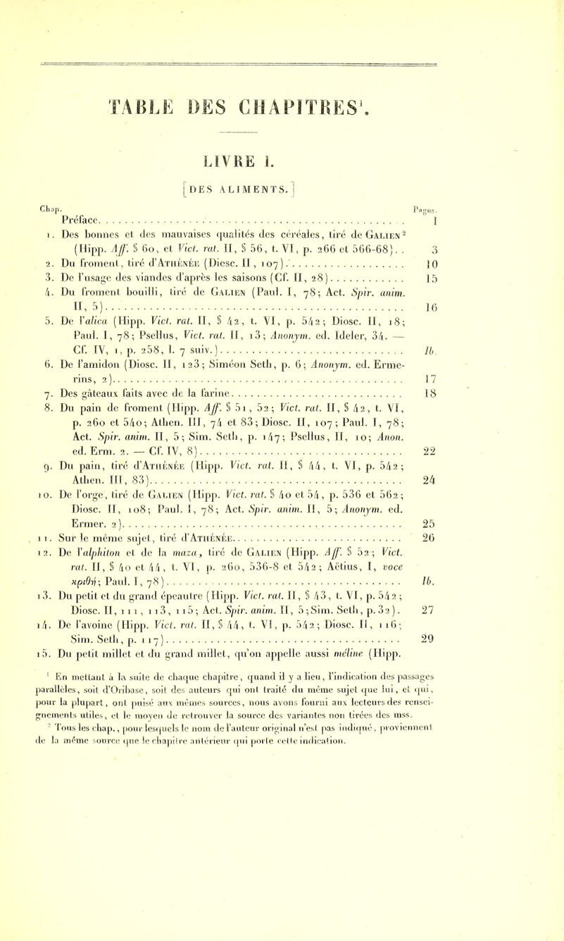 TABLE DES CHAPITRES LIVRE 1. [des aliments.] Chap. Pages. Préface 1 1. Des bonnes et des mauvaises qualités des céréales, tiré de Galien 1 2 (Hipp. Aff. § 6o, et Fief. rat. II, § 56, t. VI, p. 266 et 566-68). . 3 2. Du froment, tiré d’Athénée (Diosc. II, 107).' 10 3. De l’usage des viandes d’après les saisons (Cf. II, 28) 15 4. Du froment bouilli, tiré de Galien (Paul. I, 78; Act. Spir. anim. 11,5) 16 5. De 1 ’alica (Hipp. Fief. rat. II, §42, t. VI, p. 542 ; Diosc. Il, 18; Paul. I, 78; Psellus, Fief. rat. II, i3; Anonym. ed. Ideler, 34. — Cf. IV, 1, p. 258, 1. 7 suiv. ) 74. 6. De l’amidon (Diosc. II, 123; Siméon Setb, p. 6; Anonym. ed. Erme- rins, 2) 17 7. Des gâteaux faits avec de la farine 18 8. Du pain de froment (Hipp. Aff. S 51, 52; Fief. rat. II, § 42, t. VI, p. 260 et 54o; Atben. III, 74 et 83; Diosc. II, 107; Paul. I, 78; Act. Spir. anim. II, 5; Sim. Seth, p. 147; Psellus, II, 10; Anon. ed. Erm. 2. — Cf. IV, 8) 22 9. Du pain, tiré d’ATHÉNÉE (Hipp. Vict. rat. II, § 44, t. VI, p. 542; Atben. III, 83) 24 10. De l’orge, tiré de Galien (Hipp. Fief. rat. § 4o et 54, p. 536 et 562 ; Diosc. II, 108; Paul. I, 78; Act. Spir. anim. II, 5; Anonym. ed. Ermer. 2) 25 11. Sur le même sujet, tiré d’ATHÉNÉE 26 12. De Yalphiton et de la maza, tiré de Galien (Hipp. Aff. § 52; Vict. rat. II, § 4o et 44, t. VI, p. 260, 536-8 et 542 ; Aëtius, I, voce xpidij; Paul. I, 78) /6. 13. Du petit et du grand épeautre (Hipp. Fief. rat. II, § 43, t. VI, p. 542 ; Diosc. II, 111, n3, 115; Act. Spir. anim. II, 5;Sim. Seth, p.3a). 27 14. De l’avoine (Hipp. Vict. rat. II, § 44, t. VI, p. 542; Diosc. Il, 116; Sim. Seth, p. 117) 29 15. Du petit millet et du grand millet, qu’on appelle aussi méline (Hipp. 1 En mettant à la suite de chaque chapitre, quand il y a lieu, l’indication des passages parallèles, soit d’Oribase, soit des auteurs qui ont traité du même sujet que lui, et qui, pour la plupart, ont puisé aux mêmes sources, nous avons fourni aux lecteurs des rensei- gnements utiles, et le moyen de retrouver la source des variantes non tirées des mss. - Tous les chap., pour lesquels le nom de l’auteur original n’est pas indiqué, proviennent de la même source que le chapitre antérieur qui porte cette indication.