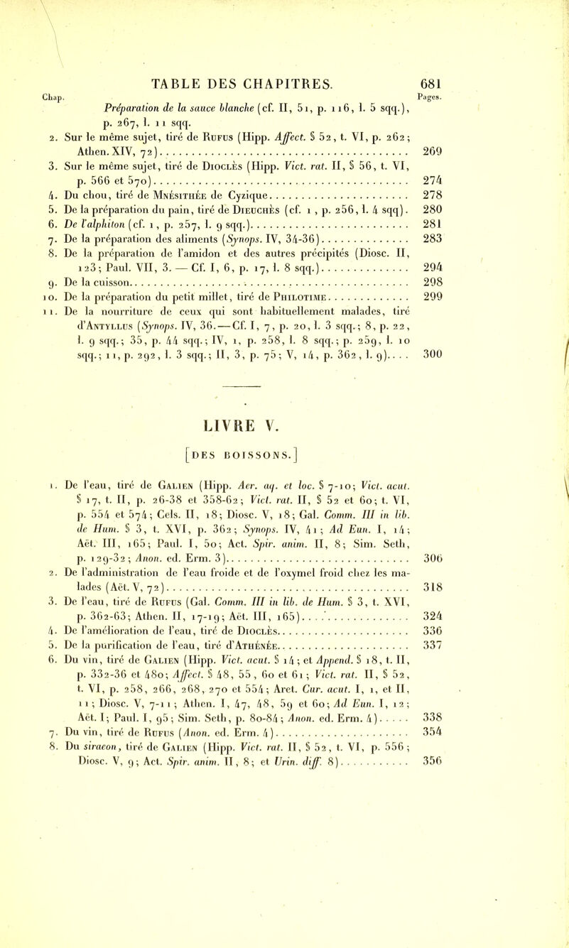 CL a p, Pages. Préparation de la sauce blanche (cf. II, 5i, p. 116, I. 5 sqq.), p. 267, I. 11 sqq. 2. Sur le même sujet, tiré de Rüfus (Hipp. Affect. § 52, t. VI, p. 262; Athen.XIV, 72).. 269 3. Sur le même sujet, tiré de Dioclés (Hipp. Vict. rat. II, § 56, t. VI, p. 566 et 570) 274 4. Du chou, tiré de Mnésithée de Cyzique 278 5. De la préparation du pain, tiré dé Dieuches (cf. 1 , p. 256,1. 4 sqq). 280 6. De l'alphiton (cf. 1, p. 257, 1. 9 sqq.) 281 7. De la préparation des aliments (Synops. IV, 34-36) 283 8. De la préparation de l’amidon et des autres précipités (Diosc. II, 123; Paul. VII, 3.— Cf. I, 6, p. 17,1. 8 sqq.) 294 9. De la cuisson , 298 1 o. De la préparation du petit millet, tiré de Philotime 299 11. De la nourriture de ceux qui sont habituellement malades, tiré d’ANTYLLüs (Synops. IV, 36. — Cf. I, 7, p. 20,1. 3 sqq.; 8, p. 22, 1. 9 sqq.; 35, p. 44 sqq.; IV, 1, p. 2 58, 1. 8 sqq.; p. 2 5g, 1. 10 sqq. ; 11, p. 292 , 1. 3 sqq. ; II, 3, p. 75 ; V, l4, p. 362,1. 9).. . . 300 LIVRE V. [des boissons.] 1. De l’eau, tiré de Galien (Hipp. Aer. aij. et loc. § 7-10; Vict. acut. § 17, t. II, p. 26-38 et 358-62; Vict. rat. II, § 52 et 60; t. VI, p. 554 et 574; Cels. II, 18; Diosc. V, 18; Gai. Comm. III in li.b. de Hum. S 3, t. XVI, p. 362; Synops. IV, 4i; Ad Eun. I, i4; Aët.' III, 165 ; Paul. I, 5o; Act. Spir. anim. II, 8; Sim. Seth, p. 129-32 ; Anon. ed. Erm. 3) 306 2. De l’administration de l’eau froide et de l’oxymel froid chez les ma- lades (Aët. V, 72 ) 318 3. De l’eau, tiré de Rüfus (Gai. Comm. III in lib. de Hum. § 3, t. XVI, p. 362-63; Athen. II, 17-19; Aët. III, 165) ' 324 4. De l’amélioration de l’eau, tiré de Dioclès 336 5. De la purification de l’eau, tiré d’Athénée 337 6. Du vin, tiré de Galien (Hipp. Vict. acut. § i4; et Append. § 18, t. II, p. 332-36 et 48o; Affect. § 48, 55, 60 et 61 ; Vict. rat. II, S 52, t. VI, p. 258, 266, 268, 270 et 554; Aret. Cur. acut. I, 1, et II, 11 ; Diosc. V, 7-11 ; Athen. I, 47, 48, 5g et 60; Ad Eun. I, 12 ; Aët. I; Paul. I, g5 ; Sim. Seth, p. 8o-84 ; Anon. ed. Erm. 4) 338 7. Du vin, tiré de Rüfus (Anon. ed. Erm. 4) 354 8. Du siraeon, tiré de Galien (Hipp. Vict. rat. II, § 52, t. VI, p. 556 ; Diosc. V, 9; Act. Spir. anim. II, 8; et Urin. diff. 8) 356