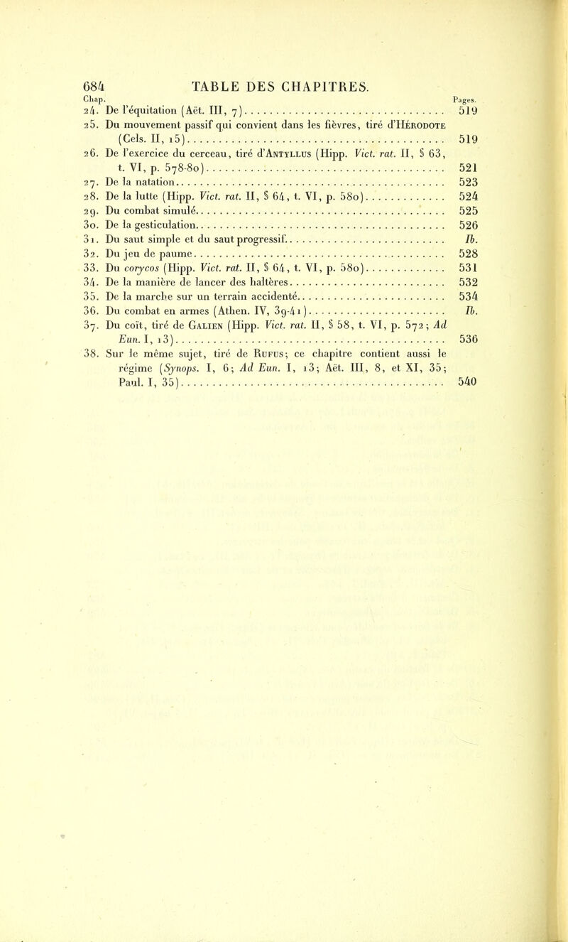 Chap. Pages. 24. De l’équitation (Aët. III, 7) 519 2 5. Du mouvement passif qui convient dans les fièvres, tiré d’IIÉRODOTE (Cels. II, i5) 519 26. De l’exercice du cerceau, tiré d’ÂNTïLLUS (Hipp. Vict. rat. II, § 63, t. VI, p. 578-8o) 521 27. De la natation 523 28. De la lutte (Hipp. Vict. rat. II, S 64, t. VI, p. 58o) 524 29. Du combat simulé 525 30. De la gesticulation 526 31. Du saut simple et du saut progressif. Ib. 32. Du jeu de paume 528 33. Du corycos (Hipp. Vict. rat. II, § 64, t. VI, p. 58o) 531 34. De la manière de lancer des haltères 532 35. De la marche sur un terrain accidenté 534 36. Du combat en armes (Athen. IV, 3g-4i) Ib. 37. Du coït, tiré de Galien (Hipp. Vict. rat. II, § 58, t. VI, p. 572; Ad Eun. 1, 13 ) 536 38. Sur le même sujet, tiré de Rüfds; ce chapitre contient aussi le régime (Synops. I, 6; Ad Eun. I, 13; Aët. III, 8, et XI, 35; Paul. I, 35) 540