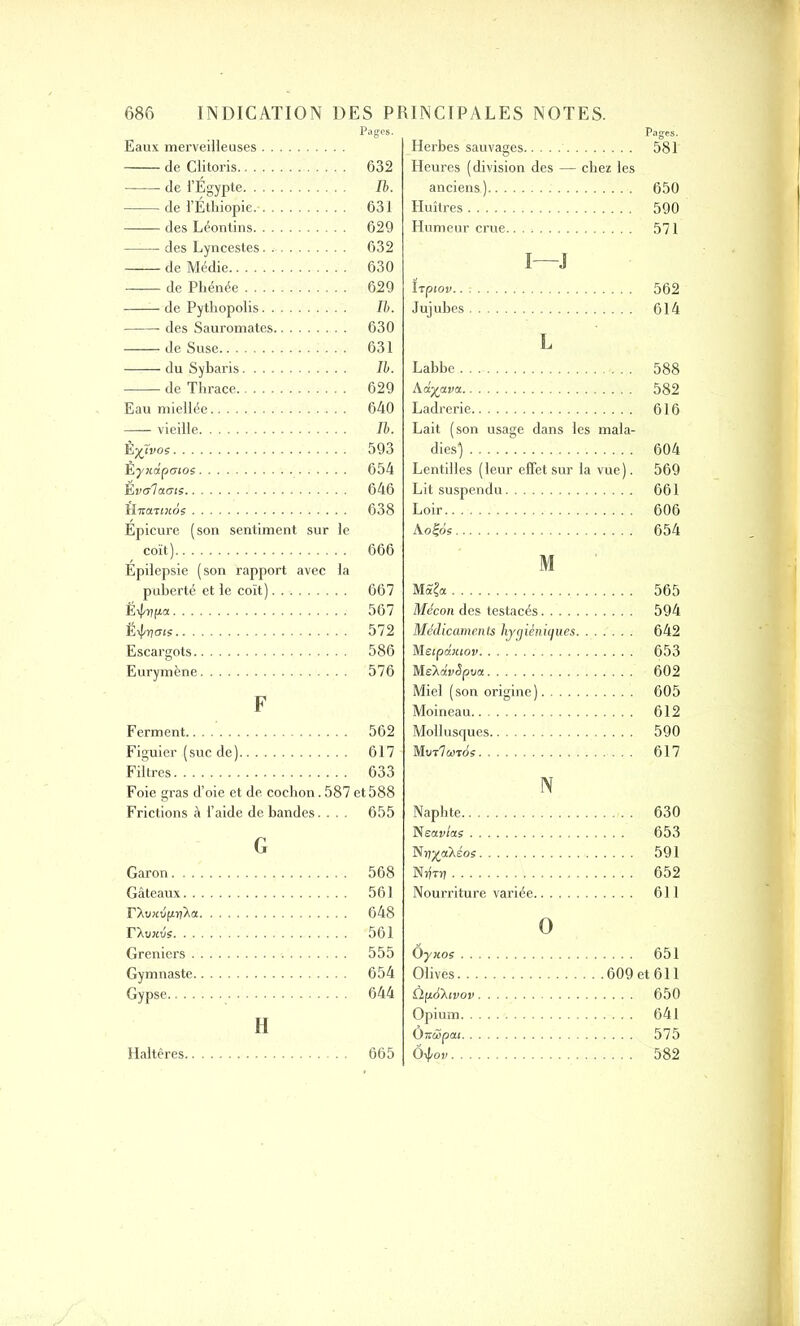 Eaux merveilleuses Pages. de Clitoris de l’Egypte. . . . de l’Ethiopie. . . —— des Léontins. . . —-— des Lyncestes. . de Médie de Pliénée .... — de Pythopolis. . des Sauromates. de Suse —— du Sybaris.... de Thrace Eau miellée vieille ÈyTvos Èynclpenos Eve/lams HiraTiKos Épicure (son sentiment sur le coït) Epilepsie (son rapport avec la puberté et le coït) Ëipvpa Escargots Eurymène 632 Ib. 631 629 632 630 629 Ib. 630 631 Ib. 629 640 Ib. 593 654 646 638 666 667 567 572 586 576 F Ferment 562 Figuier ( suc de ) 617 Filtres 633 Foie gras d’oie et de cochon.587 et588 Frictions à l’aide de bandes.... 655 G Garon 568 Gâteaux 561 rXuKvppka 648 rXiucvs 561 Greniers 555 Gymnaste 654 Gypse 644 H Haltères 665 Pages. Herbes sauvages 581 Heures (division des — chez les anciens.) 650 Huîtres 590 Humeur crue 571 I J Upiov 562 Jujubes 614 L Labbe 588 kd.ya.va 582 Ladrerie 616 Lait (son usage dans les mala- dies) 604 Lentilles (leur effet sur la vue). 569 Lit suspendu 661 Loir 606 Aofos 654 M M£?« 565 Mécon des testacés 594 Médicaments hygiéniques 642 M eipditiov 653 MeXdixJpva 602 Miel (son origine) 605 Moineau 612 Mollusques 590 Mmlcarés 617 N Naphte 630 Neav/as 653 ISnyakéos 591 NîItîj 652 Nourriture variée 611 O ÔyKos 651 Olives 609 et 611 Ùp.é'Xivov 650 Opium 641 OxMpat 575 Ôipov 582