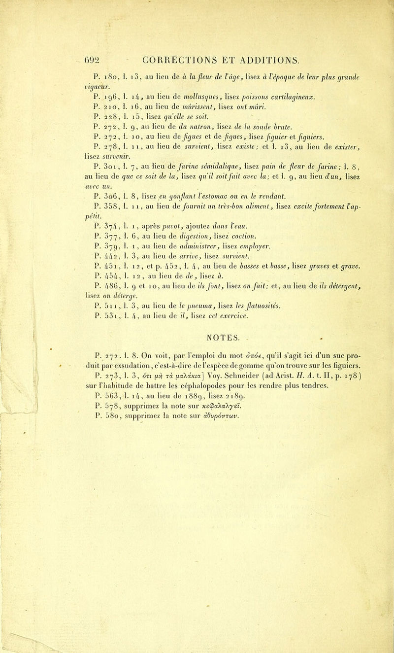 P. 180, 1. i3, au lieu de à lajleur de l'âge, lisez à l'époque de leur plus grande vigueur. P. 196, 1. i/i, au lieu de mollusques, lisez poissons cartilagineux. P. 2io,l. 16, au lieu de mûrissent, lisez ont mûri. P. 228, 1. i5, lisez quelle se soit. P. 272, 1. 9, au lieu de du natron, lisez de la soude brute. P. 272, 1. 10, au lieu de figues et de figues, lisez figuier et figuiers. P. 278, 1. 11, au lieu de survient, lisez existe; et 1. i3, au lieu de exister, lisez survenir. P. 3oi, 1. 7, au lieu de farine sémidaliqae, lisez pain de fleur de farine ; 1. 8, au lieu de que ce soit de la, lisez qu'il soit fait avec la; et 1. 9, au lieu d'un, lisez avec un. P. 3o6, 1. 8, lisez en gonfiant l’estomac ou en le rendant. P. 358, 1. 11, au lieu de fournit un très-bon aliment, lisez excite fortement l’ap- pétit. P. 374, 1. 1, après pavot, ajoutez dans l’eau. P. 377, 1. 6, au lieu de digestion, lisez coclion. P. 379, 1. 1, au lieu de administrer, lisez employer. P. 442, 1. 3, au lieu de arrive, lisez survient. P. 451, 1. 12, et p. 452, 1. 4, au lieu de basses et basse, lisez graves et grave. P. 454, 1. 12 , au lieu de de, lisez à. P. 486, 1. 9 et 10, au lieu de ils font, lisez on fait; et, au lieu de ils détergent, lisez on déterge. P. 5i 1, 1. 3, au lieu de le pneuma, lisez les fiatuosités. P. 531, 1. 4, au lieu de il, lisez cet exercice. NOTES. - P. 272.L 8. On voit, par l’emploi du mot ôttos, qu’il s’agit ici d’un suc pro- duit par exsudation, c’est-à-dire de l’espèce de gomme qu’on trouve sur les figuiers. P. 273, 1. 3, 6xi prl Ta (xâXâiua] Voy. Schneider (ad Arist. H. A. t. II, p. 178 ) sur l’habitude de battre les céphalopodes pour les rendre plus tendres. P. 563, 1. i4, au lieu de 1889, lisez 2189. P. 578, supprimez la note sur K£<pa\a^yeT. P. 58o, supprimez la note sur ddvpàvTuv.