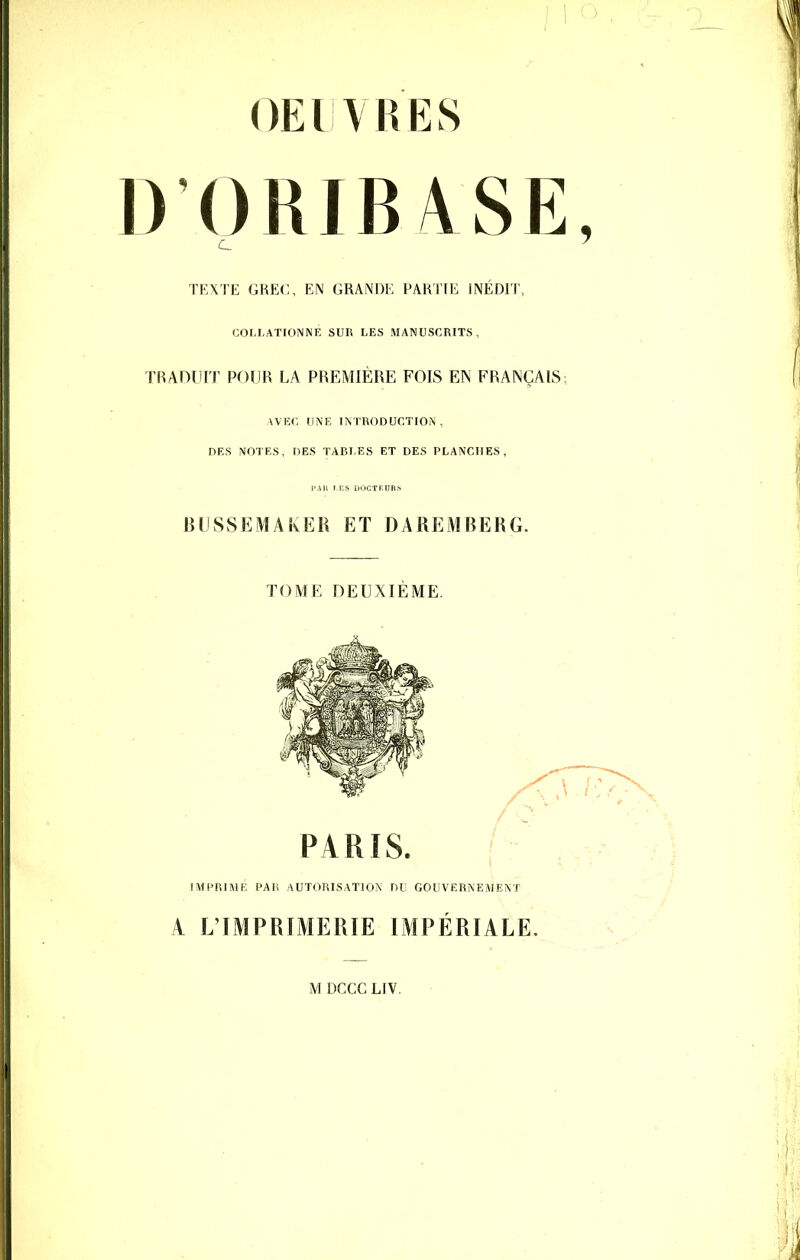 OEIVRES D ORIB/VSE TEXTE GREC, EN GRANDE PARTIE INEDIT, COLI.ATIONNE SUR LES MANUSCRITS, TRADUIT POUR LA PREMIÈRE FOIS EN FRANÇAIS; AVEC UNE INTRODUCTION , DES MOTES, DES TABLES ET DES PLANCHES, BLISSEMAkER ET DAREMBERG. TOME DEUXIEME. PARIS. ' IMCRIME PAI! AUTORISATION DU GOUVERNEMENT A L'IMPRIMERIE IMPÉRIALE.