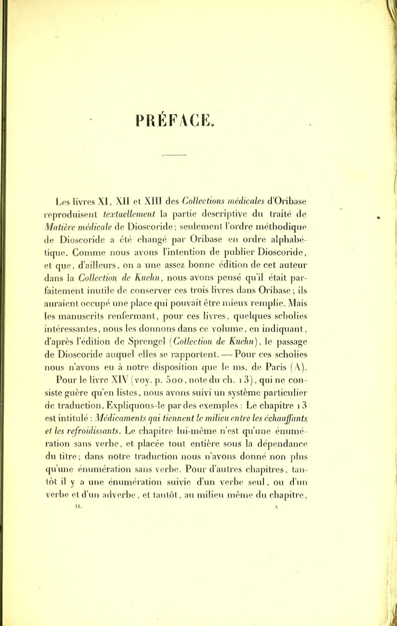 PRÉF/VCK. Les livres XI, XII et XIII des Collections médicales d'Oribase reproduisent textaellement la partie descriptive du traité de Matière médicale de Dioscoride; seulement l'ordre méthodique de Dioscoride a été changé par Oribase en ordre alphabé- tique. Comme nous avons l'intention de publier Dioscoride, et que, d'ailleurs, on a une assez bonne édition de cet auteur dans la Collection de Kiiehn, nous avons pensé qu'il était par- faitement inutile de conserver ces trois livres dans Oribase ; ils auraient occupé une place qui pouvait être mieux remplie. Mais les manuscrits renfermant, pour ces livres, quelques scholies intéressantes, nous les donnons dans ce volume, en indiquant, d'après l'édition de Sprengel [Collection de Kuehn), le passage de Dioscoride auquel elles se rapportent. — Pour ces scholies nous n'avons eu à notre disposition que le ms. de Paris (A). Pour le livre XIV (voy. p. 5oo, note du ch. i 3), qui ne con- siste guère qu'en listes, nous avons suivi un système particulier de traduction. Expliquons-le par des exemples : Le chapitre i 3 est intitulé : Médicaments qui tiennent le milieu entre les échauffants et les refroidissants. Le chapitre lui-même n'est qu'une énumé- ration sans verbe, et placée tout entière sous la dépendance du titre; dans notre traduction nous n'avons donné non plus qu'une énumération sans verbe. Pour d'autres chapitres, tan- tôt il y a une énumération suivie d'un verbe seul, ou d'un verbe et d'un adverbe, et tantôt, au milieu même du chapitre,