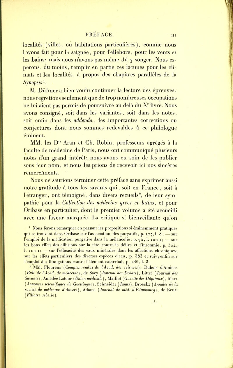 localités (villes, ou habitations particulières), comme nous l'avons fait pour la saignée, pour l'ellébore, pour les vents et les bains; mais nous n'avons pas même dû y songer. Nous es- pérons, du moins, remplir en partie ces lacunes pour les cli- iTiats et les localités, à propos des chapitres parallèles de la Synopsis ^ M. Dùbner a bien voulu continuer la lecture des épreuves; nous regrettons seulement que de trop nombreuses occupations ne lui aient pas permis de poursuivre au delà du X livre. Nous avons consigné, soit dans les variantes, soit dans les notes, soit enfin dans les addenda, les importantes corrections ou conjectures dont nous sommes redevables à ce philologue éminent. MM. les D Aran et Ch. Robin, professeurs agrégés à la faculté de médecine de Paris, nous ont communiqué plusieurs notes d'un grand intérêt; nous avons eu soin de les publier sous leur nom, et nous les prions de recevoir ici nos sincères remercîments. Nous ne saurions terminer cette préface sans exprimer aussi notre gratitude à tous les savants qui, soit en France , soit à fétranger, ont témoigné, dans divers recueils-, de leur sym- pathie pour la Collection des médecins qrecs et latins, et pour Oribase en particulier, dont le premier volume a été accueilli avec une faveur marquée. La critique si bienveillante qu'on ' Nous ferons remarquer en passant les propositions si éminemment pratiques qui se trouvent dans Oribase sur l'association des purgatifs, p. 127,1. 8 ; — sur l'emploi de la médication purgative dans la mélancolie, p. 74, 1. lO-ii; — sur les bons effets des affusions sur la tête contre le délire et l'insomnie, p. 32 4, 1. 10-11; — sur felTicacité des eaux minérales dans les affections chroniques, sur les effets particuliers des diverses espèces d'eau, p. 383 et suiv; enfin sur f emploi des fumigations contre l'élément catarrlial, p. 186, 1. 3. ^ MM. Floureiis [Comptes rendus de l'Acad. des sciences), Dubois d'Amiens [Bull, de l'Acaxl. de médecine), de Sacy [Journal des Débats), Littré [Journal des Savants), Amédée Latour [Union médicale), Maillot [Gazette des Hôpitaux), Marx [Annonces scieniijiques de Goettingue), Schneider [Janus), Broeckx [Annales de la société de médecine d'Anvers), Adams [Journal de méd. d'Edimbourg), de Renzi [Filiatre sebezio).