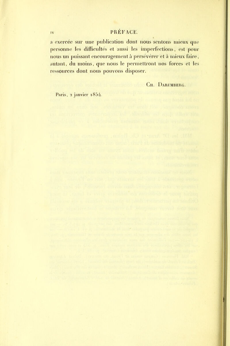 a exercée sur une publication dont nous sentons mieux que personne les difficultés et aussi les imperfections, est pour nous un puissant encouragement à persévérer et h mieux faire, autant, du moins, que nous le permettront nos forces et les ressources dont nous pouvons disposer. Paris, 2 janvier i85/i. Ch. Darkmberg.