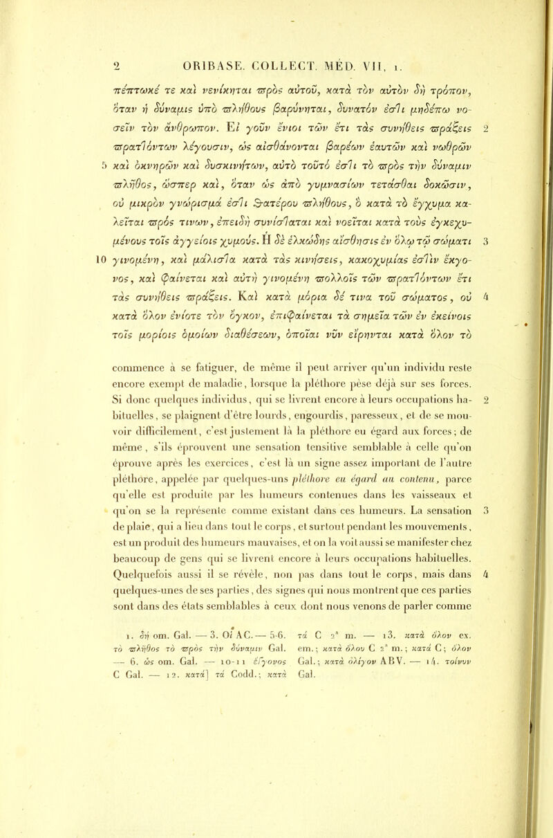 Tré-mcoxé re xai vevi'xrnai TjSpos avTOv, xaià tov avTov St) rpSirov, OTav J7 Svvafxis Cm 'urXriôovs (Sapvvrnai, Swarév sali [xrjSsTra) vo- asïv TOV âvOprjuov. E/ yovv svioi làv hi ras crvvrjBsiç 'ZSpdc^eis 2 'iSpai'lôvTWv Xsyovaiv, &5s aio-ôâvomai (Sapécov éaviav xa\ vcodpàv 5 xaù oxvnpuv xai SvaxivujTWv, avTO tovt6 èuli ro Tspos i:rjv Svvaixtv ■zslvdos, wcnrep xai, OTav cvs dnb yv^ivaalwv vz-rdaBai SoxSxriv, où [iixpov yvwpiayLii éali B-aiépou 'Zs'krj'Oovs, o xarà ïà sy)(Vfxa xa- Asïrai -wpos rivcov, STTSiSri crvvlcrlarai xa\ vosÎTai xatà roùs dyxsyv- (xévovs To7s àyyalots xvfxovs. H Se éXxcûSns aï'a-Ovo-is èv oXw iw aw(xaTi 3 10 ytvofxévri, xa) yLakic/la xa-ïà. tols xivtfcrsis, xaxo-)(yyLiaç èaTiv exyo- V05, xa) (patvsTai xai avrr) yivo[iévri zroX'koïs iwv ■zsparlôt'Tcov hi ras avvyjQsis zspd^sis. Ka} xa-ïèt. (lopia Sé Tiva rov awp.aT05, ov 4 «ara o\ov èvio-vs rov oyxov, êm(pat'veTai Ta aii(jLs'ïa twv èv sxsîvois Toïs [xoptots ôfioiwv SictBéa-swv, b-Koîai vvv eî'ptjvrai xatà ^Xov to commence à se fatiguer, de même il peut arriver qu'un individu reste encore exempt de maladie, lorsque la pléthore pèse déjà sur ses forces. Si donc quelques individus, qui se livrent encore à leurs occupations ha- 2 bituelles, se plaignent d'être lourds, engourdis, paresseux, et de se mou- voir difficilement, c'est justement là la pléthore eu égard aux forces; de même , s'ils éprouvent une sensation tensitive semblable à celle qu'on éprouve après les exercices, c'est là un signe assez important de l'autre pléthore, appelée par quelques-uns pléthore eu égard an contenu, parce qu'elle est produite par les humeurs contenues dans les vaisseaux et qu'on se la représente comme existant dans ces humeurs. La sensation 3 de plaie, qui a lieu dans tout le corps, et surtout pendant les mouvements, est un produit des humeurs mauvaises, et on la voitaussi se manifester chez beaucoup de gens qui se livrent encore à leurs occupations habituelles. Quelquefois aussi il se révèle, non pas dans tout le corps, mais dans 4 quelques-unes de ses parties, des signes qui nous montrent que ces parties sont dans des états semblables à ceux dont nous venons de parler comme 1. Sri om. Gai. — 3. Oî AC.— 5-6. tô 'sXrjdos TO nspos Tijy Svva[itv Gai. — 6. CÔ5 om. Gai. — lo-ii éfyovoi C Gai. — 12. «ara] to Codcl.; «arà Ta C 2° m. — 13. natà oXov ex. em.; HfiTà SXou C 2 m.; «ara C; ci^ov Gai.; rnxTà oXiyov ABV. — tolvrjv Gai.
