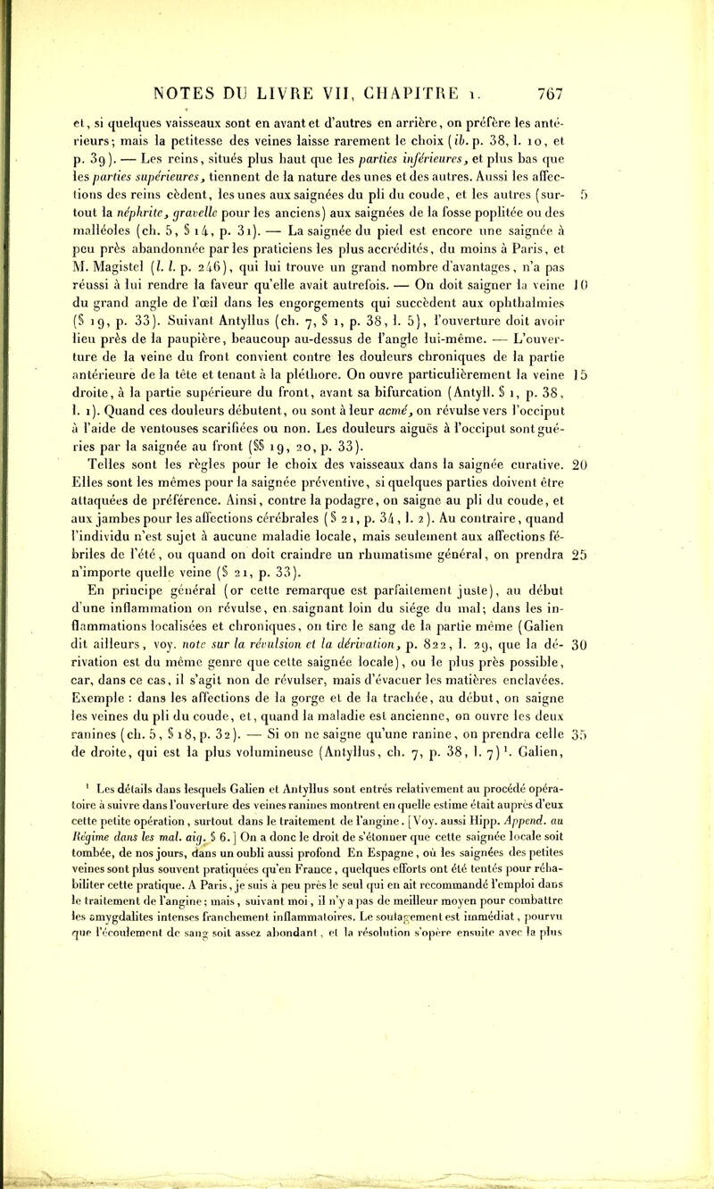 H, si quelques vaisseaux sont en avant et d'autres en arrière, on préfère les anté- rieurs; mais la petitesse des veines laisse rarement le choix [ih. p. 38,1. lo, et p. 39). — Les reins, situés plus haut que les parties inférieures, et plus has (jue les parties supérieures, tiennent de la nature des unes et des autres. Aussi les alTec- lions des reins cèdent, les unes aux saignées du pli du coude, et les autres (sur- 5 tout la néphrite, (jravellc pour les anciens) aux saignées de la fosse poplitée ou des mnlléoles (ch. 5, § i4, p. 3i). — La saignée du pied est encore une saignée A peu près abandonnée parles praticiens les plus accrédités, du moins à Paris, et M. Magistel [l. l. p. 2/16), qui lui trouve un grand nombre d'avantages, n'a pas réussi à lui rendre la faveur qu'elle avait autrefois. — On doit saigner la veine 10 du grand angle de l'œil dans les engorgements qui succèdent aux ophthalmies (§ 19, p. 33). Suivant Antylius (ch. 7, S 1, p. 38, 1. 5), fouverture doit avoir lieu près de la paupière, beaucoup au-dessus de l'angle lui-même. — L'ouver- ture de la veine du front convient contre les douleurs chroniques de la partie antérieure de la tête et tenant à la pléthore. On ouvre particulièrement la veine ] 5 droite, à la partie supérieure du front, avant sa bifurcation (Antyll. § 1, p. 38, I. 1). Quand ces douleurs débutent, ou sont à leur acmé, on révulse vers l'occiput à l'aide de ventouses scarifiées ou non. Les douleurs aiguës à l'occiput sont gué- ries par la saignée au front (§§ 19, 20, p. 33). Telles sont les règles pour le choix des vaisseaux dans la saignée curative. 2U Elles sont les mêmes pour la saignée préventive, si quelques parties doivent être attaquées de préférence. Ainsi, contre la podagre, ou saigne au pli du coude, et aux jambes pour les affections cérébrales ( § 21, p. 3/i, 1. 2 ). Au contraire, quand l'individu n'est sujet à aucune maladie locale, mais seulement aux affections fé- briles de l'été, ou quand on doit craindre un rhumatisme général, on prendra 25 n'importe quelle veine (S 21, p. 33). En principe général (or cette remarque est parfaitement juste), au début d'une inflammation on révulse, en saignant loin du siège du mal; dans les in- flammations localisées et chroniques, on tire le sang de la partie même (Galien dit ailleurs, voy. note sur la révulsion et la dérivation, p. 822, 1. 29, que la dé- 30 rivation est du même genre que celte saignée locale), ou le plus près possible, car, dans ce cas, il s'agit non de révulser, mais d'évacuer les matières enclavées. Exemple : dans les affections de la gorge et de la trachée, au début, on saigne les veines du pli du coude, et, quand la maladie est ancienne, on ouvre les deux ranines (ch. 5, § 18, p. 32). — Si on ne saigne qu'une ranine, on prendra celle 35 de droite, qui est la plus volumineuse (Antylius, ch. 7, p. 38, 1. 7) Galien, ' Les détails dans lesquels Galien et Antylius sont entrés relativement au procédé opéra- toire à suivre dans l'ouverture des veines ranines montrent en quelle estime était auprès d'eux cette petite opération , surtout dans le traitement de i'angine. [Voy. aussi Hipp. Append. au Hcgime dans les mal. aig. § 6. ] On a donc le droit de s'étonner que cette saignée locale soit tombée, de nos jours, dans un oubli aussi profond En Espagne, où les saignées des petites veines sont plus souvent pratiquées cpi eu France , quelques efforts ont été tentés pour réha- biliter cette pratique. A Paris, je suis à peu près le seul qui en ait recommandé l'emploi dans le traitement de i'angine ; mais, suivant moi, il n'y a pas de meilleur moyen pour combattre les amygdalites intenses franchement inflammatoires. Le soulapement est immédiat, pourvu que l'écoulemenl do sang soit assez abondant , el la résolution s'opère ensuite avec la plus