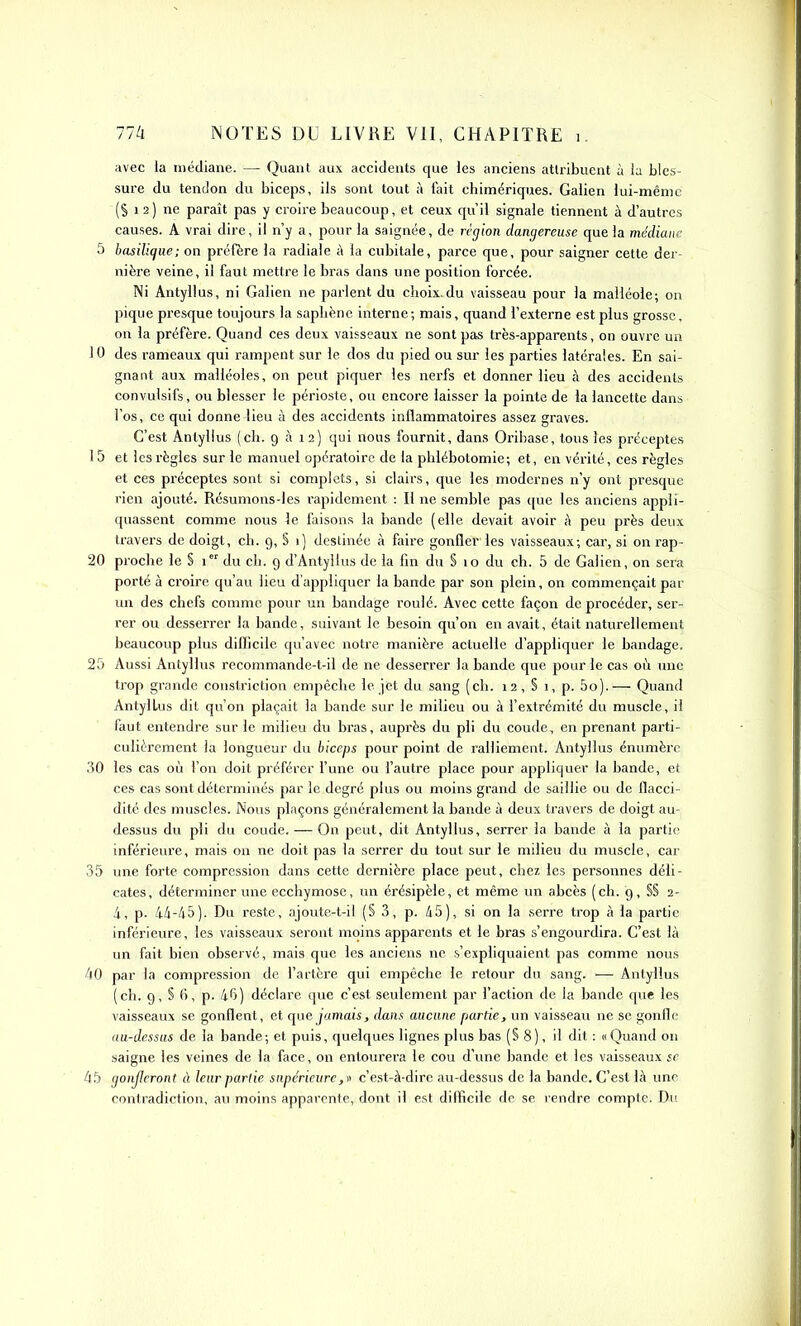 avec la médiane. — Quant aux accidents que les anciens attribuent à la bles- sure du tendon du biceps, ils sont tout à fait chimériques. Galien lui-même (S 1 2) ne paraît pas y croire beaucoup, et ceux qu'il signale tiennent à d'autres causes. A vrai dire, il n'y a, pour la saignée, de région dangereuse que la médiane 5 basilique; on préfère la radiale à la cubitale, parce que, pour saigner cette der- nière veine, il faut mettre le bras dans une position forcée. Ni Antyllus, ni Galien ne parlent du choix.du vaisseau pour la malléole; on pique presque toujours la saphène interne; mais, quand l'externe est plus grosse, on la préfère. Quand ces deux vaisseaux ne sont pas très-apparents, on ouvre un 10 des rameaux qui rampent sur le dos du pied ou sur les parties latérales. En sai- gnant aux malléoles, on peut piquer les nerfs et donner lieu à des accidents convulsifs, ou blesser le périoste, ou encore laisser la pointe de la lancette dans l'os, ce qui donne lieu à des accidents inflammatoires assez graves. C'est Antyllus (ch. 9 à 12) qui nous fournit, dans Orihase, tous les préceptes 15 et les règles sur le manuel opératoire de la phlébotomie; et, en vérité, ces règles et ces préceptes sont si complets, si clairs, que les modernes n'y ont presque rien ajouté. Résumons-les rapidement : Il ne semble pas que les anciens appli- quassent comme nous le faisons la bande (elle devait avoir à peu près deux travers de doigt, ch. 9, S 1) destinée à faire gonfler les vaisseaux; car, si on rap- 20 proche le § 1 du ch. 9 d'Antyllus de la fin dii § 10 du ch. 5 de Galien, on sera porté à croire qu'au lieu d'appliquer la bande par son plein, on commençait par un des chefs comme pour un bandage roulé. Avec cette façon de procéder, ser- rer ou desserrer la bande, suivant le besoin qu'on en avait, était naturellement beaucoup plus difficile qu'avec notre manière actuelle d'appliquer le bandage. 25 Aussi Antyllus recommande-t-il de ne desserrer la bande que pour le cas où mic trop grande constriction empêche le jet du sang (ch. 12, S 1, p. 5o).— Quand Antyllus dit qu'on plaçait la bande sur le milieu ou à l'extrémité du muscle, il faut entendre sur le milieu du bras, auprès du pli du coude, en prenant parti- culièrement la longueur du biceps pour point de ralliement. Antyllus énumèrc 30 les cas où l'on doit préférer l'une ou l'autre place pour appliquer la bande, et ces cas sont déterminés par le degré plus ou moins grand de saillie ou de flacci- dité des muscles. Nous plaçons généralement la bande à deux travers de doigt au- dessus du pli du coude. — On peut, dit Antyllus, serrer la bande à la partie inférieure, mais on ne doit pas la serrer du tout sur le milieu du muscle, car 35 une forte compression dans cette dernière place peut, chez les personnes déli- cates, déterminer une ecchymose, un érésipèle, et même un abcès (ch. 9, §§ 2- 4, p. 44-45). Du reste, ajoute-t-il (S 3, p. 45), si on la serre trop à la partie inférieure, les vaisseaux seront moins apparents et le bras s'engourdira. C'est là un fait bien observé, mais que les anciens ne s'expliquaient pas comme nous 40 par la compression de l'artère qui empêche le retour du sang. — Antyllus (ch. 9, S 6, p. 46) déclare que c'est seulement par l'action de la bande que les vaisseaux se gonflent, et que jamais, dans aucune partie, un vaisseau ne se gonfle au-dessus de la bande; et puis, quelques lignes plus bas (S 8), il dit : «Quand on saigne les veines de la face, on entourera le cou d'une bande et les vaisseaux se 45 gonjlcront à leur partie supérieurec'est-à-dire au-dessus de la bande. C'est là une contradiction, au moins apparente, dont il est diflîcile de se rendre compte. Du