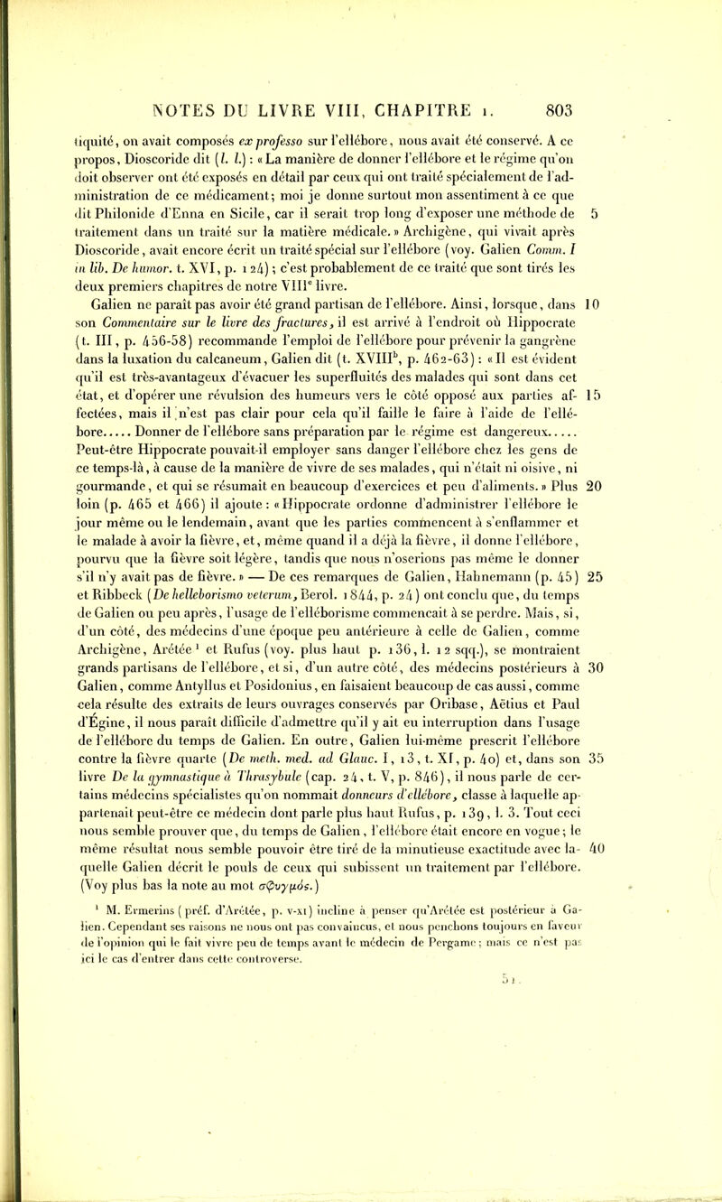 (iquité, on avait composés ex professa sur l'eH6bore, nous avait été conservé. A ce propos, Dioscoridc dit (/. /.) : «La manière de donner l'ellébore et le régime qu'on lioit observer ont été exposés en détail par ceux qui ont traité spécialement de l'ad- ministration de ce médicament; moi je donne surtout mon assentiment à ce que dit Philonide d'Enna en Sicile, car il serait trop long d'exposer une méthode de 5 traitement dans un traité sur la matière médicale.» Archigène, qui vivait après Dioscoride , avait encore écrit un traité spécial sur l'eilébore ( voy. Galien Comm. I m Uh. De hwnor. t. XVI, p. i ; c'est probablement de ce traité que sont tirés les deux premiers chapitres de notre Vlir livre. Galien ne paraît pas avoir été grand partisan de l'ellébore. Ainsi, lorsque, dans 10 son Commciilaire sur le livre des fractures, il est arrivé à l'endroit où Hippocralc (t. III, p. 456-58) recommande l'emploi de l'ellébore pour prévenir la gangrène dans la luxation du calcaneum, Galien dit (t. XYIIP, p. 462-63 ) : « Il est évident qu'il est très-avantageux d'évacuer les superfluités des malades qui sont dans cet état, et d'opérer une révulsion des humeurs vers le côté opposé aux parties af- 15 fectées, mais il Qu'est pas clair pour cela qu'il faille le faire à l'aide de l'ellé- bore Donner de l'ellébore sans préparation par le régime est dangereux Peut-être Hippocrate pouvait-il employer sans danger l'ellébore chez les gens de ce temps-là, à cause de la manière de vivre de ses malades, qui n'était ni oisive, ni gourmande, et qui se résumait en beaucoup d'exercices et peu d'aliments. » Plus 20 loin (p. 465 et 466) il ajoute: «Hippocrate ordonne d'administrer l'ellébore le jour même ou le lendemain, avant que les parlies commencent à s'enflammer et le malade à avoir la fièvre, et, même quand il a déjà la fièvi'e, il donne l'ellébore, pourvu que la fièvre soit légère, tandis que nous n'oserions pas même le donner s'il n'y avait pas de fièvre. » — De ces remarques de Galien, Hahnemann (p. 45 ) 25 etRibbeck [De hellelorismo velcrwn,Herol. i844,p. 24) ont conclu que, du temps de Galien ou peu après, l'usage de l'elléborisme commençait à se perdre. Mais, si, d'un côté, des médecins d'une époque peu antérieure à celle de Galien, comme Archigène, Arétée ' et Rufus (voy. plus haut p. i36,l. 12 sqq.), se montraient grands partisans de l'ellébore, et si, d'un autre côté, des médecins postérieurs à 30 Galien, comme Antyllus et Posidonius, en faisaient beaucoup de cas aussi, comme cela résulte des extraits de leurs ouvrages conservés par Oribase, Aêtius et Paul d'Egine, il nous paraît difficile d'admettre qu'il y ait eu interruption dans l'usage de l'ellébore du temps de Galien. En outre, Galien lui-même prescrit l'ellébore contre la fièvre quarte (De melh. med. ad Glauc. I, 13, t. XI, p. 4o) et, dans son 35 livre De la (jjmnastique à Thrusybulc (cap. 24, t. V, p. 846 ), il nous parle de cer- tains médecins spécialistes qu'on nommait donneurs d'ellébore, classe à laquelle ap- partenait peut-être ce médecin dont parle plus haut liufus, p. i39, 1. 3. Tout ceci nous semble prouver que, du temps de Galien, l'ellébore était encore en vogue ; le même résultat nous semble pouvoir être tiré de la minutieuse exactitude avec la- 40 quelle Galien décrit le pouls de ceux qui subissent un traitement par l'ellébore. (Voy plus bas la note au mot crÇivyyLàe.) ' M. Evmerins ( préf. d'Arétée, p. v-xi) incline à penser qu'Arétée est postérieur à Ga- lien. Cependant ses raisons ne nous ont pas convaincus, et nous penchons toujours en laveur de l'opinion qui le fait vivre peu de temps avant le médecin de Pergamo ; mais ce n'est pas ici le cas d'entrer dans cette controverse, 5i.