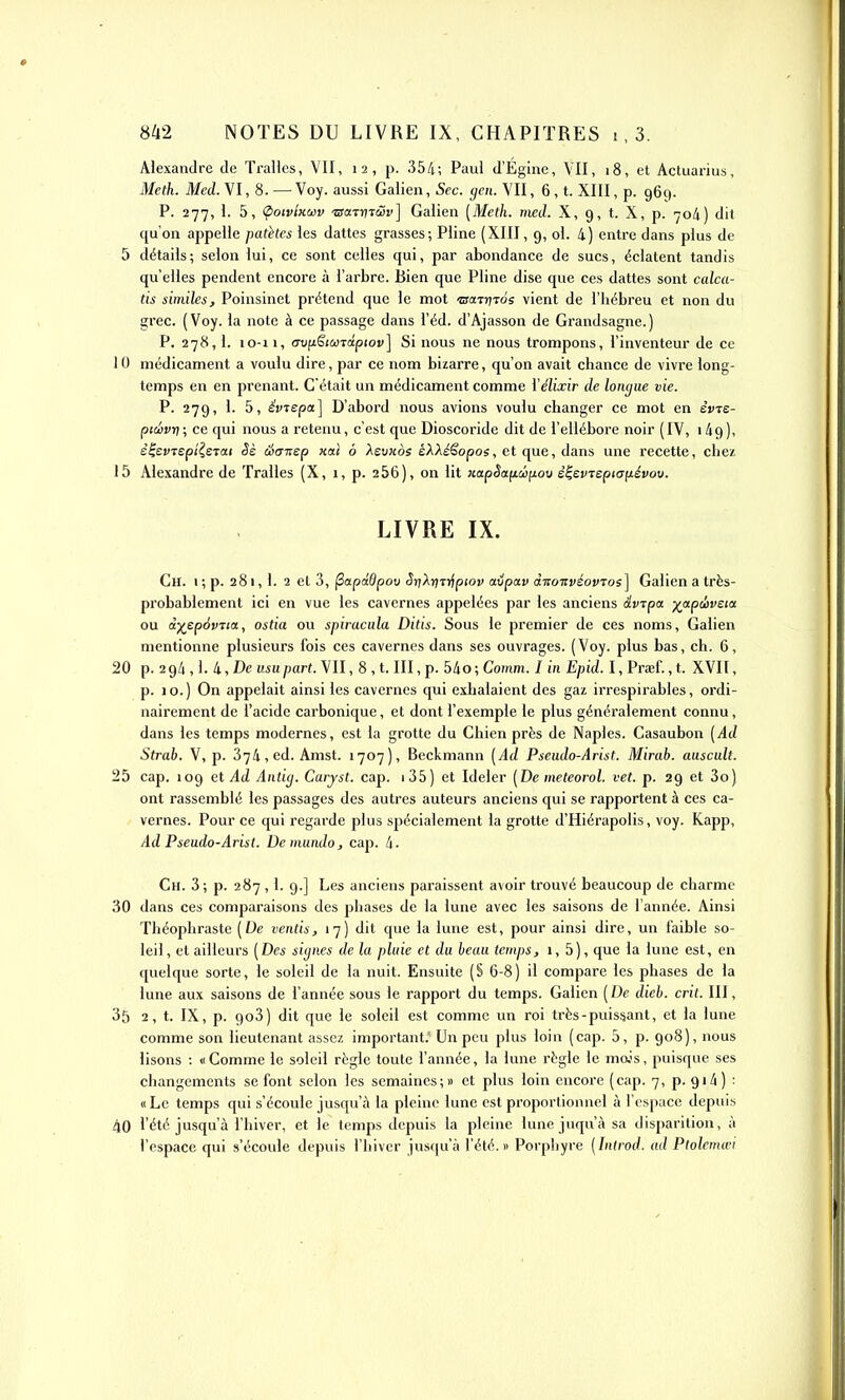 Alexandre de Trallcs, VII, 12, p. 354; Paul d'Égine, VU, 18, et Actuarius, Meth. Med. VI, 8. — Voy. aussi Galien, Sec. gen. VII, 6, t. XIII, p. 96c). P. 277, 1. 5, (poivlKoiv •©«Turar] Galien [Meth. med. X, 9, t. X, p. 704) dit qu'on appelle patkes les dattes grasses; Pline (XIII, 9, ol. 4) entre dans plus de 5 détails; selon lui, ce sont celles qui, par abondance de sucs, éclatent tandis qu'elles pendent encore à l'arbre. Bien que Pline dise que ces dattes sont calca- tis siniiles, Poinsinet prétend que le mot 'usaTijTos vient de l'hébreu et non du grec. (Voy. la note à ce passage dans l'éd. d'Ajasson de Grandsagne.) P. 278,1. 10-i 1, (TviiStca^dptov] Si nous ne nous trompons, l'inventeur de ce 10 médicament a voulu dire, par ce nom bizarre, qu'on avait chance de vivre long- temps en en prenant. C'était un médicament comme i'élixir de longue vie. P. 279, 1. 5, êvTepa] D'abord nous avions voulu changer ce mot en erTe- ptcl)vn\ ce qui nous a retenu, c'est que Dioscoride dit de l'ellébore noir (IV, 149), è^evTspîisrat Sè Stynsp xat ô Aeu«ès éAA^ê'opos, et que, dans une recette, chez 15 Alexandre de Tralles (X, 1, p. 266), on lit «ap^afxcôfiou è^£VTept(7fiévou. LIVRE IX. Ch. I ; p. 281, 1. 2 et 3, ^apdOpov SrjXrjTi^ptov aupav dnouvéovTos] Galien a très- probablement ici en vue les cavernes appelées par les anciens âv^pa. -j^apâivsta ou à)(^ep6vTia, ostia on spiracula Ditis. Sous le premier de ces noms, Galien mentionne plusieurs fois ces cavernes dans ses ouvrages. (Voy. plus bas, ch. 6, 20 p. 294,1. 4, De usupart. VII, 8 , t. III, p. 54o; Comm. I in Epid. I, Praif., t. XVII, p. 10.) On appelait ainsi les cavernes qui exhalaient des gaz irrespirables, ordi- nairement de l'acide carbonique, et dont l'exemple le plus généralement connu, dans les temps modernes, est la grotte du Chien près de Naples. Casaubon (Ad Strab. V, p. 374, ed. Amst. 1707), Beckmann [Ad Pseudo-Arist. Mirab. auscult. 25 cap. 109 et Ad Antig. Carjst. cap. i35) et Ideler [De meteorol. vet. p. 29 et 3o) ont rassemblé les passages des autres auteurs anciens qui se rapportent à ces ca- vernes. Pour ce qui regarde plus spécialement la grotte d'Hiérapolis, voy. Kapp, Ad Pseudo-Arist. Demundo, cap. 4. Ch. 3; p. 287 ,1. 9.] Les anciens paraissent avoir trouvé beaucoup de charme 30 dans ces comparaisons des phases de la lune avec les saisons de l'année. Ainsi Théophraste [De ventis, 17) dit que la lune est, pour ainsi dire, un faible so- leil, et ailleurs [Des signes de la pluie et du beuu temps, i, 5), que la lune est, en quelque sorte, le soleil de la nuit. Ensuite (S 6-8) il compare les phases de la lune aux saisons de l'année sous le rapport du temps. Galien ( De dieb. crit. III, 35 2, t. IX, p. 9o3) dit que le soleil est comme un roi ti-ès-puissant, et la lune comme son lieutenant assez important.' Un peu plus loin (cap. 5, p. 908), nous lisons : «Comme le soleil règle toute l'année, la lune règle le mo.'s, puisque ses changements se font selon les semaines ; » et plus loin encore ( cap. 7, p. 914 ) : «Le temps qui s'écoule jusqu'à la pleine lune est proportionnel à l'espace depuis 40 l'été jusqu'à l'hiver, et le temps depuis la pleine lune juqu'à sa disparition, à l'espace qui s'écoule depuis l'hiver jusqu'à l'été.» Porphyre [Introd. ad Ptolemœi