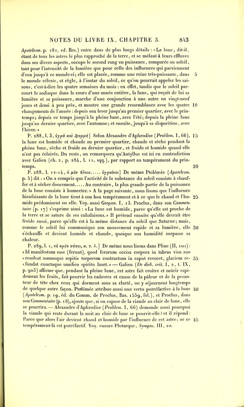 Apotelesm. p. 182, ed. Bas.) entre dans de plus longs détails : «La lune, dit-il, étant de tous les astres le plus rapproché de la terre, et se mêlant à leurs effluves dans ses divers aspects, occupe le second rang en puissance, comparée au soleil, tant pour l'intensité de la lumière que pour celle des influences qui parviennent d'eux jusqu'à ce monde-ci; elle est placée, comme une reine très-puissante, dans 5 le monde céleste, et règle, à l'instar du soleil, ce qu'on pourrait appeler les sai- sons, c'est-à-dire les quatre semaines du mois : en elTet, tandis que le soleil par- court le zodiaque dans le cours d'une année entière, la lune, qui reçoit de lui sa lumière et sa puissance, marche d'une conjonction à une autre en vingt-neuf jours et demi à peu près, et montre une grande ressemblance avec les quatre 10 changements de l'année : depuis son lever jusqu'au premier quartier, avec le prin- temps; depuis ce temps jusqu'à la pleine lune, avec l'été; depuis la pleine lune jusqu'au dernier quartier, avec l'automne; et ensuite, jusqu'à sa disparition , avec l'hiver. » P. 288,1. 3, iypà Kal S-epfijf J Selon Alexandre d'Aphrodise [Prohlem. I, 66), 15 la lune est humide et chaude au premier quartier, chaude et sèche pendant la pleine lune, sèche et froide au dernier quartier, et froide et humide quand elle n'est pas éclairée. Du reste, on remarquera qu'Antyllus est ici en contradiction avec Galien (ch. 2, p. 284, 1. 11, sqq.), par rapport au tempérament du prin- temps. 20 P. 288, 1. 12-1/i, ô fièv ijhos iypalvsi] De même Ptolém.ée [Apotelesm. p. 5 ) dit : « On a compris que l'activité de la substance du soleil consiste à chauf- fer et à sécher doucement Au contraire, la plus grande partie de la puissance de la lune consiste à humecter. » A la page suivante, nous lisons que l'influence bienfaisante de la lune tient à son bon tempérament et à ce que le chaud et l'hu- 25 mide prédominent en elle. Voy. aussi Geopon. I, i3. Proclus, dans son Commen- taire (p. 17) s'exprime ainsi : «La lune est humide, parce qu'elle est proche de la terre et se sature de ses exhalaisons. » Il prétend ensuite qu'elle devrait être froide aussi, parce qu'elle est à la même distance du soleil que Saturne ; mais, comme le soleil lui communique son mouvement rapide et sa lumière, elle 30 s'échauffe et devient humide et chaude, quoique son humidité surpasse sa chaleur. P. 289,1. 1, Ta Hpéa a-^Ttei, x. r. A.] De même nous lisons dans Pline (II, 101) : u Id manifestum esse (ferunt), quod ferarum occisa corpora in tabcm visu suo «resolvat somnoque sopitis torporem contractum in caput revocet, glaciem re- 35 «fundat cunctaque umifico spiritu laxet. » — Galien (De dieb. crit. I, 2, t. IX, p. 908) affirme que, pendant la pleine lune, cet astre fait croître et mûrir rapi- dement les fruits, fait pourrir les cadavres et cause de la pâleur et de la pesan- teur de tête chez ceux qui dorment sous sa clarté, ou y séjournent longtemps de quelque autre façon. Ptolémée attribue aussi une vertu pntréfactive à la lune 40 [Apotelesm. p. 19, éd. du Comm. de Proclus, Bas. lôôg, fol.), et Proclus, dans son Covimentaire (p. 18), ajoute que, si on expose de la viande au clair de lune, elle se pourrira.— Alexandre d'Aphrodise [Problcvi. I, 66) demande aussi pourquoi la viande qui reste durant la nuit au clair de lune se pourrit-elle ? et il répond : Parce que alors l'air devient chaud et humide par l'influence de cet astre; or ce 45 tempérament-là est putrcfactif. Voy. encore Plutarquc, Sjmpos. III, 10.