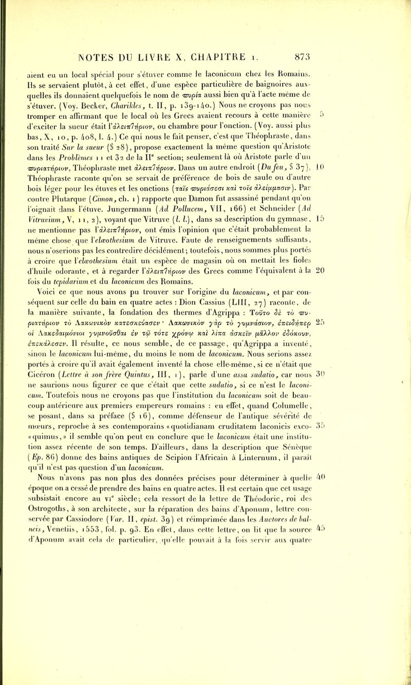 iiieiit eu un local spécial pour s'éluver comme le laconicum chez les Romains. Ils se servaient plutôt, à cet effet, d'une espèce particulière de baignoires aux- quelles ils donnaient quelquefois le nom de «up/a aussi bien qu'à l'acte même de s'étuver. (Voy. Becker, Charihlcs, t. II, p. iSg-i/io.) Nous ne croyons pas nous tromper en affirmant que le local où les Grecs avaient recours à cette manière d'exciter la sueur était YdAet-nl-Zipiov, ou chambre pour l'onction. (Voy. aussi plus bas,X, io,p. 4oS, 1. /i.) Ce qui nous le fait penser, c'est que ThéopUrastc, dans son traité î'hc la sueur (S 28), propose exactement la même question qu'Aristotc dans les Problèmes 11 et 82 de la 11° section; seulement là où Aristote parle d'un ■TSvptaTripiov, Théopliraste met dXemlripiov. Dans un autre endroit [Dufeu, S 87 ), 10 Tliéopliraste raconte qu'on se servait de préférence de bois de saule ou d'autre bois léger pour les étuves et les onctions (raïs Tsvptâaeat «ai roTs d).st;A(iaatv). Par contre Plutarque [Cimon, ch. 1 ) rapporte que Damon fut assassiné pendant qu'on l'oignait dans l'étuve. Jungermann (Ad Pollucem, VU, 166) et Schneider (Ad Vitruvium, V, 11,2), voyant que Vitruve (l. l.), dans sa description du gymnase , 1 à ne mentionne pas l'àAei7r7ïfpior, ont émis l'opinion que c'était probablement la même chose que ïelœotkesium de Vitruve. Faute de renseignements suffisants, nous n'oserions pas les contredire décidément; toutefois, nous sommes plus portés à croire que l'elœotkcsiuin était un espèce de magasin où on mettait les fioles d'huile odorante, et à regarder l'aAei7r7r;pjoy des Grecs comme l'équivalent à la 20 fois du tepidariuin et du laconicum des Romains. Voici ce que nous avons pu trouver sur l'origine du laconicum, et par con- séquent sur celle du bain en quatre actes : Dion Cassius (LUI, 27) raconte, de la manière suivante, la fondation des thermes d'Agrippa : Tovto Ss to -sto- piatT/tpiov TÔ XaiiwviHov icaTSCDcevaaev ■ Xanoivinov yàp to yxj^vdatov, èvziSr)Tsep 2,''i oi XaKsSaifiôviot yv^ivovadat èv tç5 Tcire XP°^V ■^^ 'Xitiol daxeïv ii.âX'kov èêoxow, ènsHâXeasv. Il résulte, ce nous semble, de ce passage, qu'Agrippa a inventé, sinon le laconicum lui-même, du moins le nom de laconicum. Nous serions assez portés à croire qu'il avait également inventé la chose elle-même, si ce n'était que Cicéron (Lettre à son frère Quintus, III, 1 ), parle d'une assa sudatio, car nous 30 ne saurions nous figurer ce que c'était que cette sudatio, si ce n'est le laconi- cum. Toutefois nous ne croyons pas que l'institution du laconicum. soit de beau- coup antérieure aux premiers empereurs romains : en effet, quand Columelle, se posant, dans sa préface (S 16), comme défenseur de l'antique sévérité de mœurs, reproche à ses contemporains «quotidianam cruditatem laconicis exco- 35 Il quimus, » il semble qu'on peut en conclure que le laconicum était une institu- tion assez récente de son temps. D'ailleurs, dans la description que Sénèque ( Ep. 8G) donne des bains antiques de Scipion l'Africain à Linternum, il paraît qu'il n'est pas question d'un laconicum. Nous n'avons pas non plus des données précises pour déterminer à quelle 4(1 époque on a cessé de prendre des bains en quatre actes. Il est certain que cet usage subsistait encore au vi° siècle; cela ressort de la lettre de Théodoric, roi des Ostrogoths, à son architecte, sur la réparation des bains d'Aponum, lettre con- servée par Cassiodore ( Var. II, epist. Sg ) et réimprimée dans les Auctores de bul- neis, Venetiis, i553, fol. p. 93. En effet, dans cette lettre, on lit que la source d'Aponum avait cela de particulier, qu'elle pouvait à la fois servir aux quatre