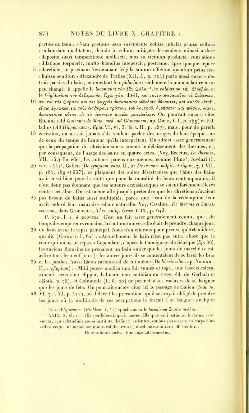 parties du bain : «Nam protinus saxo suscipienle collisa inlialat prima; celiula' u sudatoriam qualitatem, deiiide in solium mitigata desccndens niinaci ardoro « deposito suavi temperatione moHescit ; mox in vicinum producta, cum aliqua «dilatione torpuerit, muito blandius Intepescit; postremo, ipso quoque teport- 5 «derelicto, in piscinam Neronianam frigida tantum efficitur, quantum prius fer- « baisse sentitur. » Alexandre de Tralles (XII, 4, p, 724) parle aussi encore des trois parties du bain, en omettant le tepidarium; seulement la nomenclature a un peu changé; il appelle le laconicum rov ê^o) Q-à'kov le caldariiim t))v àAoïÇirii', el le frigidariiim ti)v Ss^cifievr^v. É^ei yàp, dit-il, «ai toûto Qrav[iaa1ov tà ^aXavsïa, 1 0 Sti Hat Tàs &sp(iàs «ai Tas ipv)(^pàs Svaiipamas àÇieXeTv êivavTat, «ai ànXcSs eheïv, ei ne èyvuKàis eiî) toùs SiaÇ>àpovs Tpàvovs toî? Xoxjxpo^, i5uvrf<T£Ta( «ai 'ssS.aa.v, oïfiai, Svaxpaa'iav oStos sis to èvavTiov fisricov fisxaSaXelv. On pourrait encore citer Etienne [Ad Galcnum de Meth. med. ad Glaiiconem, ap. Dietz, t. I, p. aSg) et Pal- ladius [Ad Hippocratem, Epid.Vl, vi, 3; ib. t. II, p. iSy); mais, pour de pareils 15 écrivains, on ne sait jamais s'ils veulent parler des usages de leur époque, ou de ceux du temps de l'auteur qu'ils interprètent. On admet assez généralement que la propagation du christianisme a amené le délaissement des thermes, et, par conséquent, de l'usage des bains en quatre actes. (Voy. Baccius, De thermis, VII, i5.) En effet, les auteurs païens eux-mêmes, comme Pline^ Juvénal (I, 20 vers 144) \ Galien [De symptom. caus. Il, 5 ; De tremore palpit. et rigore, 7, t. VII, p. 187, 189 et 637), se plaignent des suites désastreuses que l'abus des bains avait aussi bien pour la santé que pour la moralité de leurs contemporains; il n'est donc pas étonnant que les auteurs ecclésiastiques se soient fortement élevés contre cet abus. On est même allé jusqu'à prétendre que les chrétiens n'avaient 25 pas besoin de bains aussi multipliés, parce que l'eau de la rédemption leur avait enlevé leur mauvaise odeur naturelle. Voy. Casalius, De theriuis et balneu velerum, dans Gronovius, Thes. anûij. Grœc. t. IX, p. 643. P. 370, 1. 2, >? •croo-ÔTr/s] C'est un fait assez généralement connu, que, du temps des empereurs romains,la coutume universelle était de prendre, chaque jour, 30 un bain avant le repas principal. Nous n'en citerons pour preuve qu'Artémidore, qui dit [Oneirocr. I, 64) : «Actuellement le bain n'est pas autre chose que la route qui mène au repas. » Cependant, d'après le témoignage de Sénèque [Ep. 86), les anciens Romains ne prenaient un bain entier que les jours de marché (c'est- à-dire tous les neuf jours) ; les autres jours ils se contentaient de se laver les bras 35 et les jambes. Aussi Caton raconte-t-il de lui-même [ De liberis edac. ap. Nonium, II, V. ejippiwn) : «Mihi puero modica una fuit tunica et toga, sine fasceis calcea- « menti, ecus sine efippio, balneum non cottidianum ( voy. éd. de Gerlach et «Roth, p. 76), et Columelie (I, G, 20) ne permet à ses esclaves de se baigner que les jours de fête. On pourrait encore citer ici le passage de Galien [San. tu. 40 VI, 7, t. VI, p. 4 1 2 ), où il décrit les précautions qu'il se croyait obligé de prendre les jours où la multitude de ses occupations le forçait à se baigner quelques ' Alex. d'Apiirodisc [Prohhm. 1, Iti) appelle aussi le laconicum ^yjpdv QroXov. XXIX, 8, ol. 1 : «llla pevdidere imperil mores, illa quœ saiil palinmr, hiclatus, ceio «niala, ceu vaieludinis causa institula, balineae ardentes, quibus persuascic in corporiijus «cibos coqiii, ut nemo non minus validus exirel, obedientissimi vero ellcrientuc. n ' Hinc subitoe mortes atquc in^eslata senectus.