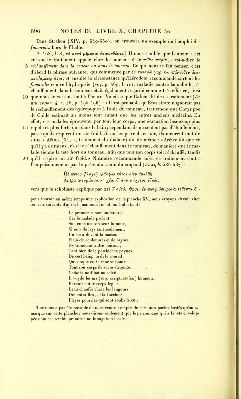 Dans Strabon (XIV, p. Gig-GSo), on trouvera un exemple de l'emploi des fumaroles hors de l'Italie. P. 468 , 1. 8, Toi xajà fitiirimv êictvoridévTa.] H nous semble que l'auteur a ici en vue le traitement appelé chez les anciens 17 èv ■zsldco tsvpla, c'est-à-dire le 5 réchauffement dans la cruche ou dans le tonneau. Ce qui nous le fait penser, c'est d'abord la phrase suivante, qui commence par et» xetdapc3 yàp jcaï tsàvioQsv àva- nenTa^évai àépi, et ensuite la circonstance qu'Hérodote recommande surtout les fumaroles contre l'hydi'opisie (voy. p. 469, 1, 10), maladie contre laquelle le ré- chauffement dans le tonneau était également regardé comme très-efficace, ainsi 10 que nous le verrons tout à l'heure. Voici ce que Galien dit de ce traitement [De util, respir. 4, t. IV, p. 495-496) : «Il est probable qu'Erasistrate n'ignorait pas le réchauffement des hydropiques à l'aide du tonneau, traitement que Chrysippe de Cnide estimait au moins tout autant que les autres anciens médecins. En effet, ces malades éprouvent, par tout leur corps, une évacuation beaucoup plus 15 rapide et plus forte que dans le bain; cependant ils ne sentent pas d'élouffement, parce qu'ils respirent un air froid. Si on les prive de cet air, ils meurent tout de suite.» Aëtius (XI, i, traitement du diabète) dit de même : «Arétée dit que ce qu'il y a de mieux, c'est le réchauffement dans le tonneau, de manière que le ma- lade tienne la tête hors du tonneau, afin que tout son corps soit réchauffé, tandis 20 qu'il respire un air froid.» Nicandre recommande aussi ce traitement contre l'empoisonnement par le prétendu venin du crapaud [Alexiph. 586-687) : Hè isldov (pXoytrj S-aA-fas «utos aîèv àvaXdri Avépoi Q-epfiàaaaio • yéai S' dito vr^xyrov iSpS, vers que le schoiiaste explique par Aei S' aCjov (pnmv èv 'nsiOcfi Sidvptfi èvTeBévra ^v- pour fournir en même temps une explication de la planche XV, nous croyons devoir citer les vers suivants d'après le manuscrit mentionné plus haut : Le premier a nom sudatoire ; Car le malade pacient Sue en la maison senz liquour, Si non de layr tant seulement. Un lac a devant la maison Plain de couleuures et de raynes ; Ny trouueras autre poisson , Tant bien de le pescliicr te paynes. De cest baing te di le conseil : Quiconque en la caue se boute, Tout son corps de sueur dégoûte, Corne la noif fait au soleil. Il vuyde les ma (sup. script, inaises) humours. Revenir fait le corps legier. Leau chaufée chace les langours Des entrailles, et fait secbier Playes pourries qui sont soubz le cuir. Il ne nous a pas été possible de nous rendre compte de certaines particularités qu'on re- marque sur cette planche; nous dirons seulement que le personnage qui a la lêle envelop- pée d'un sac semble prendre une fumigation locale.