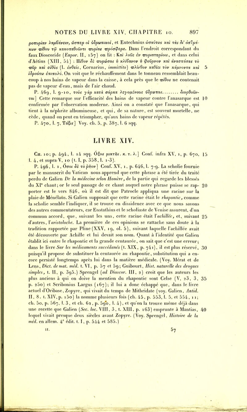 poTivpiav Xanëâvetv, âaTtsp oi iSpumxoî, et Eutechnius ùactviaie iiaî Tas St' oalpd- KOôv tsiQov TiS KttKo-KoBoîjvTt -wiip/as 'apôù^spe. Dans l'endroit correspondant du faux Dioscoride [Eiipor. II, 157) on lit ; Kai Xove èv TSvpiaraipîois, et dans celui d'Aëtius (XIII, 5i) : ïlîdov êè ■avpûaas ri kXîSolvov ■rl Ç>ovpvov xai dvaanàaas ro ■avp xai eJôùs (1. èvBeie, Gornarius, immiltito) 'sXivOov xadlei tov xd^vovTa nai 5 tSpovTû} ewTToAv. On voit que le réchauffement dans le tonneau ressemblait beau- coup à nos bains de vapeur dans la caisse, à cela près que le tsîSos ne contenait pas de vapeur d'eau, mais de l'air chaud. P. 469, 1. 9-10, ToCs yàp iiUTà adpxa Xsyofiévovi ilSpu-nas StopOovv- Ta(] Cette remarque sur l'efficacité des bains de vapeur contre i'anasarque est 10 confirmée par l'observation moderne. Ainsi on a constaté que l'anasai-que, qui tient à la néphrite albumineuse, et qui, de sa nature, est souvent mortelle, ne cède, quand on peut en triompher, qu'aux bains de vapeur répétés. P. /i70, 1. 7, Td^is] Voy. ch. 5, p. 887,1. 6 sqq. LIVRE XIV. Ch. 10; p. A94, 1. i4 sqq. Ô^os itiKiijs. «. t. A.] Conf. infra XV, 1, p. 670, 15 I. 4, et supra V, 10 (t. I, p. 358,1. i-3), P. 496, 1. 1, 0(701 Sè rà pvov] Conf. XV, 1, p. 646, 1. 7-9. La scholie fournie par le manuscrit du Vatican nous apprend que cette phrase a été tirée du traité perdu de Galien De la médecine selon Homcrc, de la partie qui regarde les blessés du Xr chant; or le seul passage de ce chant auquel notre phrase puisse se rap- 20 porter est le vers 846, où il est dit que Patrocle appliqua une racine sur la plaie de Ménélaûs. Si Galien supposait que cette racine était le rhapontic, comme la scholie semble l'indiquer, il se trouve en dissidence avec ce que nous savons des autres commentateurs, car Eustathius et le scholiaste de Venise assurent, d'un commun accord, que, suivant les uns, cette racine était Yacliilléc, et, suivant 25 d'autres, Yaristoloclie. La première de ces opinions se rattache sans doute à la tradition rapportée par Pline (XXV, 19, ol. 5), suivant laquelle l'achillée avait été découverte par Achille et lui devait son nom. Quant à fidentité que Galien établit ici entre le rhapontic et la grande centaurée, on sait que c'est une erreur; dans le livre Sur les médicanienis succédanés (t. XIX, p. 741), il est plus réservé, 30 puisqu'il propose de substituer la centaurée au rhapontic, substitution qui a en- core persisté longtemps après lui dans la matière médicale. (Voy. Mérat et de Lens, Dict. de mat. méd. t. VI, p. 67 et 69; Guibourt, Hist. naturelle des drogues simples, t. II, p. 395.) Sprengel [ad Dioscor. III, 2) croit que les auteurs les plus anciens à qui on doive la mention du rhapontic sont Celse (V, 23, 3, 35 p. 25o) et Scribonius Largus (167); il lui a donc échappé que, dans le livre actuel d'Oribase, Zopyre, qui vivait du temps de Mithridate (voy. Galien, Antid. II, 8. t. XIV,p. i5o) la nomme plusieurs fois (ch. 45, p. 553,1. 5, et 554 ,11; ch. 5o, p. 567, 1. 3, et ci). 62, p. 590, 1. 4 ), et qu'on la trouve même déjà dans une recette que Galien [Sec. loc. VIII, 3, t. XIII, p. i63) emprunte à Mantias, 40 lequel vivait presque deux siècles avant Zopyre. (Voy. Sprengel, Histoire de la méd. en allem. 4^ édit. 1.1, p. 544 et 585.) n. 57