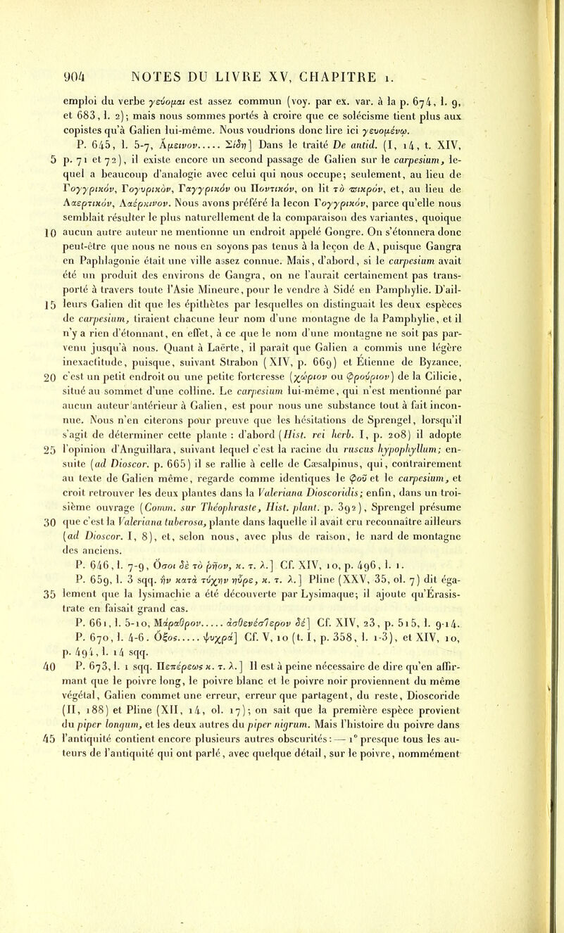 emploi du verbe yevofiai est assez commun (voy. par ex. var. à la p. 674, i. 9, et 683,1. 2); mais nous sommes portés à croire que ce solécisme tient plus aux copistes qu'à Galien lui-même. Nous voudrions donc lire ici yevo\i.svu>. P. 645, 1. 5-7, Âf^eivoy S/^rî] Dans le traité De antid. (I, i4, t, XIV, 5 p. 71 et 7 2 ), il existe encore im second passage de Galien sur le carpesium, le- quel a beaucoup d'analogie avec celui qui nous occupe; seulement, au lieu de Toyypixov, FoyvpiHov, Tayypinàv ou IlovTiicov, on lit to •TStxpov, et, au lieu de AaepTtHov, kaspiiivov. Nous avons préféré la leçon Toyypixôv, parce qu'elle nous semblait résulter le plus naturellement de la comparaison des variantes, quoique 10 aucun autre auteur ne mentionne un endroit appelé Gongre. On s'étonnera donc peut-être que nous ne nous en soyons pas tenus à la leçon de A, puisque Gangra en Paplilagonie était une ville assez connue. Mais, d'abord, si le carpesium avait été un produit des envii'ons de Gangra, on ne l'aurait certainement pas trans- porté à travers toute l'Asie Mineure, pour le vendre à Sidé en Pamphylie. D'ail- 15 leurs Galien dit que les épitLèles par lesquelles on distinguait les deux espèces de carpesium, tiraient chacune leur nom d'une montagne de la Pamphylie, et il n'y a rien d'étonnant, en effet, à ce que le nom d'une montagne ne soit pas par- venu jusqu'à nous. Quant à Laërte, il paraît que Galien a commis une légère inexactitude, puisque, suivant Strabon (XIV, p. 669) et Etienne de Byzance, 20 c'est un petit endroit ou une petite forteresse [xâpwv ou (ppoxipiov) de la Cilicie, situé au sommet d'une colline. Le carpesium lui-même, qui n'est mentionné par aucun auteur antérieur à Galien, est pour nous une substance tout à fait incon- nue. Nous n'en citerons pour preuve que les hésitations de Sprengel, lorsqu'il s'agit de déterminer cette plante : d'abord (Hist. rei herb. I, p. 208) il adopte 25 l'opinion d'Anguillara, suivant lequel c'est la racine du ruscus hjpophjllum; en- suite [ad Dioscor. p. 665) il se rallie à celle de Cajsalpinus, qui, contrairement au texte de Galien même, regarde comme identiques le (^où et le carpesium, et croit retrouver les deux plantes dans la Valcriana Dioscoridis; enfin, dans un troi- sième ouvrage [Comrn. sur Théophraste, Hist. plant, p. Sgs), Sprengel présume 30 que c'est la Valeriaiia luherosa, plante dans laquelle il avait cru reconnaître ailleurs [ad Dioscor. I, 8), et, selon nous, avec plus de raison, le nard de montagne des anciens. P. 646,1. 7-9, Ôo-oi êè To priov, «. T. ] Cf. XIV, 1 o, p. 496, 1. 1. P. 659, 1. 3 sqq. r\v narà Tli-/r\v ■(\<jpz, k. t. A.] Pline (XXV, 35, ol. 7) dit éga- 35 lement que la lysimachie a été découverte par Lysimaque; il ajoute qu'Erasis- trate en faisait grand cas. P. 661, 1. 5-10, MapaOpov daOevéalepov Sé] Cf. XIV, 23, p. 5i5, 1. 9-14. P. 670,1. 4-6. Ô|os ivxp'l] Cf. V, 10 (t. I, p. 358, 1. i-3), et XIV, 10, p. 494,1. i4 sqq. 40 P. 673,1. 1 sqq. Ilewépeos h. t. A. ] 11 est à peine nécessaire de dire qu'en affir- mant que le poivre long, le poivre blanc et le poivre noir proviennent du même végétal, Galien commet une erreur, erreur que partagent, du reste, Dioscoride (II, 188) et Pline (XII, i4, ol. 17); on sait que la première espèce provient du piper longum, et les deux autres du piper nigrum. Mais l'histoire du poivre dans 45 l'antiquité contient encore plusieurs autres obscurités:— 1° presque tous les au- teurs de l'antiquité qui ont parlé, avec quelque détail, sur le poivre, nommément