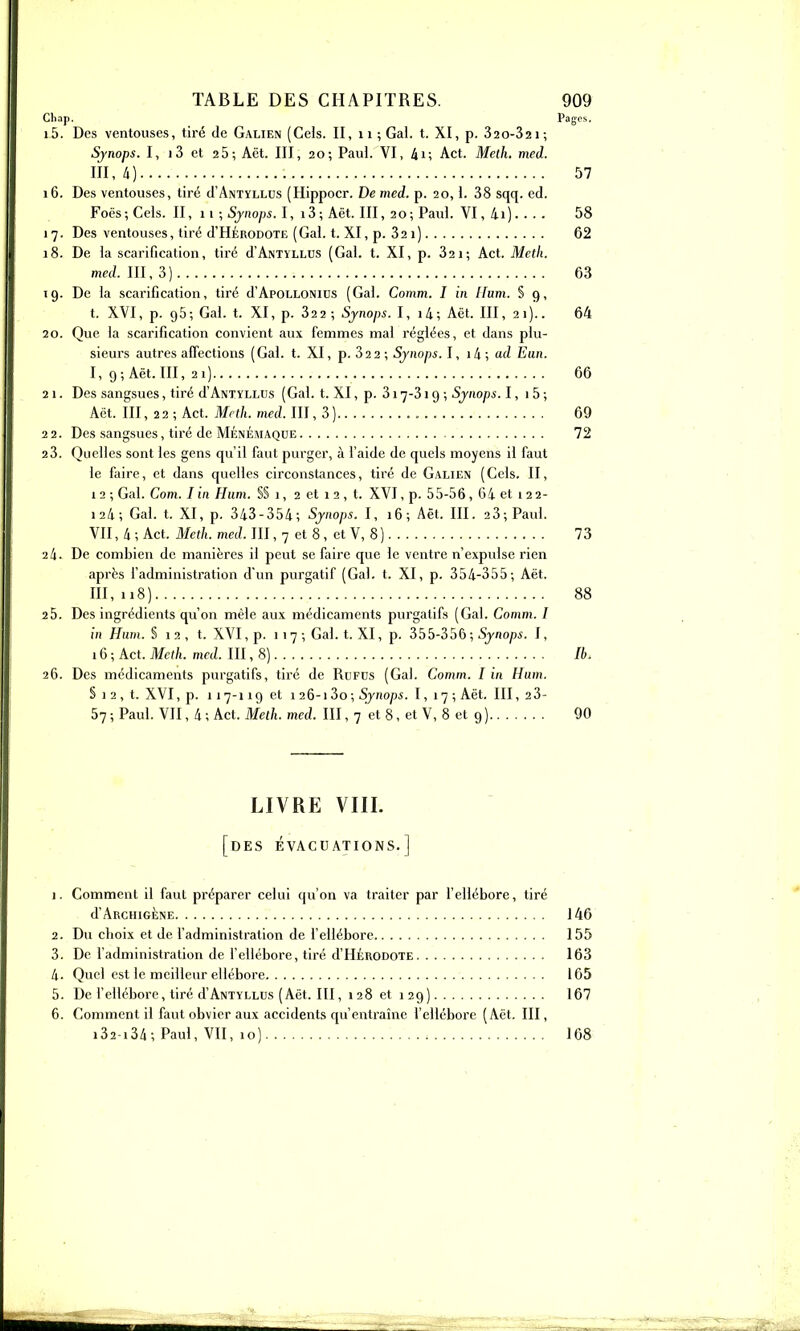 Cliap. Pages. 15. Des ventouses, tiré de Galien (Gels. II, 11 ; Gai. t. XI, p. 32 0-321 ; Sjnops. I, i3 et 26; Aët. III, 20; Paul. VI, 4i; Act. Meth. med. 111,4) 57 16. Des ventouses, tiré d'ANTïLLDs (Hippocr. De med. p. 20,1. 38 sqq. ed. Foës; Gels. II, 11 ; Sjnops. l, i3; Aët. III, 20; Paul. VI, 4i) 58 17. Des ventouses, tiré d'HÉRODOTE (Gai. t. XI, p. 321) 62 18. De la scarification, tiré d'ANTYLLUS (Gai. t. XI, p. 321; Act. Meth. m«/. 111,3) 63 Tg. De la scarification, tiré d'Apollonius (Gai, Comm. I in ilum. § 9, t. XVI, p. 95; Gai. t. XI, p. 322; Synops. I, i4; Aët. III, 21).. 64 20. Que la scarification convient aux femmes maLréglées, et dans plu- sieurs autres affections (Gai. t. XI, p. 32 2 ; Synops. I, i4 ; ad Eun. I, 9; Aët. III, 21) 66 21. Des sangsues, tiré d'ANiYLLDs (Gai. t. XI, p. 317-319 ; Synops. 1, 15 ; Aët. III, 22 ; Act. Meth. med. III, 3) 69 2 2. Des sangsues, tiré de Ménémaque 72 23. Quelles sont les gens qu'il faut purger, à l'aide de quels moyens il faut le faire, et dans quelles circonstances, tiré de Galien (Gels. II, 12; Gai. Corn. lin Hum. S§ i, 2 et 12, t. XVI, p. 55-56, 64 et 122- 124; Gai. t. XI, p. 343-354; Synops. I, 16; Aët. III. 23; Paul. VII, 4 ; Act. Meth. med. III, 7 et 8, et V, 8 ) 73 24. De combien de manières il peut se faire que le ventre n'expulse rien après l'administration d'un purgatif (Gai. t. XI, p. 354-355; Aët. 111,118) 88 25. Des ingrédients qu'on mêle aux médicaments purgatifs (Gai. Comm. I in Hum. § 1 2 , t. XVI, p. 1 17 ; Gai. t. XI, p. 5bb-3S() ; Synops. I, 16; Act. 71/c(/i. mf(i. 111,8) Ib. 26. Des médicaments purgatifs, tiré de Rufds (Gai. Comm. I in Hum. S 1 2 , t. XVI, p. 117-119 et 1 26-13o; Synops. 1,17; Aët. III, 23- 57 ; Paul. VII, 4 ; Act. Meth. med. III, 7 et 8, et V, 8 et 9 ) 90 LIVRE VIIL [des évacuations.] 1. Gomment il faut préparer celui qu'on va traiter par l'ellébore, tiré d'ARCHIGÈNE 146 2. Du choix et de l'administration de l'ellébore 155 3. De l'administration de fellébore, tiré d'HÉRODOTE 163 4. Quel est le meilleur ellébore 165 5. De l'ellébore, tiré d'ANTYLLUS (Aët. III, 128 et 129) 167 6. Gomment il faut obvier aux accidents qu'entraîne l'ellébore (Aët. III, i32-i34; Paul, Vn, 10) 168