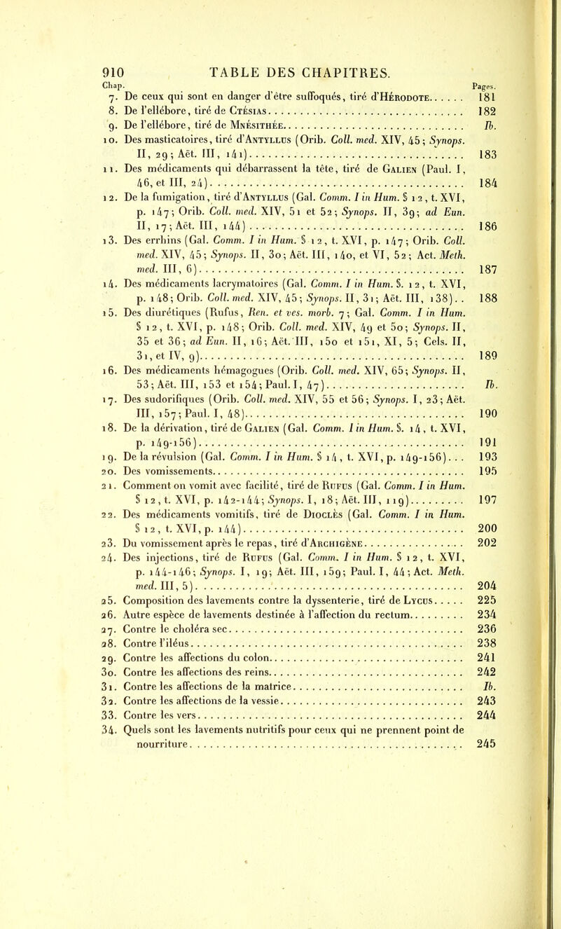 Chap. Pages. 7. De ceux qui sont en danger d'être suffoqués, tiré d'HÉRODOTE 181 8. De l'ellébore, tiré de Ctésias 182 9. De l'ellébore, tiré de MnÉsithÉe Ib. 10. Des masticatoires, tire d'ANTYLLCS (Orib. Coll. med. XIV, 45; Synops. II, 29; Aët. III, i4i) 183 11. Des médicaments qui débarrassent la tête, tiré de Galien (Paul. I, 46, et III, 24) 184 12. De la fumigation, tiré d'ANTYLLUS (Gai. Comm. I in Hum. § 12 , t. XVI, p. 147; Orib. Coll. med. XIV, 5i et 62; Sjnops. II, Sg; ad Eun. II, 17 ; Aët. m, i44) 186 13. Des errhins(Gal. Comm. lin Ham.î 12, t. XVI, p. 147; Orib. Coll. med. XIV, 45; Sjnops. II, 3o; Aët. III, 1 4o, et VI, 62 ; Act. Melh. med. m, G) 187 14. Des médicaments lacrymatoires (Gai. Comm. I in Hum. §. 1 2, t. XVI, p. 148; Orib. Coll. med. XIV, 45; Sjnops. II, 3i; Aët. III, i38). . 188 15. Des diurétiques (Rufus, Ren. et ves. morb. 7; Gai. Comm. I in Hum. § 12, t. XVI, p. 148; Orib. Coll. med. XIV, 49 et 5o; Sjnops. II, 35 et 36; ad Eun. II, iG; Act. III, i5o et i5i, XI, 5; Gels. II, 3i,etIV, 9) 189 16. Des médicaments hémagogues (Orib. Coll. med. XIV, 65; Sjnops. II, 53; Aët. III, i53 et 154; Paul. I, 47) Th. 17. Des sudorifiques (Orib. Coll. med. XIV, 55 et 56; Sjnops. I, 23; Aët. III, 157; Paul. I, 48) 190 18. De la dérivation, tiré de Galien (Gai. Comm. lin Hum. $. i4, t. XVI, p. i49-i56) 191 ig. De la révulsion (Gai. Comm. I in Hum. § i4, t. XVI,p. i49-i56). . . 193 20. Des vomissements 195 31. Comment on vomit avec facilité, tiré de Rufus (Gai. Comm. I in Hum. S 12, t. XVI, p. i42-i44; Sjnops. I, 18; Aët. III, 11 g) 197 22. Des médicaments vomitifs, tiré de DiocLÈs (Gai. Comm. I in Hum. S .2, t. XVI,p. i44) 200 23. Du vomissement après le repas, tiré d'ARCHiGÈNE 202 24. Des injections, tiré de Rdfos (Gai. Comm. I in Hum. S 1 2, t. XVI, p. i M-Sjnops. I, ig; Aët. III, i5g; Paul. I, 44 ; Act. Meth. med. 111,5) 204 a5. Composition des lavements contre la dyssenterie, tiré de Lycus 225 a6. Autre espèce de lavements destinée à l'affection du rectum 234 27. Contre le choléra sec 236 !i8. Contre l'iléus 238 29. Contre les affections du colon 241 30. Contre les affections des reins 242 31. Contre les affections de la matrice Ib. 3a. Contre les affections de la vessie 243 33. Contre les vers 244 34. Quels sont les lavements nutritifs pour ce\ix qui ne prennent point de nourriture 245