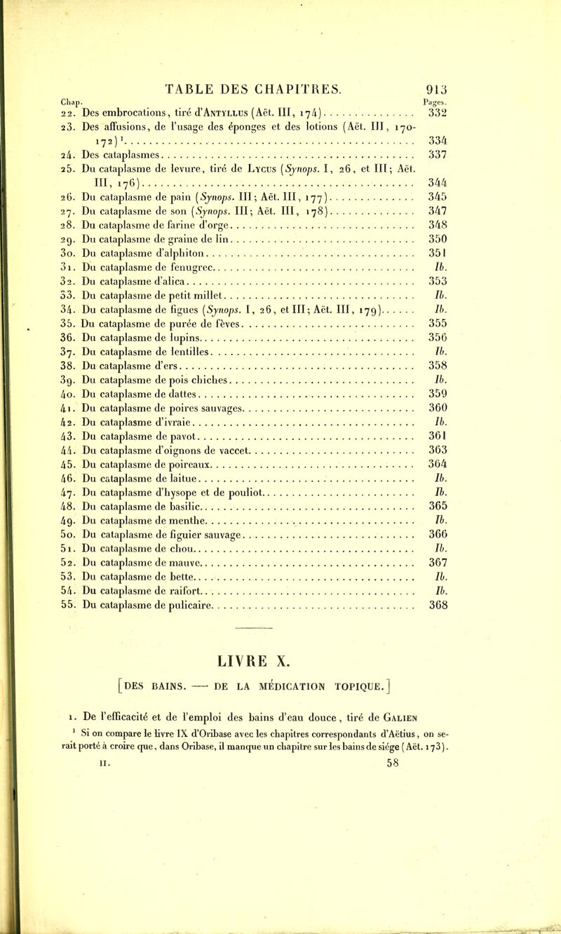 22. Des cmbrocations, tiré (I'Antyllus (Aët. III, 17/1) 332 23. Des affusions, de l'usage des éponges et des lotions (Aët. III, 170- 172) > 334 24. Des cataplasmes 337 25. Du cataplasme de levure, tiré de Lycus [Sjnops. I, 26, et Ht; Aët. III, 176) 344 2O. Du cataplasme de pain [Synops. III; Aët. III, 177) 345 27. Du cataplasme de son [Sjnops. III; Aët. III, 178) 347 28. Du cataplasme de farine d'orge 348 29. Du cataplasme de graine de lin 350 30. Du cataplasme d'aiphiton 351 01. Du cataplasme de fenugrec Ib. 32. Du cataplasme d'alica 353 53. Du cataplasme de petit millet //). 34. Du cataplasme de figues [Synops. I, 26, et III; Aët. III, 179) /''• 35. Du cataplasme de purée de fèves 355 36. Du cataplasme de lupins 356 87. Du cataplasme de lentilles Ib. 38. Du cataplasme d'ers 358 39. Du cataplasme de pois chiclies Ib. ko. Du cataplasme de dattes 359 4i. Du cataplasme de poires sauvages 360 li2. Du cataplasme d'ivraie Ib. 43. Du cataplasme de pavot 361 44. Du cataplasme d'oignons de vaccet 363 45. Du cataplasme de poireaux 364 46. Du cataplasme de laitue Ib. 47. Du cataplasme d'hysope et de pouliot Ib. 48. Du cataplasme de basilic 365 49. Du cataplasme de menthe Tb. 50. Du cataplasme de figuier sauvage 366 51. Du cataplasme de chou Ib. 52. Du cataplasme de mauve 367 53. Du cataplasme de bette Ib. 54. Du cataplasme de raifort Ib. 55. Du cataplasme de pulicaire 368 LIVRE X. [des bains. DE LA MEDICATION TOPIQUE.] \. De l'efficacité et de femploi des bains d'eau douce, tiré de Galien ' Si on compare le Uvre IX d'Oribase avec les chapitres correspondants d'Aëtius, on se- rait porté à croire que, dans Oribase, il manque un chapitre sur les bains de siège ( Aët. 173). 11. 58