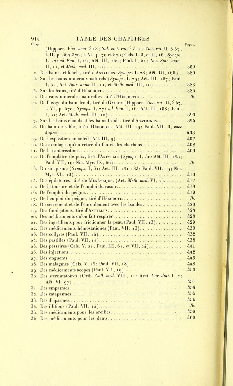 Chap, Pages. (Hippocr. Vict. acut. S 18 ; 5a/. vict. rat. § 3, et Vict. rat. II, S 67 ; t. II, p. 36/1-376; t. VI, p. 79 et 570; Cels. I, 3, et II, 16; Synops. I, 2']; ad Euii. I, 16; Aët. III, 166; Paul. I, 5i ; Act. Spir. anim. II, 11, et Meth. med. III, i o ) 369 ■2. Des bains artificiels, tiré d'ÀNTYLLUs [Sjnops. I, 28; Aët. III, 166.).. 380 3. Sur les bains minéraux naturels (Synops. I, 29; Aët. III, 167; Paul. 1,52; Act. Spir. anim. II, 11, et Meth. med. III, 1 o ) 383 /|. Sur les bains, tiré d'HÉRODOTE 386 5. Des eaux minérales naturelles, tiré J'Hérodote 7t. 6. De l'usage du bain froid, tiré de Galien (Hippocr. Vict. rat. II, § 67, t. VI, p. 570; Synops. I, 27; ad Eun. I, 16; Aët. III, 168; Paul. 1, 51 ; Act. Meth. med. III, 1 o ) 390 7. Sur les bains chauds et les bains froids, tiré d'AGATHiNUs 394 8. Du bain de sable, tiré d'HÉRODOTE (Aët. III, 19; Paul. VII, 3, voce âii(ios) 403 9. De l'exposition au soleil (Aët. III, 9) 407 10. Des avantages qu'on retire du feu et des charbons 408 11. De la cautérisation 409 1 2. De l'emplâtre de poix, tiré d'ANTYLLUs (Synops. I, 3o; Aët. III, 180; Paul. VII, 19; Nie. Myr. IX, 66) Ib. i3. Du sinapisme [Synops. I, 3); Aët. III, i8i-i83; Paul. VII, 19-, Nie. Myr. XL, 13) 410 là. Des épilatoires, tiré de Ménémaqde, (Act. Meth. med. VI, 2) 417 1 5. De la tonsure et de l'emploi du rasoir 418 16. De l'emploi du peigne 419 17. De l'emploi du peigne, tiré d'HÉRODOTE Ib. 18. Du serrement et de f enroulement avec les bandes 420 19. Des fumigations, tiré d'ANTYLLDs 424 20. Des médicaments qu'on fait respirer 428 21. Des ingrédients pour frictionner la peau (Paul. VII, 1 3) 429 22. Des médicaments hémostatiques (Paul. VII, i3) 430 23. Des collyres (Paul. VH, 16) 432 2/1. Des pastilles (Paul. VII, 12) 438 25. Des pessaires (Cels. V, 2 i -, Paul. III, 61, et VII, 2/1) 441 26. Des injections 442 27. Des onguents 443 28. Desmalagmes (Cels. V, 18; Paul. VH, 18) 448 29. Des médicaments acopes (Paul. VII, 19) 450 30. Des sternutatoires (Orib. Coll. med. VIII, 11 ; Aret. Car. diut. 1,2; Aët. VI, 97) 451 31. Des empasmes 454 32. Des catapasmes 455 33. Desdiapasmes 456 34. Des initions (Paul. VII, 14) Ib. 35. Des médicaments pour les oreilles 459 36. Des médicaments pour les dents • • • •.