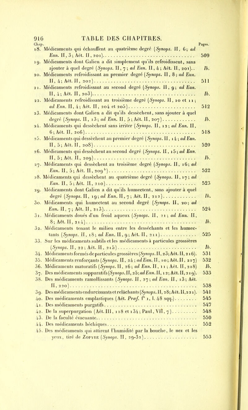 Chap. Pages. 18. Médicaments qui échauffent au quatrième degré [Sjnops. II, 6; ad Eun. II, 3; Aët. II, 201) 509 19. Médicaments dont Gaiien a dit simplement qu'ils refroidissent, sans ajouter à quel degré [Synops. II, 7 ; ad Eun. II, 4 ; Aët. Il, 201).. Ib. 20. Médicaments refroidissant au premier degré (Sjnops. II, 8; ad Eun. II, 4; Aët. II, 202) 511 21. Médicaments refroidissant au second degré [Synops. II, 9; ad Eun. II, 4; Aët. II, 2o3) Ib. 22. Médicaments refroidissant au troisième degré (Synops. II, 10 et 11; ad Eun. Il, à; Aët. II, 2o4 et 2o5) 512 2 3. Médicaments dont Gaiien a dit qu'ils dessèchent, sans ajouter à quel degré (Synops. II, i3-, ad Eun. II, 5; Aët. II, 207) Ib. 2/1. Médicaments qui dessèchent sans irriter (Synops. II, 12; ad Ean. II, 6; Aët. II, 206) 518 25. Médicaments qui dessèchent au premier degré (Synops. II, 14 ; acZ Eun. II, 5; Aët. Il, 208) 520 26. Médicaments qui dessèchent au second degré (Synops. II, ib;ad Eun. II, 5; Aët. II, 209) Ib. 27. Médicaments qui dessèchent au troisième degré (Synops. II, 16; ad Euh. II, 5; Aët. II, 209'') 522 28. Médicaments qui dessèchent au quatrième degré (Synops. II, 17; ad Eun. II, 5; Aët. II, 210) 523 29. Médicaments dont Gaiien a dit qu'ils humectent, sans ajouter à quel degré (Synops. II, 19 ; ad Eun. II, 7 ; Aët. II, 2 1 2 ) 30. Médicaments qui humectent au second degré (Synops. II, 20; ad Eurt. II, 7; Aët. II, 2i3) 524 31. Médicaments doués d'un froid aqueux (Synops. II, 21; ad Eun. II, 8; Aët. II, 2i4) Ib. 32. Médicaments tenant le milieu entre les desséchants et les humec- tants (Synops. II, 18; ad Eun. II, 9 ; Aët. II, 211 ) 525 33. Sur les médicaments subtils et les médicaments à particules grossières (5j;io/)i. II, 22 ; Aët. II, 2i5) Ib. 34- Médicaments formés de particules grossières (Sjno/ii. II, 23;Aët.Il, 216). 531 35. Médicaments renforçants (Synops. Il, 24 ; ad Eun. II, 10; Aët. II, 217) 532 36. Médicaments maturatifs (Synops. II, 26; ad Eun. II, 11 ; Aët. II, 218) Ib. 37. Des médicaments suppuratifs(5jnop5.II, 25;atZEun.II, 12; Aët.II, 219). 533 38- Des médicaments ramollissants (Synops. Il, 27; ad Eun. II, i3; Aët. 11,220) 538 39. Des médicaments endurcissants et relâchants (Synops. II, 28;Aët.II,22i). 541 40. Des médicaments emplastiques (Aët. Prœf, f° 1, 1. 48 sqq.) 545 41. Des médicaments purgatifs 547 42. De la supei-purgation (Aët. III, 118 et i34; Paul, VII, 7 ) 548 43. De la faculté évacuante 550 44- Des médicaments béchiques 552 45. Des médicaments qui attirent l'humidité par la bouche, le nez et les yeux, tiré de Zopyre (Synops. II, 29-32) 553