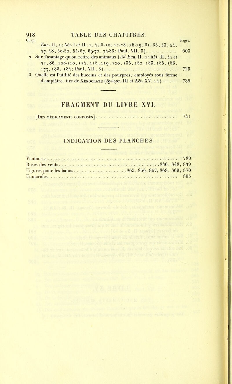 Cliap. Pages. Eiin. Il, 1 ; Aêtlet II, i, 4, 6-10, 12-23, 26-29, 3i, 35, /i3, 44, 47,48,50-52, 54-67, 69-72, 74-83; Paul, VII, 3) 603 3. Sur l'avantage qu'on retire des animaux [Ad Eun. II, 1 ; Aët. II, 4i et 42,86, io3-i 10, ii4, ii5,119,120,i35, i52, i53, i55,i56, 177, i83, i84; Paul, VII, 3) 723 3. Quelle est l'utilité des buccins et des pourpres, employés sous forme d'emplâtre, tiré de Xénocrate [Sjnops. III et Aët. XV, 1 4) 739 FRAGMENT DU LIVRE XVL [Des MÉDICAMENTS composés] 741 INDICATION DES PLANCHES. Ventouses Roses des vents Figures pour les bains. Fumaroles 789 846, 848, 849 865,866,867,868, 869, 870 895