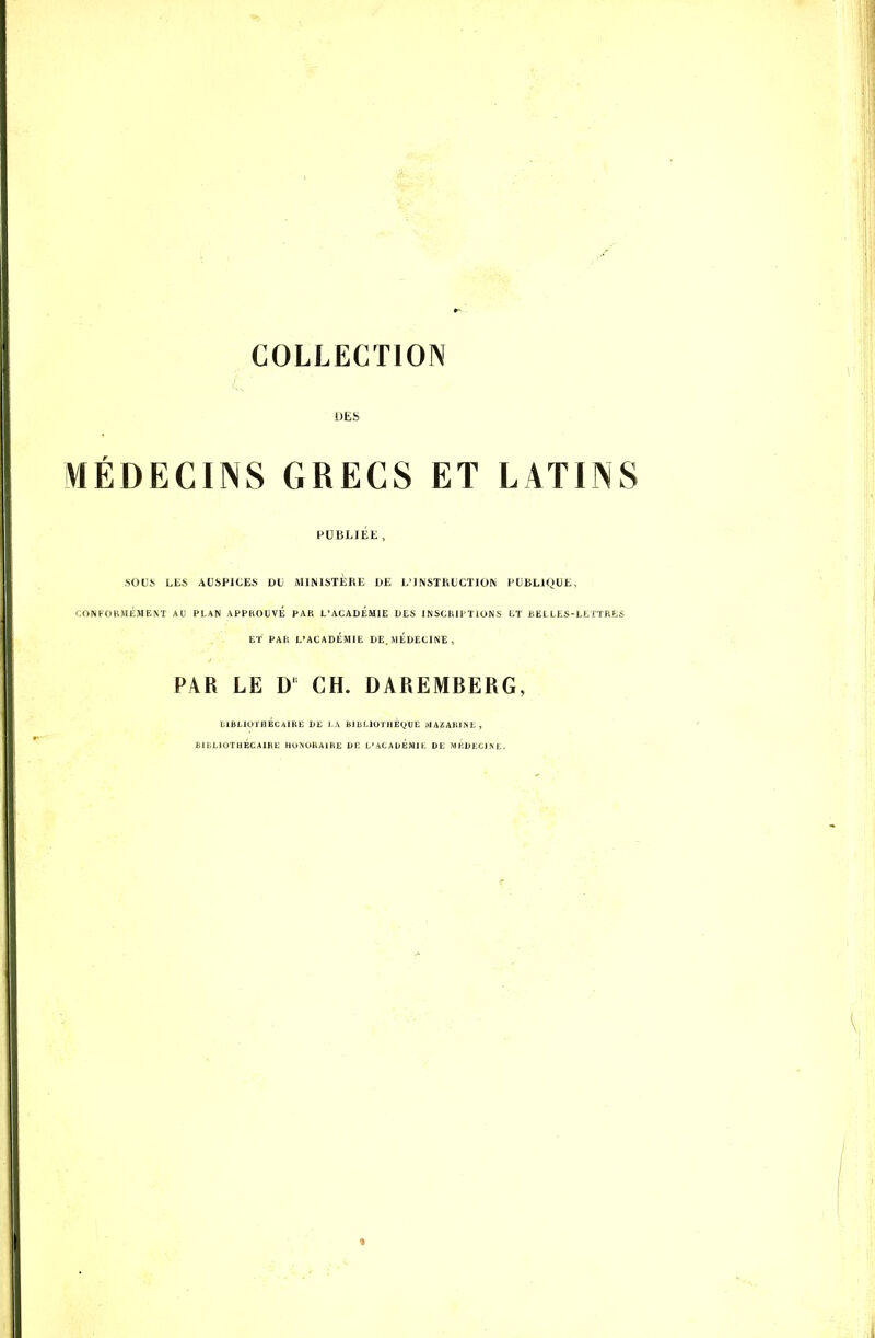 COLLECTION DES MÉDECINS GRECS ET LATINS PUBLIÉE, SOUS LES AUSPICES DU iMIMSTERL DE L'INSTRUCTION PUBLIQUE, CONFORMÉMENT AU PLAN APPHOUVÉ PAU L'ACADEMIE LIES INSCRIPTIONS ET KEL LES-LETTRES ET PAR L'ACADÉMIE DE. M ÉDECI NE , P\R LE D' CH. DAREMBERG, l.lBLlurilÉCAIItt; JJL J-A BlliLIUTllE(,tUI^ MAZAlU^i:, BIBLIOTHÉCAIRL HU^UBAlIlE D1- L'ACADEMIt DE MKDKCJM:.