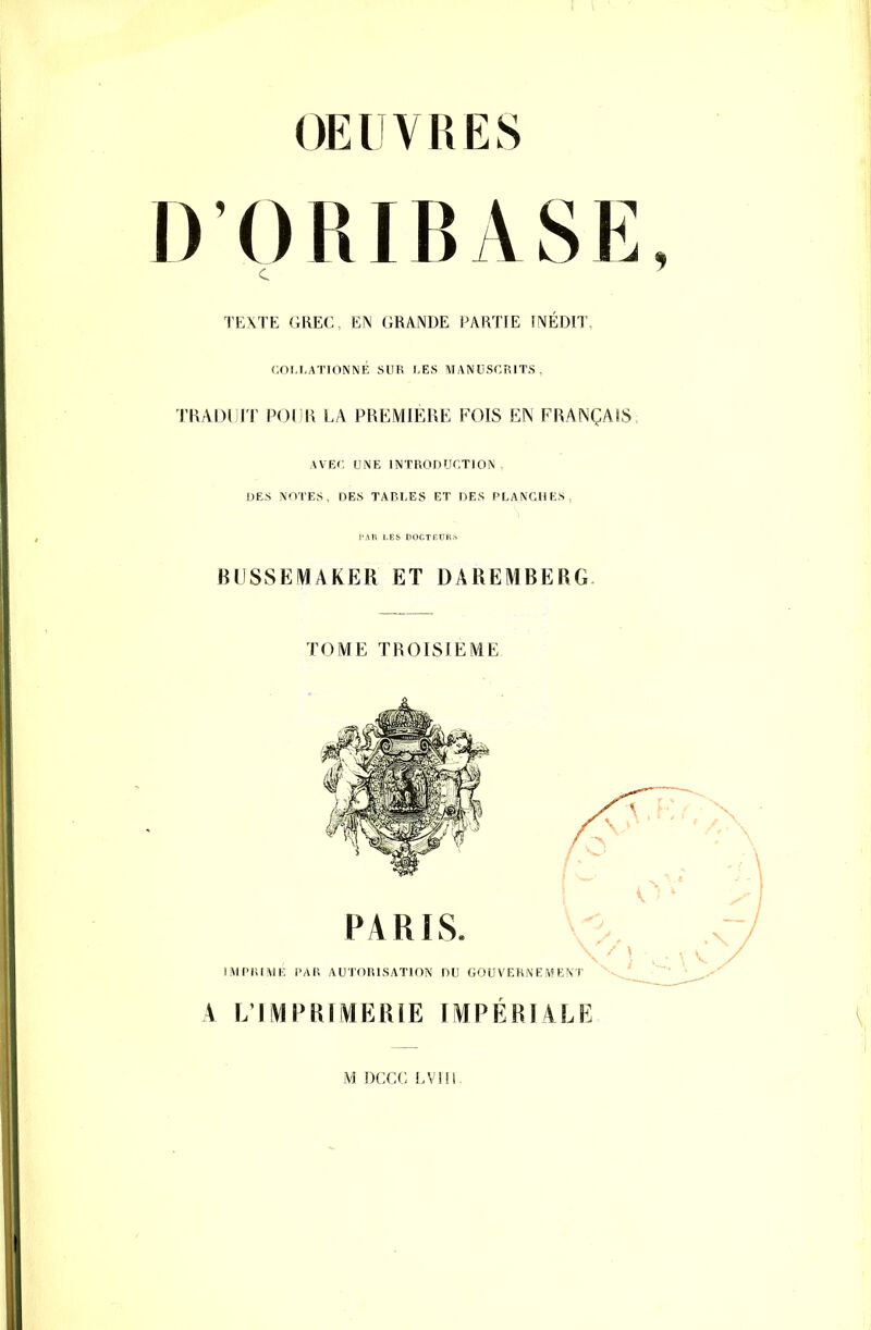 OEUVRES D ORIBASE, TEXTE GREC, EN GRANDE PARTIE INÉDIT, C.OI.I.ATIONNÉ SUR l,ES MANUSCRITS, TBADllJT POUR LA PREMIERE FOIS EN FRANÇAIS AVEC. UNE INTRODUCTION DES NOTES, DES TABLES ET DES PLANCHES, BlISSEMAKER ET DAREMBERG. TOME TROISIEME A L'IMPRÏMERÎE IMPÉRIALE