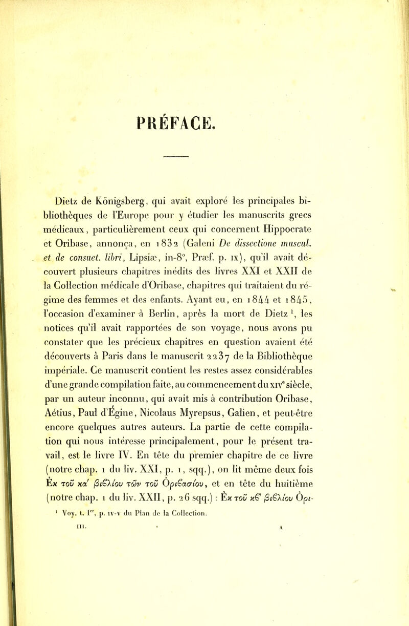 PRÉFACE. Dietz de Kônigsberg, qui avait exploré les principales bi- bliothèques de l'Europe pour y étudier les manuscrits grecs médicaux, particulièrement ceux qui concernent Hippocrate et Oribase, annonça, en i832 (Galeni De dissectione miiscuL et de consiict. lihri, Lipsiae, in-8, Praef. p. ix), qu'il avait dé- couvert plusieurs chapitres inédits des livres XXI et XXII de la Collection médicale d'Oribase, chapitres qui traitaient du ré- gime des femmes et des enfants. Ayant eu, en i8A4 et i8/i5, l'occasion d'examiner à Berlin, après la mort de Dietz \ les notices qu'il avait rapportées de son voyage, nous avons pu constater que les précieux chapitres en question avaient été découverts à Paris dans le manuscrit 2287 delà Bibhothèque impériale. Ce manuscrit contient les restes assez considérables d'une grande compilation faite, au commencement du xiv siècle, par un auteur inconnu, qui avait mis à contribution Oribase, Aétius, Paul d'Égine, Nicolaus Myrepsus, Galien, et peut-être encore quelques autres auteurs. La partie de cette compila- tion qui nous intéresse principalement, pour ie présent tra- vail, est le livre IV. En tête du premier chapitre de ce livre (notre chap. 1 du liv. XXI, p. 1, sqq.), on lit même deux fois Èx 70V Ka (SiShov TÔjv Tov Ùpiëaai'ov, et en tête du huitième (notre chap. 1 du liv. XXII, p. 26 sqq.) : Èx tov x€' (3iËXi'ov Ùpc- ' Voy. t. I, p. iv-v du Plan de la Collection.