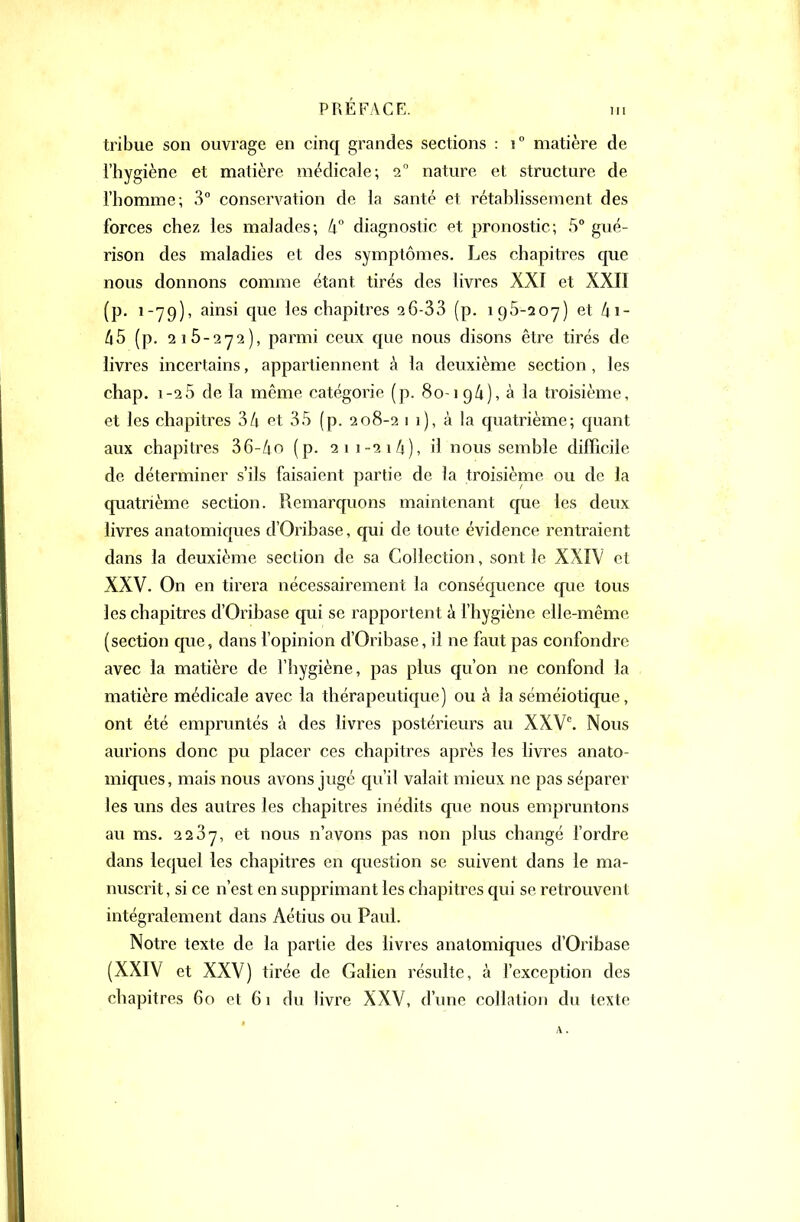 tribue son ouvrage en cinq grandes sections : i° matière de i'hygiène et matière médicale-, 2 nature et structure de l'homme; 3° conservation de la santé et rétablissement des forces chez les malades; k diagnostic et pronostic; 5° gué- rison des maladies et des symptômes. Les chapitres que nous donnons comme étant tirés des livres XXI et XXII (p. 1-79), ainsi que les chapitres 26-33 (p. iQÔ-soy) et (p. 215-272), parmi ceux que nous disons être tirés de livres incertains, appartiennent à la deuxième section , les chap, 1-2 5 de la même catégorie (p. 80-1 9/1), à la troisième, et les chapitres 34 et 35 (p. 208-2 1 1), à la quatrième; quant aux chapitres 36-/io (p. 21 1-21 A), il nous semble difficile de déterminer s'ils faisaient partie de la troisième ou de la quatrième section. Remarquons maintenant que les deux livres anatomiques d'Oribase, qui de toute évidence rentraient dans la deuxième section de sa Collection, sont le XXIV et XXV. On en tirera nécessairement la conséquence que tous les chapitres d'Oribase qui se rapportent à l'hygiène elle-même (section que, dans fopinion d'Oribase, il ne faut pas confondre avec la matière de l'hygiène, pas plus qu'on ne confond la matière médicale avec la thérapeutique) ou à la séméiotique, ont été empruntés à des livres postérieurs au XXV. Nous aurions donc pu placer ces chapitres après les livres anato- miques, mais nous avons jiigc qu'il valait mieux ne pas séparer les uns des autres les chapitres inédits que nous empruntons au ms. 2237, et nous n'avons pas non plus changé Tordre dans lequel les chapitres en question se suivent dans le ma- nuscrit, si ce n'est en supprimant les chapitres qui se retrouvent intégralement dans Aétius ou Paul. Notre texte de la partie des livres anatomiques d'Oribase (XXIV et XXV) tirée de Galien résulte, à l'exception des chapitres 60 et 61 du livre XXV, d'une collation du texte