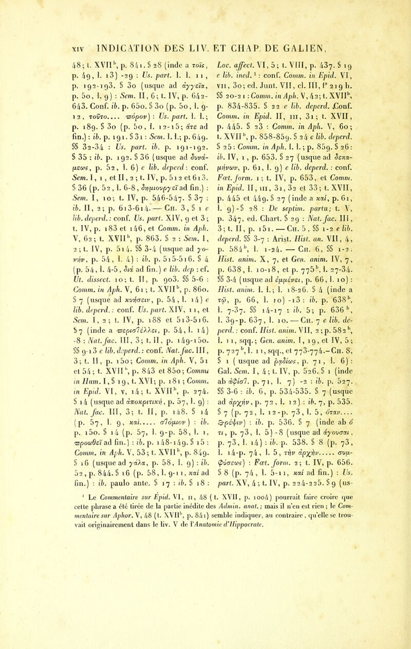 li8;{. XVfI\p. 8.'ii.S28 (indc a toïs, p. 49 , 1. 13) -29 : Us. pari. L 1. 11, p. 192-193. § 3o (usque ad àyyeta, p. 5o, 1. 9) : Sem. II, 6; t. IV, p. G42- 643. Conf. ib. p. 65o. § 3o (p. 5o, 1. 9- 1 2 , roÛTO.... 'aopov ) : Us. part. \. i. ; p. 189. § 3o (p. 5o, 1. i2-i5; àVe ad fin.) : 16. p. igi. S 3i : Sem. ï. 1.; p. 649. §§ 32-34 : Us. part. ib. p. 191-192. § 35 : ib. p. 192. § 36 (usque ad Swd- (leus, p. 52, 1. 6) c lib. drpcrd: conf. 5m. I, 1, et II, 2; t. IV, p. 5i2 et6i3. § 36 (p. 52 , 1. 6-8, SrjiJLtovp'yet ad fin.) : 5m. I, 10; t. IV, p. 546-547. S 37 : ib. Il, 2 ; p. 613-614. — Ch. 3 , § 1 r Ub. deperd.: conf. Us. part. XIV, 9 et 3 ; t. IV, p. i83 et i46, et Comm. in Apli. V, 62; t. XVII\ p. 863. S 2 : Sem. I, 2 ; t. IV, p. 5x4. SS 3-4 (usque ad 70- vijv, p. 54, J. 4) : ib. p. 515-516. § 4 (p. 54,1. 4-5, Sid ad fin.) c lib. dep : cf. Ut. dissect. 10; t. II, p. 9o3. §§ 5-6 : Comm. in Aph. V, 61 ; t. XV1I\ p. 860. S 7 (usque ad Hin^aetv, p. 54, 1- i4) f lib. deperd. : conf. Us. part. XIV, 11, et 5cm. 1,2; t. IV, p. 188 et 513-516. §7 (inde a -aspialé>.Xsi, p. 54,1- i4) -8 : Nat.fac. III, 3; t. ÎI, p. i49-i5o. §§ 9-13 c lib. deperd. : conf. Nat.fac. III, 3 ; t. II, p. 1 5o ; Comm. in Aph. V, 51 et 54; t. XVII'', p. 843 et 85o; Comnu in Hum. I, S 19, t. XVI; p. 181 ; Comm. m Epid. VI, V, i4; t. XVII^ p. 274. S i4 (usque ad ài:oKpmKri, p. 57,1. 9) : Nat.fac. III, 3; t. II, p. i48. § i4 (p. 57, 1. 9, xai aloyLiov) : ib. p. i5o. § i4 (p. 57, 1. 9-p. 58, 1. 1, ■mpowBeî&à fin.) : ib. p. i48-i49. S i5 : Comm. in Aph. V, 53; t. XVII'', p. 849. S 16 (usque ad yaAa, p. 58, 1. g) : ib. 52, p. 844. S 16 (p. 58,]. 9-11, «a/ad fin.) •. ib. paulo ante. § 17 : 16. § 18 : Loc. affecl. VI, 5; t. VIII, p. 437. S 19 c lib. ined. ^ : conf. Comm. in Epid. VI, VII, 3o;ed. Junt. VII, d. III,f°2i9li. §§ 20-2 I -.Comm. in Aph. V, 42; t. XVII\ p. 834-835. S 22 e lib. deperd. jZonf. Comm. in Epid. II, m, 3i; t. XVII, p. 445. § 23 ; Comm. in Aph. V, 60; t. XVIP, p. 858-859. § 24 e lib. deperd. S 2 5 : Comm. in Aph. 1. I. ; p. 859. § 26 : ib. IV, 1, p. 653. § 27 (usque ad Sskoi- firfv&iî', p. 61, 1. 9) c lib. deperd. : conf. Fœt.Jorm. 1 ; t. IV, p. 653, et Comm. in Epid. II, m, 3i, 32 et 33; t. XVII, p. 445 et 449. § 27 (inde a nat, p. 6i, L 9)-S 28 : De septim. partu; t. V, p. 347, ed. Cliart. § 29 : Nat.fac. III, 3; t. II, p. i5i. —Cn. 5, §§ 1-2 elib. deperd. §S 3-7 : Arist. Hist. an. VII, 4, p. 584^ 1. 1-24. — Cii. 6, SS 1-2: Hist. anim. X, 7, et Gen. anini. IV, 7, p. 638, 1. 10-18, et p. 775M. 27-34. §§ 3-4 (usque ad èfifiévei, p. 66, 1. 10) : Hist. anim. \. i.; 1. 18-26, § 4 (inde a ra, p. 66, i. 10) -i3 : ib. p. 638\ I. 7-37. S§ 14-17 : 5; p. 636 \ 1. 39-p. 637 ,1. 10. — Ch. 7 c lib. de- perd. : conf. Hist. anim. VII, 2 ; p. 582 1. 1 1, sqq.; Gen. anim. I, 19, et IV, 5; p. 727 1. 11, sqq., et 773-774.-Ch. 8, § I ( usque ad paSîus, p. 71, ]. 6) : Gai. 5cm. I, 4; t. IV, p. 626. § 1 (indc ab diphl. p. 71, ]. 7) -2 : ib. p. 527. §§ 3-6 : ib. 6, p. 534-535. S 7 (usque ad c(p;^rij;, p. 72 , 1. 1 2) : ift. 7, p. 535. § 7 (p. 72 , 1, 1 2-p. 73, I. 5, OTCtV Q-ps^iv) : ib. p. 536. S 7 (inde ab o T<, p. 73, 1. 5) - 8 (usque ad ayovaai, p. 73, 1. i4) : ib. p. 538. S 8 (p. 73, 1. i4-p. 74, i. 5, T^v àpyifv av{jL- (pùas'jôi) : Fœt. foriu. 2; t. IV, p. 656. § 8 (p. 74, 1. 5-11, «a/ ad fin.) : Us. part. XV, 4; t. IV, p. 224-225. §9 (us- ' Le Commentaire sur Epid. Ml, 11, 48 (t. XVII, p. ioo4) pourrait faire croire que cette phrase a été tirée de la partie inédite des Admin. anal. ; mais il n'en est rien ; le Com- mentaire sur Aphor, V, 48 ( t. XVII'', p. 841) semble indiquer, au conti-aire, qu'elle se trou- vait originairement dans le liv. V de YAnatomie d'Hippocrate.