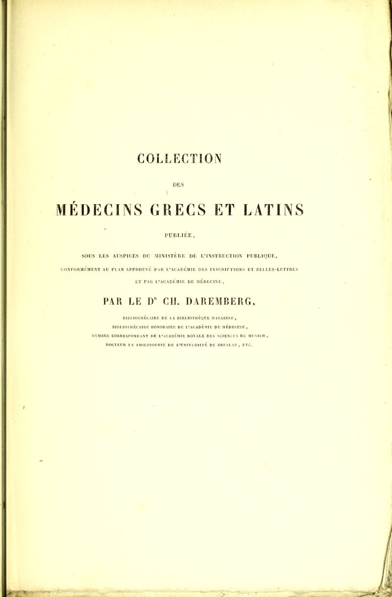 COLLECTION DES MÉDECINS GRECS ET LATINS PUr.I.IKE , sous LES AUSPICES OU MINTSTKIi T, DE L'INSTRUCTION PUBLIQUE, CONFORMÉMENT AO PLAN APPROÏVl': l>AR 1,'Ar.AI)|';M 1 F. DCS INSCRIPTIONS ET BELLES-LlvTTRES ET PAR I.'ACADl',Mir. DE MEDECINE, PAR LE D CIL DAREMBERG, RiDi,ioriii':cAinr; de la dibmotiièquc MAZAtiiNr, BinLIOTIIBCAIUR IlONOnAIRE DK I.'ACADÉmïE DC MEDECINE, MEMOKE COUÎIESI'OSDAST DR I,'ACAni':WlE llOYALE DES SCIENCES DE MUXICH ^ DOCTEUn y\ rniLOSOJ'MEF. de L'UNIVFUSITÉ DE lïRESLAU , ETC.