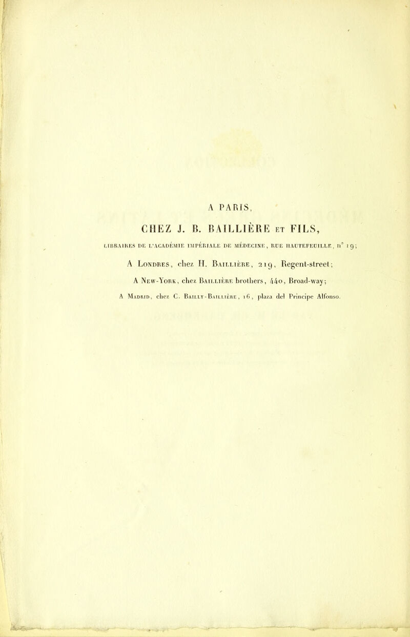 A PARIS, CHEZ J. B. BAILLIÈRE et FILS, LIBRAIRES DE L'ACADEMIE IMPERIALE DE MÉDECINE, RDE II AUTEFEDILLE , II' A Londres, chez H. Baimière, 219, Regent-street; A New-York, chez Baillière brotliers, /i^o, Broad-way; A Madrib, c1iC7. C. Bailly - Baili ikre , i(>, plaza del Principe Alfonso.