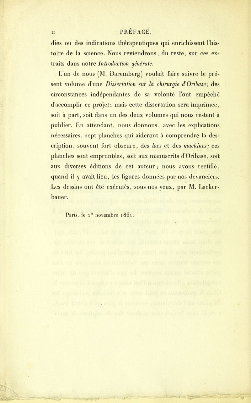 dies ou des indications thérapeutiques qui enrichissent l'his- toire de la science. Nous reviendrons, du reste, sur ces ex- traits dans notre Introduction générale. L'un de nous (M. Daremberg) voulait faire suivre le pré- sent volume d'une Dissertation sur la chirurgie d'Oribase; des circonstances indépendantes de sa volonté l'ont empêché d'accomplir ce projet; mais cette dissertation sera imprimée, soit à part, soit dans un des deux volumes qui nous restent à publier. En attendant, nous donnons, avec les explications nécessaires, sept planches qui aideront à comprendre la des- cription, souvent fort obscure, des lacs et des machines; ces planches sont empruntées, soit aux manuscrits d'Oribase, soit aux diverses éditions de cet auteur ; nous avons rectifié, quand il y avait lieu, les figures données par nos devanciers. Les dessins ont été exécutés, sous nos yeux, par M. Lacker- bauer. Paris, le i novembre 1861.