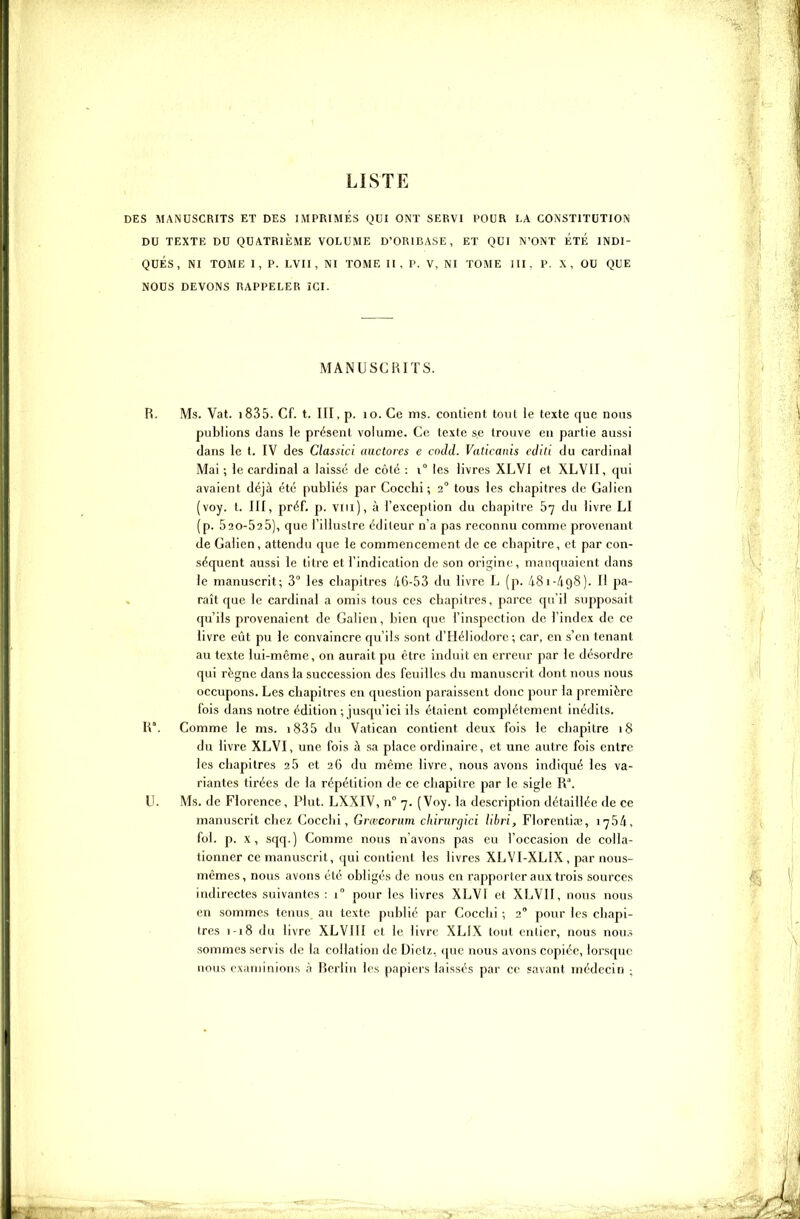 LISTE DES MANUSCRITS ET DES IMPRIMES QUI ONT SERVI POUR LA CONSTITUTION DU TEXTE DU QUATRIEME VOLUME D'ORIBASE, ET QUI N'ONT ÉTÉ INDI- QUES, NI TOME I, P. LVII, NI TOME II, P. V, NI TOME III. P. X, OU QUE NOUS DEVONS RAPPELER ÏCI. MANUSCRITS. R. Ms. Vat. i835. Cf. t. III, p. lo. Ce ms. contient tout le texte que nous publions dans le présent volume. Ce texte se trouve eu partie aussi clans le t. IV des Classici auctores c cndd. Vaticanis edili du cardinal Mai ; le cardinal a laissé de côté : i° les livres XLVI et XLVII, qui avaient déjà été publiés par Coccbi ; 2° tous les chapitres de Galien (voy. l. III, préf. p. Viii), à l'exception du chapitre 67 du livre LI (p. 520-525), que l'illustre éditeur n'a pas reconnu comme provenant de Galien , attendu que le commencement de ce chapitre, et par con- séquent aussi le litre et l'indication de son origine, manquaient dans le manuscrit; 3° les chapitres 46-53 du livre L (p. 481-/198). Il pa- raît que le cardinal a omis tous ces chapitres, parce qu'il supposait qu'ils provenaient de Galien, bien que l'inspection de l'index de ce livre eût pu le convaincre qu'ils sont d'Héliodorc ; car, en s'en tenant au texte lui-même, on aurait pu être induit en erreur par le désordre qui règne dans la succession des feuilles du manuscrit dont nous nous occupons. Les chapitres en question paraissent donc pour la première fois dans notre édition ; jusqu'ici ils étaient complètement inédits. W. Comme le ms. i835 du Vatican contient deux fois le chapitre 18 du livre XLVI, une fois à sa place ordinaire, et une autre fois entre les chapitres 2 5 et 26 du même livre, nous avons indiqué les va- riantes tirées de la répétition de ce chapitre par le sigle R°. U. Ms. de Florence, Plut. LXXIV, n° 7. (Voy. la description détaillée de ce manuscrit chez Cocclii, Grœcorum cliinirgici libri, Florentia;, 1754, fol. p. X, sqq. ) Comme nous n'avons pas eu l'occasion de coUa- tionner ce manuscrit, qui contient les livres XLVI-XLIX , par nous- mêmes, nous avons été obligés de nous en rapporter aux trois sources indirectes suivantes : 1° pour les livres XLVI et XLVII, nous nous en sommes tenus au texte publié par Cocchi ; 2° pour les chapi- tres 1-18 du livre XLVIII et le livre XLIX tout entier, nous nou.^ sommes servis de la collation de Diet/., cpic nous avons copiée, lorsque nous examinions à Berlin les papiers laissés par ce savant médecin ;