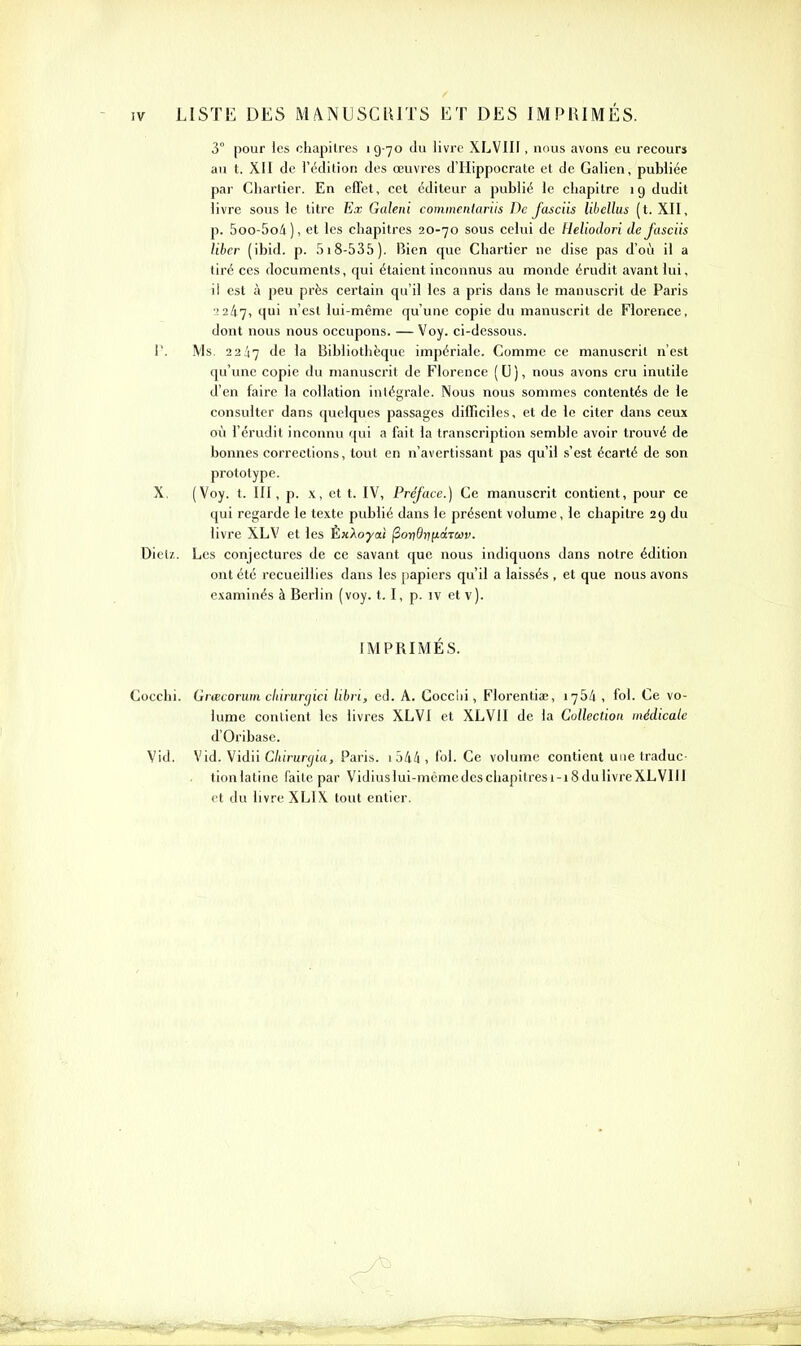 3° pour les chapitres 19-70 du livre XLVIIF, nous avons eu recours au t. XII de l'édition des œuvres d'Hippocrate el de Galien, publiée par Chartier. En effet, cet éditeur a publié le chapitre 19 dudit livre sous le titre Ex Galeni commciitariis De Jasciis libellus (t. XII, p. 5oo-5o/i ), et les chapitres 20-70 sous celui de Heliodori de Jasciis liber (ibid. p. 518-535). Bien que Chartier ne dise pas d'où il a tiré ces documents, qui étaient inconnus au monde érudit avant lui, il est à peu près certain qu'il les a pris dans le manuscrit de Paris •!247, 1' n'est lui-même qu'une copie du manuscrit de Florence, dont nous nous occupons. — Voy. ci-dessous, r. Ms. 22:47 Bibliothèque impériale. Comme ce manuscrit n'est qu'ime copie du manuscrit de Florence (U), nous avons cru inutile d'en faire la collation intégrale. Nous nous sommes contentés de le consulter dans quelques passages difficiles, et de le citer dans ceux où l'érudit inconnu qui a fait la transcription semble avoir trouvé de bonnes corrections, tout en n'avertissant pas qu'il s'est écarté de son prototype. X. (Voy. t. III, p. X, et t. IV, Préface.) Ce manuscrit contient, pour ce qui regarde le texte publié dans le présent volume, le chapitre 29 du livre XLV et les ÈxXoyat ^ondnyiâTuv. Diet/.. Les conjectures de ce savant que nous indiquons dans notre édition ont été recueillies dans les papiers qu'il a laissés , et que nous avons examinés à Berlin (voy. t. I, p. iv et v). IMPRIMÉS. Gocchi. Grœcorum cliirurgici libri, ed. A. Gocclii, Florentiœ, 1754, fol. Ce vo- lume contient les livres XLVl et XLVII de la Collection médicale d'Oribase. Vid. Vid. Vidii C/uVur^itt, Paris. 1 j4/i , fol. Ce volume contient une traduc- tionlatinc faite par Vidiuslui-mémedesciiapitresi-iSdulivreXLVIII et du livre XLIX tout entier.