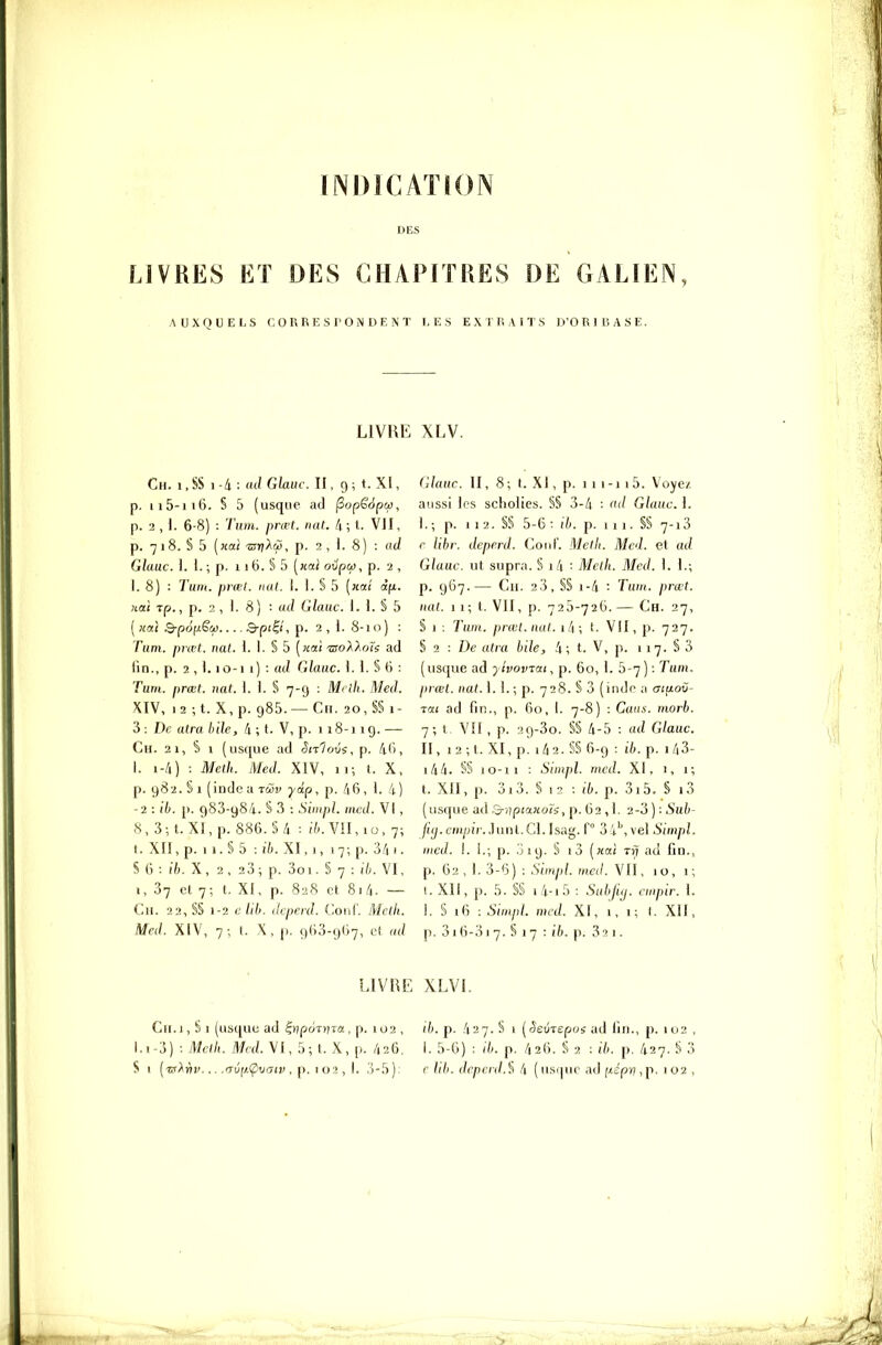 INDICATION LIVRES ET DES CHAPITRES DE GALIEN AUXQUELS CORRESPONDENT 1, E S EXTRAITS O'O R I li A S E. LIVRE XLV. Ch. i.SS 1-4 : ad Ghuc. II, 9; t. XI, p. Il5-116. § 5 (usque ad ^opSàpcç, p. 3 , I. 6-8) : 7'iifft. prœt. nat. 4; t. VII, p. 7 1 8. S 5 [nai -sTnAw, p. 2,1.8) : ad Glauc. 1. 1. ; p. 11 (j. S 5 [ical ovpcf), p. 2 , I. 8) : Tum. prmi. nul. I. 1. S 5 [xai àjjL. nat Tp., p. 2, ]. 8) : ad Glauc. 1. 1. S 5 ( ;ia! Q-p6fji.êw Q-pi^t, p. 2, I. 8-10) : Tum. pral. nul. 1. I. § 5 [aai 'BoXXoïs ad fin., p. 2 , i. lû-i 1) : ad Glauc. 1. I. S 6 : Tum. prœt. nat. 1. 1. S 7-9 : M< lh. Med. XIV, i2;t. X,p. 985. —Ch. 20,S§i- 3 : De atra h de, /i ; t. V, p. 118-119. — Ch. 2 1, s 1 (usque ad Sn1ov$, p. 4G, I. 1-4) : Metk. Med. XIV, 11; t. X, p. 982. S 1 (inde a tSiv y dp, p. 46, ). 4) -2 : Ib. p. 983-984. § 3 : Siiiipl. iiicd. VI , 8,3;t. xi,p. 886.S4 : (7^. V!1,10, 7; t.Xn,p.il.§5 :l7).XI,i, I7;p.34i. S 6 : 16. X, 2 , 23 ; p. 3oi. § 7 : ib. VI, i, 37 el 7; t. XI, p. 828 et 81 4. — Ch. 22, S§ 1-2 c Ub. dcperd. Coiif. Meth. Med. XIV, 7; l. X, p. 9(i3-9()7, cf. ad Glauc. II, 8 ; t. .XI, p. 1 i 1 -1 1 5. Voyez, aussi les scholies. §§ 3-4 : ad Glauc. \. I. ; p. 1 12. §§ 5-6: ib. p. 1 1 1. §§ 7-13 r libr. dcperd. Coiil'. Melli. Med. et ad Glauc. ut supra. S i4 : Mclh. Med. I. I.; p. 967.— Ch. 23, §S 1-4 : Tuwt. prœt. uai. 11; l. VII, p. 725-726. — Ch. 27, S 1 : Tum. prœl.nal. 1/1 ; t. VII, p. 727. § 2 : De alra bile, 4; t. V, p. 117. S 3 (usque ad yivoviai, p. 60, I. 5-7 ) : Tum. prœl. nat. I. I. ; p. 728. S 3 (indr a ai^oC- rat ad fin., p. 60, I. 7-8) : Gaiis. morb. 7; t. VÎI, p. 29-3o. §§ 4-5 : ad Glauc. II, 12 -, t. XI, p. 14 2. S§ 6-9 : ib. p. 143- i44. §S 10-11 : Simpl. med. XI, 1, 1 ; t. XII, p. 3i3. S 12 : ib. p. 3i5. § i3 (usque ad Q-iTptaxots, p. 62 ,1. 2-3 ) : Sub- /('(/.CHi/jfr.Juni.CI. Isag.f 34'',vel Simpl. med. I. I.; p. 019. § i3 [xal rr? ad fin., p. 62, I. 3-6) : Simpl. med. VII, 10, 1; I. XII, p. 5. §§ i4-i5 : Subliy. cmpir. I. I. S 16 : Simpl. med. XI, i, 1; (. XII, p. 316-31 7. § 17 : ib. p. 3(1. LIVRE XLVI. Cii.i, S I (usque ad ^yjpùnna . p. 102 , d). p. 427. S 1 [Seùispos ad fin., p. 102 , 1.1-3) : Melh. Med. VI, 5; t. X, p. 426. I. 5-6) : ib. p. 426. S 2 : ib. p. 427. S 3