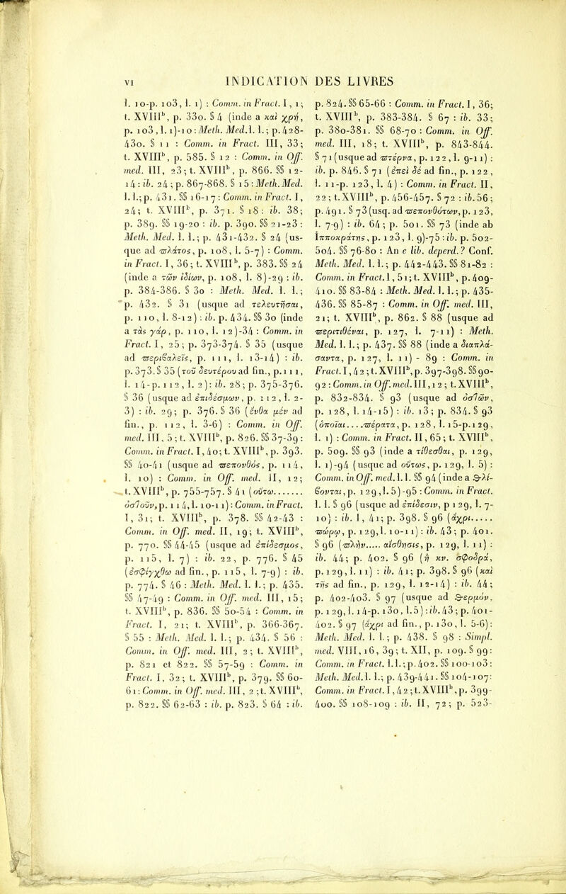 ]. lO-p. io3,l. i) : Coiivn. in Fracl. l, i; t. XVIiP, p. 33o. S 4 (inde a nal xp^, p. io3,l. i)-io:Mef/i. Med.i. 1.; p.428- 43o. § Il : Comm. in Fracl. III, 33; t. XVIIP, p. 585. § 12 : Comm. in Of med. III, 23-,t. XVI1I\ p. 866. §§ 12- ili:ib. 24; p. 867-868.$ ib:Mclh.Med. i. L; p. 431. §§ 16-1 7 : Comm. in Fract. I, 24; t. XV[II\ p. 371. S 18: ib. 38; p. 389. S§ 19-20 : ib. p. 390. §§ 2 1-23 : Melh. Med. \. 1.; p. 431-432. S 24 (us- que ad 'wAaTOs,p. 108, 1. 5-7) : Comm. mFracf. 1,36; t. XVin\ p. 383. §§ 24 (inde a rwv iStœv, p. 108, 1. 8)-29 : ib. p. 384-386. S 3o : Mclh. Med. l. 1.; 'p. 432. S 3i (usque ad reXeinvcrat, p. 110,1.8-12); ib. p. 434. SS 3o (inde a ràs yip, p. 11 o, i. 12 )-34 : Comm. in Fract. I, 25; p. 373-374. § 35 (usque ad 'aspiSaXeh, p. 111, 1. i3-i4) ib. p. 873.S 35 (toC SsvTépo^ad fin., p.i 11, L i4-p. 112,1. 2): ti). 28; p. 375-376. § 36 ( usque ad èniSéancav , p. î 1 2 , L 2- 3) : ib. 29; p. 376. S 36 [ëv6a y.iv ad fin., p. 112,1. 3-6) : Comm. in Off. med. III, 5 ; t. XVIIP, p. 826. §S 87-89 : Comm. in Fracl. I,4o;t. XVIII'', p. 898. S§ 4o-41 ( usque ad tsenovOos, p. 114, . ). 10) : Comm. in Off. med. II, 12; - t.XVIlP.p. 755-757.8 4i [oUtu otrlovv,^. 11 4,1-10-11 ) : Comm. in Fracl. I, 3i; t. XVIII\ p. 878. §§ 42-48 : Comm. in Of med. Il, 19; t. XVIIP, p. 770. §§ 44-45 (usque ad èniSsafios, p. ii5, 1. 7) : ib. 22, p. 776. § 45 [èa<piyj(P(j3 ad fin., p. 115, 1. 7-9) : ïb. p. 774. S 46 : Melh. Med. \. 1.; p. 435. §§ 47-49 : Comm. in OJf. med. Ill, i5; t. XVIIP, p. 836. 5§ 5o-54 : Comm. m Fract. I, 21; t. XVIIP, p. 866-867. § 55 : Mcth. Med. 1. 1.; p. 434. § 56 : Comm. in Off. med. Ill, 2; t. XVJIl'', p. 821 et 822. §§ 57-59 : Comm. in Fract. I, 82; t. XVIIP, p. 379. §§ 60- 61: Comm. in Of mcJ. III, 2 ;t. XVIlP, p. 822. §§ 62-63 : ib. p. 828. S 64 : ib. p. 824. §§ 65-66 : Comm. in Fract. 1, 86; t. XVIII \ p. 888-384. S 67 : ib. 88; p. 880-881. §§ 68-70: Comm. in Off. med. III, 18; t. XVIIP, p. 843-844. § 71 (usque ad -STepva, p. 1 2 2 ,1. 9-11) : ib. p. 846. S 71 (ÈTreî ad fin., p. 122 , 1. 1 i-p. 128, 1. 4) . Comm. in Fract. II, 22; t.XVIIP, p. 456-457. §72 : i6.56; p. 491. § 78 (usq. ad 'aenovOoTCôv,^. 128, 1. 7-9) : ib. 64; p. 5oi. §§ 78 (inde ab iTTirojipaTns, p. 1 28,1. 9)-75 : ib. p. 5o2- 5o4. §§ 76-80 : An e lib. deperd.? Conf. Mcth. Med. 1.1.; p. 442-448. §§81-82 : Comm. in Fract.l, 5i;t. XVIlP, p.409- 4io. §§ 88-84 : Melh. Med. 1.1.; p. 485- 436. §§ 85-87 : Comm. in Off. med. III, 21; t. XVIIP, p. 862. § 88 (usque ad 'zsepnSévai, p. 127, 1. 7-11) • Meth. Med. 1.1.; p. 487. §§ 88 (inde a SiaTiXd- aavTa, p. 127, 1. 11) - 89 : Comm. in Fracl. 1,4 2 ; t. XVIIP, p. 897-898. §§ 90- 9 2 : Comm. in OJf. med. III, 1 2 ; t. XVIIP, p. 882-834. § 98 (usque ad o(x1Sv, p. 128, i. i4-i5) : î6. 18 ; p. 834. § 98 [ôi:oïai... .'aépara.y p. 128, 1.1 5-p. 129, 1. i) : Comm. in Fract. II, 65 ; t. XVIIP, p. 509. §§ 98 (inde a liBeadai, p. 129, i. i)-94 (usque ad oiliù)s, p. 129, 1. 5) : Comm. in Off. med. 1.1. §§ 94 ( inde a Q-Xl- ëovTai, p. 1 2 9 ,1.5 ) -95 : Comm. in Fracl. 1. i. § 96 (usque ad i-aiSeaiv, p 1 29, 1. 7- 10) : ib. I, 4i; p. 898. § 96 [a^^pi 'ssâpcj), p. 129,1. 10-11) : ib. 48; p. 4oi. § 96 {'oXilv diaB-ffOls, p. i 29, 1. 1 1) : ib. 44; p. 4o2. § 96 (r) kv. aÇioSpci, p. 129,1. 11) : ib. 4i; p. 898.5 96 («ai Tijs ad fin., p. 129, I. i2-i4) : ib. 44; p. 4o2-4o3. § 97 (usque ad B-sp^ov, p. 129,1. i4-p. 180,1.5):(?).48;p. 4ol- 4o2. § 97 (à'xp' ad fin., p. 180, 1. 5-6): Meth. Med. 1. 1.; p. 438. § 98 : Simpl. med. VIII, 16, 89; t. XII, p. 109. § 99: Comm. in Fract. l.l.;p.4o2. §§ 100-108: Melh. Med.i. 1.; p. 439-44i .§§ 104-107: Comm. in Fracl. 1, 4 2 ; t. XVIIP, p. 899- 4oo. §§ 108-109 : ib. II, 72; p. 528-