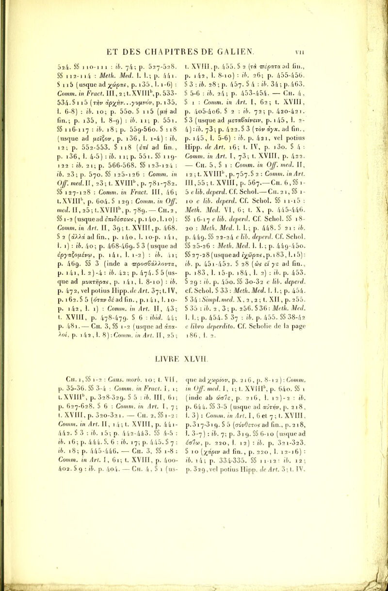 bili. S§ I 10-1 I 1 : ib. 7/1 ; p. 527-528. §S 112-114 : Meth. Med. 1. L; p. ktw- S 115 ( usquc ad ywpa.?, p. 135 , 1. 1 -6] : Conxm. in Fract. III, 2 ;t.XVIIl\p. 533- 534. S 1 1 5 (rr)!' àpyj)v.. .yv^ivov, p. 1 35, 1. 6-8) : ib. 10; p. 55o. § 115 (fiîf ad fin.; p. i35, 1. 8-9) : ib. 11; p. 55i. §§116-117 : ih. 18 ; p, 559-660. § 1 18 (usfjue ad fieï^ov , p. 136, 1. i-â ) : ib. 12 ; p. 552-553. § 118 (ett/ ad fin., p. i36, 1. 4-5) : ib. n; p. 55i. §§ 119- 1 22 : iè. 2 1 ; p. 566-568. S§ 123-i 24 : ib. 23; p. 570. §§ 125-126 : Comm. in Of. med.ll, 23; t. XVIIP, p. 781-782. §§ 127-128 : Comm. in Fract. III, 46; l.XVIII\ p. 604. § 129 : Comm. in Off. med. II, 25;l.XVIII\p. 789.—Cn.'2, §§ 1-2 (usquead èniSéasus, p.i4o,l.io) : Comm. in Art. II, 39; t. XVIII, p. 468. § 2 [dXXd ad fin., p. i4o, 1. lo-p. ï4 1, i. 1) : ib. 4o; p. 468-469. S 3 (usque ad êpya^OfjLévCfj, p. l4i, i. 1-2) : ib. 4i; p. 469. §§ 3 (inde a 'apo<yëdXXovT(t, p. 14i, 1. 2 ) -4 : ifc. 42 ; p. 474. S 5 (us- que ad fiu«Tr?pas, p. 141, i- 8-1 o) : i6. p. 472, vei polius Iiipp.(Ze Arl. 37; t. IV, p. 162. S 5 (orav ad fin., p. 1 4i, ). 10- p. i42, i. 1) : Comm. in Art. II, 43; t. XVIII, p. 478-479. § 6 : ibid. 44; p. 481.— Ch. 3, S§ 1-2 (usque ad àna- Xoî, p. 1 4 2 , i. 8 ) : Comm. in Art. II, 25 ; t. XVIII, p. 455. § 2 (tc( 'osépata ;id fin., p. i42, I. 8-10) •• ib. 26; p. 455-456. §3 : ib. 28; p. 457. §4 : ib. 34; p. 463. S 5-6 : ifc. 24; p. 453-454. — Ch. 4, S 1 : Comm. in Art. I, 62; t. XVIII, p. 4o5-4o6. § 2 : ib. 72; p. 420-42 1. §3 (usquead fieraSaiveiv, p. i45, i. 2- 4) : il). 73 ; p. 422. § 3 {tov àyx. ad fin., p. i45, 1. 5-6) : ib. p. 42 1, vel potins Hipp. de Art. i6; t. IV, p. i3o. § 4 •■ Comm. in Art. I, 73; t. XVIII, p. 422. — Ch. 5, § 1 : Comm. in OJf'. med. II, i2;t. XVIII'',p.757.§2 : Comm. inArt. m,55; t. XVIII, p. 567.—Ch. 6,§§i- 5 e lib. deperd. Cf. Scliol.— Ch. 2 1, §§ 1 - 10 e lib. deperd. Ci'. Schol. §§ 11-15 •- Meth. Med. VI, 6; t. X, p. 445-446. §§ 16-17 £> lib. deperd. Cf. Schol. §§ 18- 20 : Meth. Med. l. L; p. 448. S 21 : ib. p. 449. §§ 22-24 e lib. deperd. Cf. Schol. §§ 25-26 : Meth. Med. 1. 1.; p. 449-4 5o. §§ 27-28 (usquead (;^à!pas, p. i83,1.1 5) : ib. p. 45)-452. § 28 (côî £1 ys ad fin., p. i83, 1. i5-p. 184, 1. 2) : ih. p. 453. S 29 : ib. p. 45o. S§ 3o-32 e Hb. depeid. cf. Schol. § 33 : Meth. Med. 1.1.; p. 454- § 34 ■■Simpl.med. X, 2 , 2 ; t. XII, p. 255. § 35 : i'fc. 2 , 3 ; p. 256. § 36 : Meth. Med. 1.1.; p. 454. § 37 : ib. p. 455. §§ 38-42 c libro deperdito. Cf. Scholie de la page 186, 1. 2. LIVBE XLVII. Ch. 1, §§ 1-3 : Caus. morh. 10; t. VII, p. 35-36. §§ 3-4 : Comm. in Fract. I, i; t.XVIII\ p. 328-329. § 5 : ib. III, 61; p. 627-628. § 6 : Comm. in Art. I, 7; t. XVIII, p. 320-321. — Ch. 2, §§1-2: Comm. i'ii Art. II, 1 4 ; t. XVIII, p. 44i- 442. S 3 : ib. i5; p. 442-443. §§ 4-5 : ib. 16 ; p. 444. S. 6 : ib. 17; p. 445. § 7 : tb. 18; p. 445-446. — Ch. 3, §§ 1-8 : Comm. in Art. î, 61; t. XVIII, p. 4oo- que ad y^'jiptov, p. 2 1 6 , p. 8-1 2 ) : Comm. m U/f. mcd.l, 1; t. XVIIP, p. 64o. §§ i (inde ah ooa1e,p. 216, 1. 12)-2 : i7(. p. 644. §§ 3-5 (usque ad avTriv, p. 218, I. 3) : Comm. in Art. I, 6 et 7; t. XVIII, p. 317-3 1 9. § 5 [avvdsToe ad fin., p. 2 18, 1. 3-7 ) : ib. 7; p. 3i 9. S§ 6-1 o (usque ad êcriu), [). 220, 1. 12) : ih. p. 321-323. § 10 [-^dpiv ad fin., p. 220, 1. i2-i6) : ib. li; p. 334-335. §§ 11-12; ih. 12;