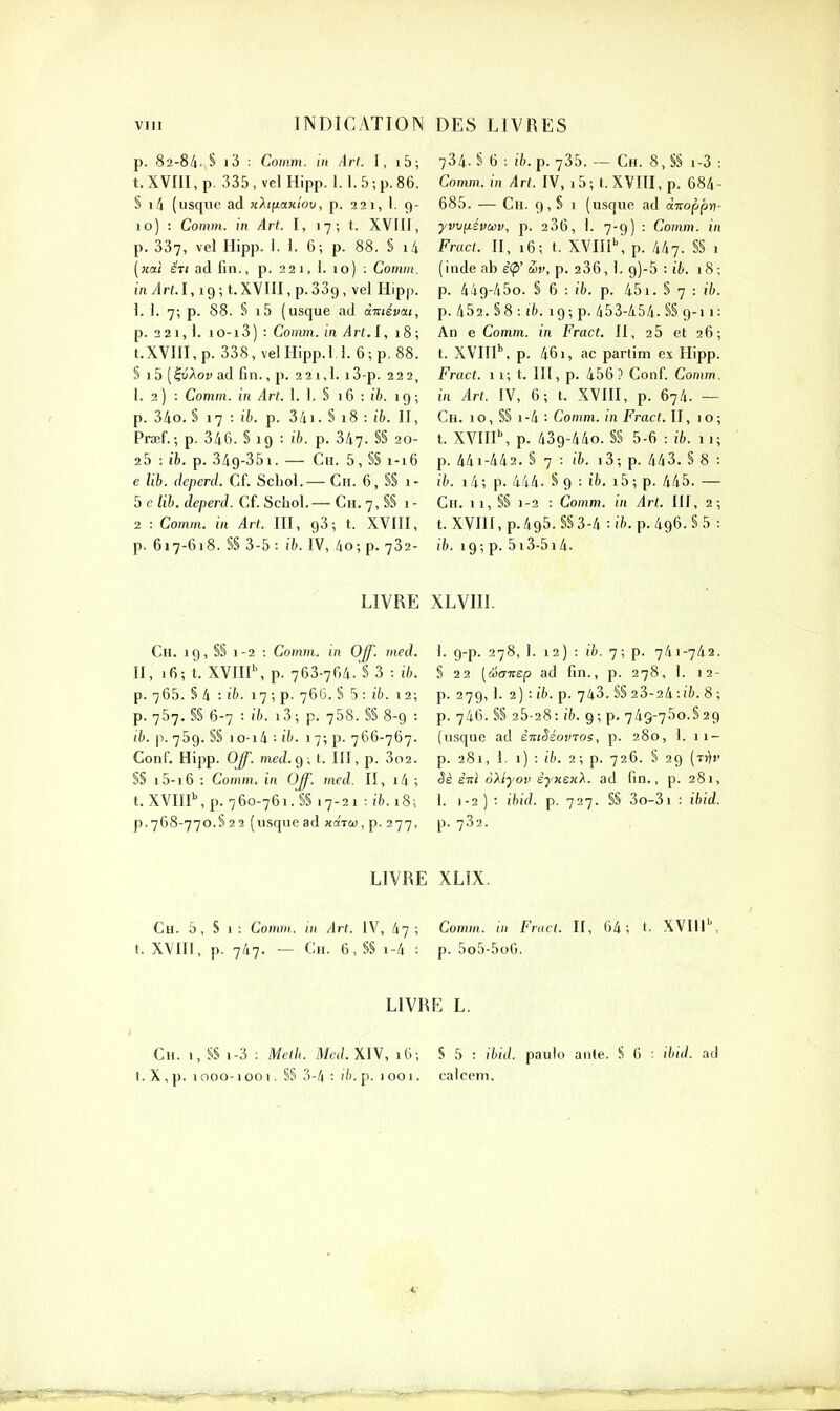 p. 82-84. § i3 : Comm. in Art. I, i5; t. XVIII, p. 335, vel Hipp. 1.1.5 ; p. 86. S 1^ (usque ad jchfiaxiov, p. 221, 1. 9- 10) : Comm. in Art. I, 17; t. XVIIf, p. 337, vel Hipp. I. 1. 6; p. 88. § i4 («ai é7t ad fin., p. 221, 1. 10) : Comm. in Arl.l, 19 ; t.XVlIl, p. 389 , vel Hipp. 1. 1. 7; p. 88. S i5 (usque ad à-niévai, p. 2 21,1. iO-i3) : Comm. m Art.l, 18 ; t.XVin,p. 338, veiHipp.1.1. 6;p.88. S 15 (lu'Aoy ad fin., p. 2 2 1,1. 13-p. 222, I. 2) : Comm. in Arl. 1. 1. S 16 : ife. ig ; p. 34o. S 17 : ih. p. 341. § 18 : !6. II, Praef. ; p. 346. § 19 : ih. p. 347- S§ 20- 25 : ib. p. 349-351. — Ch. 5, §§ 1-16 e Ub. deperd. Cf. Schol.— Ch. 6, S§ i- 5 c lib. deperd. Cf. Schol.— Ch. 7, §S 1 - 2 : Comm. in Art. III, gS ; t. XVIII, p. 617-618. §§ 3-5 : ib. IV, 40; p. 732- 734. S 6 : ib.p. 735. — Ch. 8,§§ 1-3 : Comm. in Art. IV, i5; t. XVIII, p. 684- 685. — Cu. 9, § 1 (usque ad ài^oppri- yvvfiévwv, p. 236, 1. 7-9) : Comm. in Fracl. n, 16; t. XVni\ p. 447. §§ 1 (inde ab é(p' S>v, p. 236, i. 9)-5 : ib. 18; p. 449-450. § 6 : ifc. p. 451. § 7 : ih. p. 452. §8 : i7). 19; p. 453-454. S§ 9-11: An e Comm. in Fract. Il, 25 et 26; t. XVIII'', p. 461, ac partim ex Hipp. Fract. ii; t. IIl, p. 456.^ Conf Comm. in Art. IV, 6; t. XVIH, p. 674. — Ch. 10, §§ 1-4 : Comm. in Fract. U, 10; t. XVIII\ p. 439-440. §§ 5-6 : ib. 11; p. 44i-442. § 7 : 16. i3; p. 443. § 8 : ib. i4; p. 444. § 9 : ifc. i5; p. 445. — Ch. 11, §S 1-2 : Comm. in Arl. III, 2; t. XVIII, p.495. §S 3-4 •• ib. p. 496. S 5 : ib. 19; p. 5i3-5i4. LIVRE XLVIII. Ch. ig, §§ 1-2 : Comm. in OJf. med. H, 16; t. XVIII\ p. 763-764. S 3 : ib. p. 765. S 4 ■• i^'. 17 ; p- 76C. S 5 : iT). 12; p. 757. §§ 6-7 : (7). i3; p. 758. §§ 8-9 : ib. p. 759. §S 1 0-1 4 : ih. 17; p. 766-767. Conf. Hipp. OJf. med.C) . t. III, p. 3o2. S§ i5-i6 : Comm. in OJf. mcd. II, i4; t. XVin\ p. 760-761. §§ .7-21 : ib. 18; p.768-770.5 22 (usque ad xaTca, p. 277, 1. g-p. 278, !. 12) : ib. 7; p. 741-742. §22 [éoTiep ad fin., p. 278, 1. 12- p. 27g, 1. 2) -.ih. p. 743.S§23-24:!6.8; p. 746. §§ 25-28: ih. 9; p. 749-750.829 (usque ad èntSéovTos, p. 280, I. 11- p. 281, 1. 1) : ih. 2; p. 726. § 29 {Tr\v êè inl oXlyov êyxsHX. ad fin., p. 281, 1. 1-2) : ihid. p. 727. §§ 3o-3i : ibid. p. 732. LIVRE XLIX. Ch. 5, s 1: Comm. in Art. IV, 47; Comm. in Fracl. II, 64; (• XVIII'', t. XVIII, p. 747. — Ch. 6, §S 1-4 : p. 5o5-5o6. LIVRE L. Ch. 1, §S 1-3 ; Melh. Mcd.XlV, i6-, S 5 : ibid. paulo ante. S 6 ; ibid. ad t. X,p. 1000-1001. S§ 3-4 : (7). p. 1001. calccm.