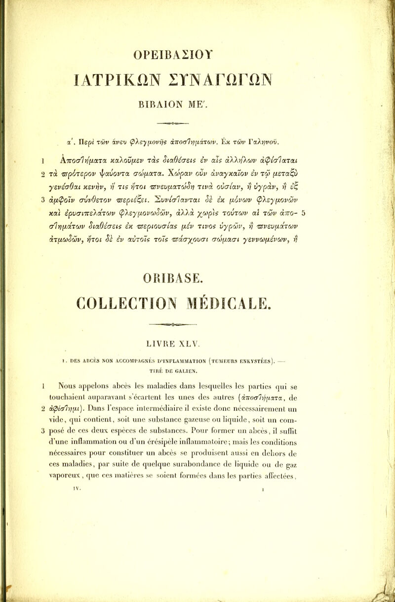 OPEIBASîOY lATPIKiîN lYNArariiN BIBAION ME'. a'. Ilepi rwv ivev ÇXeynovys ànoalyiiiàiuiv. Eh twv Vakrjvox). 1 K-ïïQCFlriiiara KixXovyLev ras SiaBéaeis èv ais àXkriXojv à(pi'alaTai 2 là 'apotspov -if/avovia aw^aïa. \wçja.v oiiv ixvayxouov èv tw ixera^v ysvéaOai Kzvrjv, v tis riTOi 'ZSvsv^o.tmSï) tivol ovaiav, i) vypàv, >; 3 âfxÇio^v crvvOsTOv isepié^ei. ^vvi'crlavTac Se sk [xavcov (pXsyfxovojv xa} èpvaLTteka.i(t)v Çi'keyfj.ovojSôjv, ctAXà xwp\s lovrwv ai i(ov àno- 5 crlrjfJtdTCJV SiaOéasis sk ■aspiovacas [xév tivqs vypœv, v zsvzvyLCiTwv àr[xœSà}v, rijoi Sè èv olùtoHç toÎ's 'usâ.ayio'ocn awyLaai yevvwyièvwv, in ORIBASE. COLLECTION MÉDICALE. LIVRE XLV. I. DES Alicàs NON ACCOMPAGNKS D'INFLAMMATION (tUMEURS ENKYSTÉEs). — TIRÉ DE GALIEN. 1 Nous appelons abcès les maladies dans lesquelles les parties qui se toucliaicnl auparavant s'écartent les unes des autres [divocrl-iTixaL-va, de 2 i(pi(jlfi[xi). Dans l'espace intermédiaire il existe donc nécessairement un vide, qui contient, soit une substance gazeuse ou liquide, soit un com- 3 posé de ces deux espèces de substances. Pour former un abcès, il suiïit d'une inflammation ou d'un érésipèle inflammatoire; mais les conditions nécessaires pour constituer un abcès se produisent aussi en dehors de ces maladies, par suite de quelque surabondance de liquide ou de gaz vaporeux, que ces matières se soient formées dans les parties alTeclées,