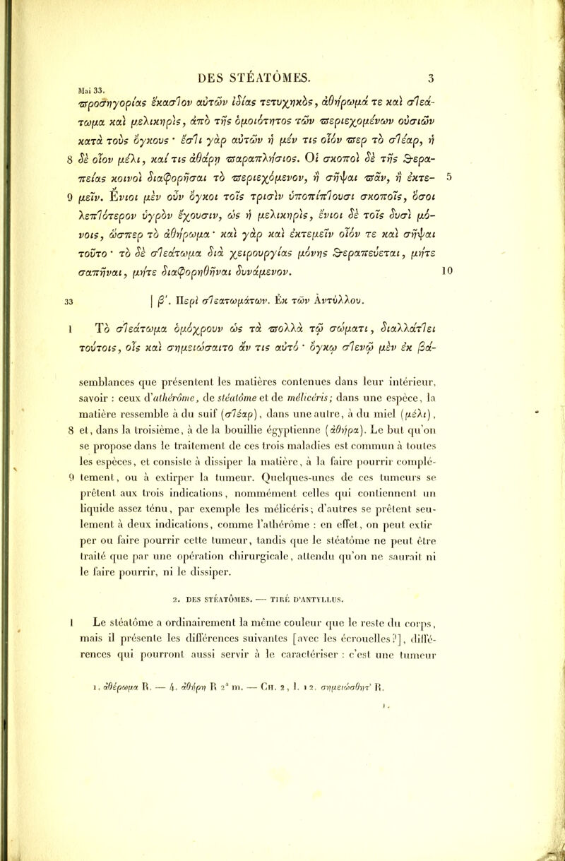 Mai 33. zipocrriyopias ëxaaiov aCrdov iSi'as TSTvy^rjxbs, àQrjpwyLÔ. ts Hoi aled- TcofJLot. Tca.) [/.e'kixtip]?, dirb Ttjs byLOiôiriios luv 'ssspie-)(oyLévcôv oùaiwv xarà 70V5 oyKovs ' iali yàp aùrwv )7 fxsv tis oiSv -crep to aHap, »? 8 oîov (léli, kclI lis àddprt z!apa.7:'k'nG-io?. 0< ctkotvoÏ Sè tPÎ; Q-spa- TTSi'as KOivoi Sca<popifcrai 'ZSspie)(é(xsvov, ri arj-il/at 'zsdv, rj skts- 5 9 yceiv. ÈriOi pièv oùv oyxot zots Tpia-]v vivoTimlovai (tkqt:oÎ5, èaoi Xsulôtspov vypbv eyovaiv, à$ >) y.z\iKnp\5, ïvioi Sè toTs Svcj) {jlo- vois, wcrusp TO àôtjpoôfxa.' xat yàp xai èmeii-Siv oï6v rs uai arj-ipai TOVTO' TO Se alsaTûona Stà ysipovpyia? [xovris B-spaTieveTai, fXiiTS (TctiT^vai, {iniie SiaÇ>opiii9rivai Svvânsvov. 10 33 I Ilepi cr1eot.TCO(iâTav. Èk tmv AvtjXXov. 1 To c/lsdiaiia. b[i6y^povv ws rà t<roXAà tç3 «rwf/aTi, SiaWriilei 70VT0t?, ois xai anfJisii'Jcrano dv Tt? aCrô ' oyxM crievw (xèv èx jSd- semblances que présentent les matières contenues dans leur intérieur, savoir : ceux d'aihérôme, de stéaiôme et de méîicéris; dans une espèce, la matière ressemble à du suif {(rléap), dans une autre, à du miel {jJiéXt), 8 et, dans la troisième, à de la bouillie égyptienne [àOrjpa). Le but qu'on se propose dans le traitement de ces trois maladies est commun à toutes les espèces, et consiste à dissiper la matière, à la faire pourrir complé- Çt lement, ou à extirper la tumeur. Quelques-unes de ces tumeurs se prêtent aux trois indications, nommément celles qui contiennent un liquide assez ténu, par exemple les méîicéris; d'autres se prêtent seu- lement à deux indications, comme l'athérôme : en effet, on peut extir per ou faire pourrir cette tumeur, tandis que le sléatôme ne peut être traité que par une opération chirurgicale, attendu qu'on ne sniirail ni le faire pourrir, ni le dissiper. 2. DES STlîATÔMES, TlTîl; D'ANTYLLUS. 1 Le Sléatôme a ordinairement la même couleur que le reste du corps, mais il présente les diflerences suivantes [avec les écrouelles ?], diffé- rences qui pourront aussi servir à le caractériser : c'est une tumeur 1. dOépeafja R. — li. liOnipr} R 2 m. — Ch. 2 , 1. 1 2, arifieir^taOyn' R.