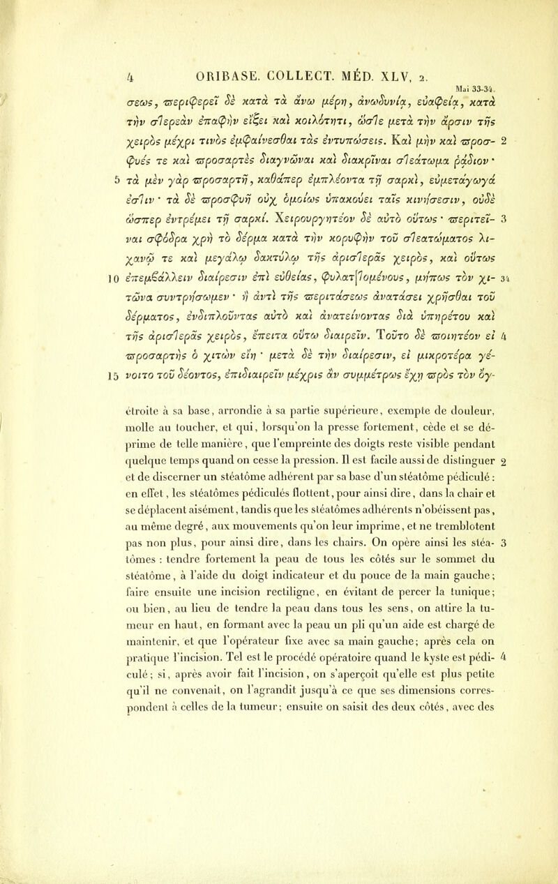 Mai 33-34, cre&js, zr£pi(psp£7 Sè xa-và Ta âW l^épr], àva>Svv{a, eva.(psla., xonà Tïjv crlepsav £7rœ(^>)î^ sï^si pcou xoiIottiti, Sais [/.stol Trjv âpatv Ttjs X^ipos [J-^XP^ Ttvos êiJi(pai'v£(j6ai jàs èvtvTCwatis. Ka< \).r\v xiû zspocr- 2 (pvés TS xaï ■zspocroLpTès Sia.yvS)va.i xcà Siaxplvai aleaTCOixa pâSiov ' 5 rà ixèv yàp zspocrapTrj, xaBditep èin:\éovia Tri aapx), EvixsToîyuya. èaliv xà zrpoaCpvii ovx byLolws vTiaxovst tous xivnasucv, ovSè SejTTsp svTpé[JLSi Trj aapm. Xsipovpyrnéov Sè avTO ovtws • tsepne'ï- 3 vai a-(p6Spa XP^ ^^ Sépfxa xaxà t))v xopvÇirjv tov a-lsaTcôfxaTOs Xt- ;^arc5 t£ xcà [xeydXcp So.ktv'Xm rrjs âpicrlepas K^sipos, xa) ovtcos 10 eVefA^aXAeiî^ Siaipeaiv sti) svBsi'a?, (puXaT^oiJLévovs, (XiiTTCos tov x^- 34 Ti^va <7VVTpyf(J<U){X£V • V dvT) TnS ■Z5£piTd<7£Ciû5 àvCtTOLUEl J^p^fT^at TOV SépfiaTOs, èvSmXovvTas amo xoù dvaTSi'vovTas Sià vTrripérov xai Tvs dpicrlEpSs ;^£ipos, sTrena ovtco Sia.ip£~iv. ToîÎto Sk isoinTiov £Î k zrpoaapTV? à p(,iTw:^ sïti ' fxejà Sè tyjv Siaip£(7iv, e/ [xixpoTépa yé- 15 VOITO TOV SéoVTOS, £TTlSiatp£tV fjte'xptS âv CrVH(l£TpOJS £p(,J7 -ZapOS TOV oy- élroile à sa base, arrondie à sa partie supérieure, exempte de douleur, moHe an loucher, et qui, lorsqu'on la presse fortement, cède et se dé- prime de telle manière, que l'empreinte des doigts reste visible pendant quelque temps quand on cesse la pression. Il est facile aussi de distinguer 2 et de discerner un stéatôme adhérent par sa base d'un sléalôme pédicule : en effet, les stéatômes pédiculés flottent, pour ainsi dire, dans la chair et se déplacent aisément, tandis que les stéatômes adhérents n'obéissent pas, au même degré, aux mouvements qu'on leur imprime, et ne tremblotent pas non plus, pour ainsi dire, dans les chairs. On opère ainsi les stéa- 3 tomes : tendre fortement la peau de tous les côtés sur le sommet du stéatôme, à l'aide du doigt indicateur et du pouce de la main gauche ; faire ensuite une incision rectilignc, en évitant de percer la tunique ; ou bien, au lieu de tendre la peau dans tous les sens, on attire la tu- meur en haut, en formant avec la peau un pli qu'un aide est chargé de maintenir, et que l'opérateur fixe avec sa main gauche; après cela on pratique l'incision. Tel est le procédé opératoire quand le kyste est pédi- 4 culé ; si, après avoir fait l'incision, on s'aperçoit qu'elle est plus petite qu'il ne convenait, on l'agrandit jusqu'à ce que ses dimensions corres- pondent à celles de la tumeur; ensuite on saisit des deux côtés, avec des