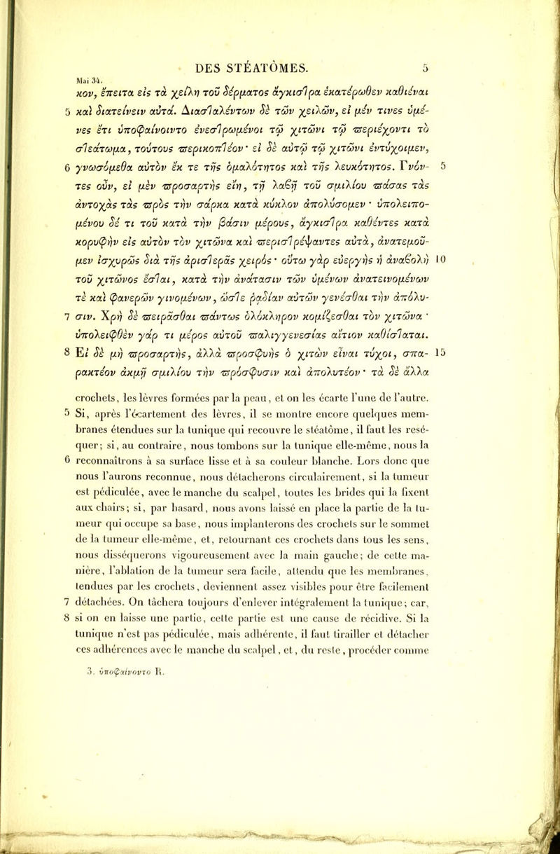 Mai 34. Hov, eiTsira eh toc xs''^*? toS Sépixaro? a-yxicrlpa éKaTépijJÔsv KaOïévai 5 KO.) StaTei'vsiv avTol. dictaiakév70ôv Sè iwv ytikwv, si [lév nves v(xé- vss in vno(pixi'vQtvTO èvsalpcoiiévoi râ) ^itmvi toÎ tsspiéypvTi io olsdTW^a, TOUTOvs 'ufspiKonléov si Sè avry tôj ^nûvi évTv)(_oi[j.sv, 6 yvaaoyisOa. avrov sx ts Trjs ôf/aXoT»;TOS ho.) tris XsvKÔTnioi. Tv6v- 5 Tes ovv, si [isv tspoaapTris eïr), rrj Xaëfî to0 (7[ii'kiov 'usduas ràs àvïoy(ci.? TOCS zspos tr\v crdpKCL Harà kvkXov àicoXvao^sv • vno'ksmo- (xévov Si Tt Toy X'xzà Trjv (2daiv fJLepQvs, a-yxialpa kolOsvjss xaià. xopv(prjv sis avTQv zov yiitSiva. xai zrspialpé-^avTss avià, dva.TSfJ.ov- (xev î(jyypws Sià iris àpialspds y^siphs ' ovtcj yàp svspyrjs v âva€oh) 10 rov ^trcovos salai, xaià inv dvdjaaiv iwv Cfxsvcov dvaTStvofisvojv T£ xa) (pavspav yivonsvuv, wals paSiav avrcov ysvsaQai t))v diïôhj- 7 (7iv. Xp>) Ss 'nssipdaOai zsdviws o'kûx'kripov xoixîl,S(jOai -vov y^nœva. ' vTVolsiÇidèv ydp ti [xs'pos avTOÛ zsaXiyysvsmias ahiov xaBîc/laTai. 8 E/ (xrî 'apoaapTn?, dXkd zspoaCpvns b y^itcov sivai vvyoi, ana- 15 paxiéov dx[J.ii crynXiov inv 'zsp6(T(pVŒiv xa) dTioXuiéov ' rà Sè dWa crochets, les lèvres formées par la peau, cl on les écarte l'une de l'autre. 5 Si, après l'é^cartement des lèvres, il se montre encore quelques mem- branes étendues sur la tunique qui recouvre le stéatôme, il faut les résé- quer; si, au contraire, nous tombons sur la tunique elle-même, nous la 6 reconnaîtrons à sa surface lisse et à sa couleur blanche. Lors donc que nous l'aurons reconnue, nous détacherons circulairemcnt, si la tumeur est pédiculée, avec le manche du scalpel, toutes les brides qui la fixent aux chairs; si, par hasard, nous avons laissé en place la partie de la tu- meur qui occupe sa base, nous implanterons des crochcls sur le sommet de la tumeur elle-même, et, retournant ces crochets dans tous les sens, nous disséquerons vigoureusement avec la main gauche; de celte ma- nière, l'ablation de la tumeur sera facile, attendu que les membranes, lendues par les crochets, deviennent assez visiljles pour être facilement 7 détachées. On lâchera toujours d'enlever intégralement la tunic[uc; car, 8 si on en laisse une partie, cette partie est une cause de récidive. Si la tunique n'est pas pédiculée, mais adhérente, il faut tirailler et détacher ces adhérences avec le manche du scalpel, et, du reste, procéder comme .3. vno(pai!'OVTO R.