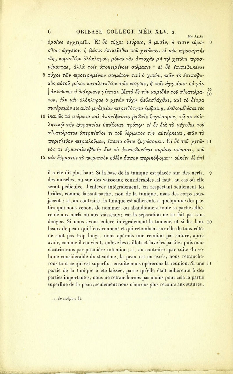 Mai 34-35. ofJLOi'cos èyy^sipsîv. Et Sh Tvyoi vsvpois, rj yLVcnv, rj iiaiv svpa- 9 cri015 àyysloi? ri ^âcris éninslcrOai lou )(^ncûvo5, ei fxèv zxpocrapTtjs sïv, KOixialsov bXoHkyjpov, [x6va.s ràs àvToyàs [ir) tc3 ^ncovt -zapocr- véfxovTas, àllà to7s ÙTtoxsi[j.ivoi5 a(>3\i.(X(Tiv ' si Sè STTi'7r£(pvx£vai 5 Tup^ot rôiv 's^posipviJ.évcov aci}(iixrcov riv) b -^nav, 'zsav to £7n7rs(pv- Hos avTov fiépos HotraXenrlsov toTs vsvpois, rj to7s àyyslois' où yàp j ÙTii'vSvvos n Sioixpicris ytverat. Merà Sè rrjv KOfxiSrjv tov (/Isœvd^a- Tos, èàv (xèv b'kàKkripo? b ^iTiWf Tup^»? ^e^aa-ldyBcti, xoà to Sépfxa, crvvSpaiiov sis auTO fxrjSsixi'av zrspnlôrriTa. êçxÇiai'vr), SKOpOfxëcûaavTSs 10 ixavcSs Tût Gw^iaïa. Kcà dTrovt'ipavTSs pa(pcti5 ^vycio'OfJLSv, tôj rs koX- XvTiKÔ} TÎjs S-spaTTsîas VTzd^OfÂSv TpÔTrcf)' si Sè Sià to [tsysOo? toD crisaTCOixaTOS virspnmloi n zov SépfiaTOs iriv aùidpKSiOLv, ■zsdv to ZTspnlsvov zrspisXovfxsv, susna oinw Z.vyœcronsv. Eï Sk tou y^na- 11 v6s Ti syxa7aXsi(p9si'tj Stà to êTTi7rs(puxsvat xvplois aâ\}.a.cn, rov 15 ixèv SépuctTos TO 'ssspiacrov ovSèv ^aaov 'zsspixô-^o^sv ' ovxstc Sè stt] il a été dit plus haut. Si la base de la tunique est placée sur des nerfs, 9 des muscles, ou sur des vaisseaux considérables, il faut, au cas où elle serait pédiculée, l'enlever intégralement, en respectant seulement les brides, comme faisant partie, non de la tunique, mais des corps sous- jacents; si, au contraire, la tunique est adhérente à quelqu'une des par- ties que nous venons de nommer, on abandonnera toute sa partie adhé- rente aux nerfs ou aux vaisseaux; car la séparation ne se fait pas sans danger. Si nous avons enlevé intégralement la tumeur, et si les lam- 10 beaux de peau qui l'environnent et qui retombent sur elle de tous côtés ne sont pas trop longs, nous opérons une réunion par suture, après avoir, coiimie il convient, enlevé les caillots et lavé les parties; puis nous cicatriserons par première intention; si, au contraire, par suite du vo- lume considérable du stéatôme, la peau est en excès, nous retranche- rons tout ce qui est superflu ; ensuite nous opérerons la réunion. Si une 11 partie de la tunique a été laissée, parce qu'elle était adhérente à des parties importantes, nous ne retrancherons pas moins pour cela la partie superflue de la peau ; seulement nous n'aurons plus recours aux sutures ; 1. iv vsipoti R.