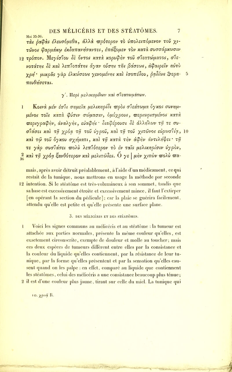 Mai 35-36. ràs pa(pàs êXevaSpLsda, dlXà 'zspôrspov 7b VTtoXsmô^svov rov y^i- 7WV05 (pOLpiMaKCf) éKSaTTavrfaavTss, éitd^ofxsv tov Kaià. (JvcraâpHOJUiv 12 TpoTTOf. Mey/(T7oy ovzo? xaiot. KopvÇrjv tou crlsardixaTOs, als- voTXTn? Sè xdi IsTrloTaTris àyav ovarj? Trj? (Solgsoj?, à(pciipsiv avTO Xp^'' iJiixpôi? yàp skuûcTSWS y£vo[X£vi]s koI ia-oiréSov, paStôJs Bspx- 5 7I£v6t]'<7£Tai. y'. Ylepi (ueA(K>7p(§£0î' xai c-leaLTW^àmv. 1 Yioivà (xév êali ar]y.£Îa pLS.\i7nriplSi zspos crleâTCopLa oyxo? avvijpL- y.évo$ 1015 KocxcL (pvatv (TcôfJLOLaii', bpLoy^povs, 'ssepiapiapLSvos nartà. 't5spiypix(p>)Vf àvakyriSj sva(p)]'s ' Sia(Ùépovai Sè àWri'kwv Trj te cru- cri dcrsi Hoà tri XP^^^ ^V ^^^ vypov, xai t>7 toi; x'tcovo? eùpwcrlla, 10 xcà iS) TOI) oyxov cr^vp^OLTi, hoL t>7 Kctià T))v âÇrjv àvTiXriiljsi ' rri Te yàp crvaldosi tso'kv XsTrloTspov to év tous pLsXiKnplcxiv vypov, ^2 }toà yj?^'^ ^avdoTspov xcà {jLsXnw^es. O ye | p^riv x'jàv tsoXii 'astt- mais, après avoir détruit préalablement, à l'aide d'un médicament, ce qui restait de la tunique, nous mettrons en usage la méthode par seconde 12 intention. Si le stéatôme est très-volumineux à son sommet, tandis que sa base est excessivement étroite et excessivement mince, il faut l'extirper [en opérant la section du pédicule]; car la plaie se guérira facilement, attendu qu'elle est petite et qu'elle présente une surface plane. 3. DES MÉLÎCÉniS ET DES STÉATÔMES. 1 Voici les signes communs au mélicéris et au stéatôme : la tumeur est attachée aux parties normales, présente la même couleur qu'elles, est exactement circonscrite, exempte de douleur et molle au toucher; mais ces deux espèces de tumeurs diffèrent entre elles par la consistance et la couleur du licjuide qu'elles contiennent, par la résistance de leur tu- nique , par la forme qu'elles présentent et par la sensation qu'elles cau- sent quand on les palpe : en effet, comparé au liquide que contiennent les stéatômes, celui des mélicéris a une consistance beaucoup plus ténue; 2 il est d'une couleur plus jaune, tirant sur celle du miel. La timiquc qui