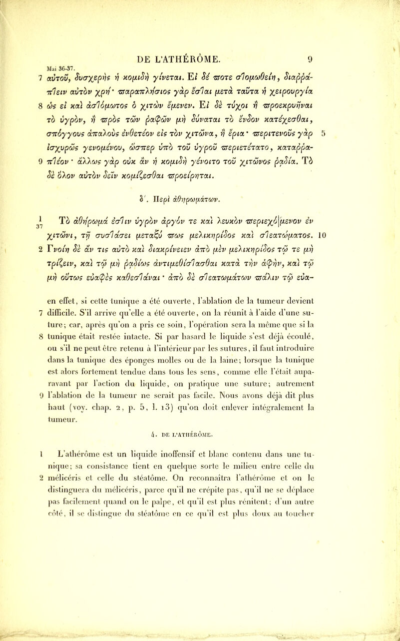 Mai 36-37. 7 avTOV, Svcryepris n }ioixtSî] yiveian. E/ Si 'tsqts aloixcoOei'ri, Siappa.- nlsiv avTov XP^'' tsapa-KXrlaios yàp êc/lai fxerà TavToc v x^^P^^py^'^ 8 cî)s eî Koi àalofJLCJTOs ô x''^'^^ syLSvsv. Et tJ;^o< r) 'sposxpvnvai 70 vypov, V TSpà? pa(pûjv y.fj Suvarai tÔ svSov Harexs^^Ooii, aTzoyyovs à-Kokovs svdsTSOv els tov ^^^jTÔîi'a, ri epia.' zfspnevous yàp 5 iayypws yevo(xévov, wcmsp vno tou vypou zaspisTéTOLTO, Kctiappa.- 9 Tzliov ' àXkm yàp ovk âv v KOfxiSrj yévono lov x^'^'^^o? paSia. Tà ^£ o\ov aÙ7Qv Ss^v HOiii^eaOcLi ■zsposlpina.t. S'. Hspi ddrjpwixâTOûv.  To àQyjpwixâ èaliv vypov àpyov ts Hat Isvxov TSzpizxo^^y-^vov êv X<-'^S)vi, T>7 avaldG-st ^stol^v tsw? yLskiKuipiSos xaï aleaTcopLaTos. 10 2 Tvoi'tj Sè dv Tis avTO )tai StaKpi'vstsv àno ixèv nelcxripiSos iw te fX)) Tpilsiv, Hcù Tw ixïj paSi'côs dvTt!xs6i'a1aa9ai narcd ir\v à^rjv, x(x] iw \ir) 0VTM5 sùct(pè? xaOscrIdvai ' àTTo Sè crisarcofxdcTcov zrdXiv eva- en effet, si cette tunique a été ouverte, l'ablation de la tumeur devient 7 difficile. S'il arrive qu'elle a été ouverte, on la réunit à l'aide d'une su- ture ; car, après qu'on a pris ce soin, l'opération sera la même que si la 8 tunique était restée intacte. Si par hasard le liquide s'est déjà écoulé, ou s'il ne peut être retenu à l'intérieur par les sutures, il faut introduire dans la tunique des éponges molles ou de la laine; lorsque la tunique est alors fortement tendue dans tous les sens, comme elle l'était aupa- ravant par l'action du liquide, on pratique une suture; autrement 9 l'ablation de la tumeur ne serait pas facile. Nous avons déjà dit plus haut (voy. chap. 2, j). 5, 1. i3) qu'on doit enlever intégralement la tumeur. It. DE L'ATHÉRÔME. 1 L'alliérôme est un liquide inoffensif et blanc contenu dans une lu- nique; sa consistance tient en quelque sorte le milieu entre celle du 2 mélicéris et celle du stéatôme. On reconnaîtra i'atliérôme et on le distinguera du mélicéris, parce qu'il ne crépite pas, qu'il ne se déplace pas facik'incnl quand on le jiaipe, et qu'il est plus rénilent; d'un autre côté, il se distingue du sléalômc en ce qu'il est plus doux au toucher