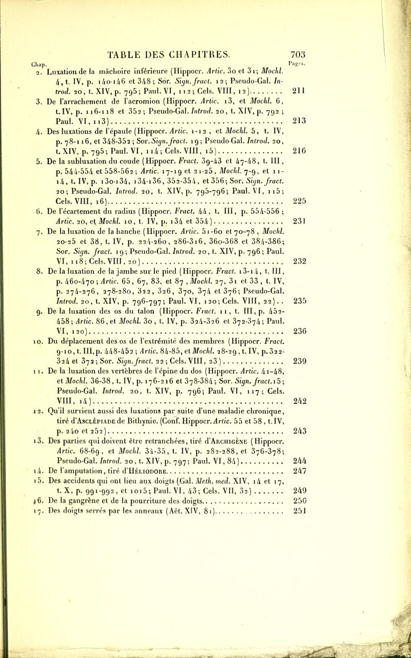 2. Luxation (le la mâchoire inférieure (Hippocr. Artic. 3o et 3i; Mochl. 4, t. IV, p. i/io iA6 et 348; Sor. Siyn.fract. 12; Pseudo-Gai. In- trod. 20, t. XIV, p. 796; Paul. VI, 112; Gels. VIII, 12) 211 3. De l'arrachement de l'acromion (Hippocr. Artic. i3, et Mochl. 6, t. IV, p. ii6-n8 et 352; Pseudo-Gai. 7;ifrof/. 20, t. XIV, p. 792 ; Paul. VI, ii3) . .. 213 4. Des luxations de l'épaule (Hippocr. i4r(i'c. 1-12, et Mochl. 5, t. IV, p. 78-116, et 348-352 ; Sor. Siyu.fracl. 19 ; Pseudo Gal. Inlrod. 20, t. XIV, p. 795; Paul. VI, 114 ; Gels. VOl, i5) 210 5. De la subluxation du coude (Hippocr. Fracl. 39-43 et 47-48, t. III, p. 544-554 et 558-562 ; Artic. 17-19 et 21-25, Mochl. 7-9, et 1 1 - i4,t. IV, p. i3o-i34, i34-i36, 352-354, et 356; Sor. 5((/n.yrac?. 20; Pseudo-Gai. Introd. 20, t. XIV, p. 795-796; Paul. VI, ii5; Gels. VIH, 16) 22.'> 6. De l'écarlement du radius (Hippocr. Fract. 44, t. III, p. 554-556 ; Artic. 20, e\, Mochl. 10, t. IV, p. 134 et 354 ) 231 7. De la luxation de la hanche ( Hippocr. Arlic. 5 1 -60 et 70-78 , Mochl, 20-25 et 38, t. IV, p. 22/1-260, 286-316, 360-368 et 384-386; Sor. Sign. fract. 19; Pseudo-Gai. introd. 20, t. XIV, p. 796; Paul. VI, 118; Gels. VIII, 20) 232 8. De la luxation de la jambe sur le pied (Hippocr. Fract i3-i4, t. III, p. 460-470 ; ilrtic. 65, 67, 83, et 87 , Mochl. 27, 3i et 33 , t. IV, p. 274-276, 278-280, 322 , 326, 370, 374 et 376; Pseudo-Gai. Introd. 20, t. XIV, p. 796-797; Paul. VI, 120; Gels. VHI, 22). . 235 9. Delà luxation des os du talon (Hippocr. Fract. 11, t. III, p. 452- 458;/Irfic. 86,et iJ/ocW. 3o, f. IV, p. 324-326 et 372-374; Paul. VI, 120) 230 10. Du déplacement des os de l'extrémité des membres (Hippocr. Fract. 9-10, t.III,p. 448-452 ; Artic. 84-85, etMoc/i/. 28-29,1. IV, p.32 2- 324 et 372 ; Sor. 5((/ii.yract. 22 ; Gels. VIII, 23) 239 11. De la luxation des vertèbres de l'épine du dos (Hippocr. Artic. 41-48, et Mochl. 36-38, t. IV, p. 176-216 et 378-384; Sor. Sign. fract.15; Pseudo-Gai. Introd. 20, t. XIV, p. 796; Paul. VI, 117; Gels. VIII, i4) 242 12. Qu'il survient aussi des luxations par suite d'une maladie chronique, tiré d'AscLÉPiADE de Bithynie. (Gonf. Hippocr. j4r((c. 55 et 58 , t. IV, p. 24oet 252) 243 13. Des parties qui doivent être retranchées, tiré d'ARciiiGÈNE (Hippocr. Artic. 68-69, et Mochl. 34-35, t. IV, p. 282-288,61 376-378; Pseudo-Gai. Introd. 20, t. XIV, p. 797; Paul. VI, 84) 244 14. De l'amputation, tiré d'HÉLiODORE 247 15. Des accidents qui ont lieu aux doigts (Gai. Meth. med. XIV, i4 et 17, t. X, p. 991-992, et ioi5; Paul. VI, 43; Gels. VII, 32) 249 }6. De la gangrène et de la pourriture des doigts 250 17. Des doigts serrés par les anneaux (Aêt. XIV, 81) 251